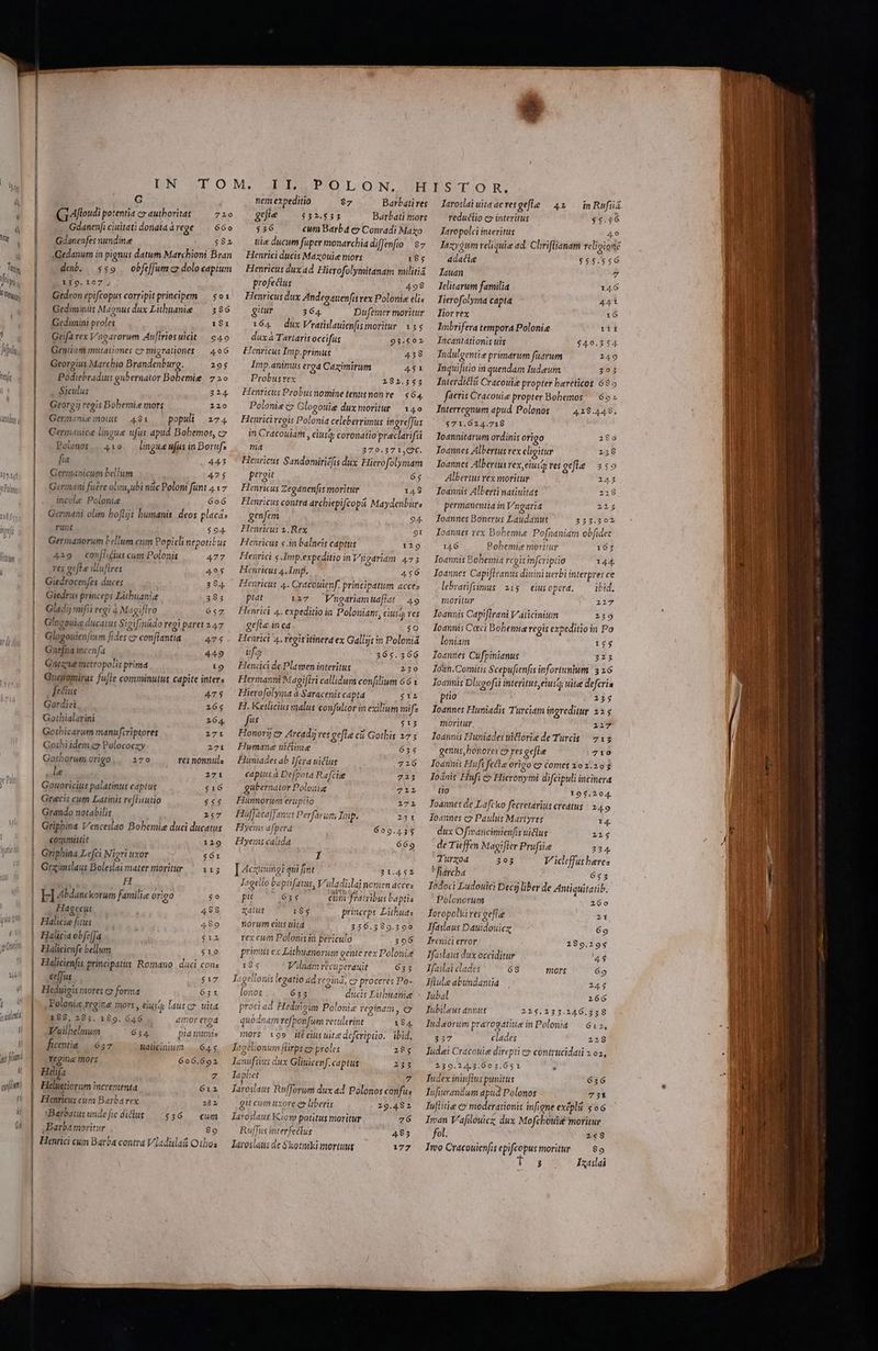 ji i fin: í UN STOM. Jb POLSON.SEHIST:O::R. G nem expeditio $7 Barbatires — Iaroslai uita ac ves gie 42 inRufiá C1 Alloudi potentia cy authoritas /— 72o0/— efle — 552.535 Barbati mors — redutio c» interitus $4.56 Gdanenfi ciuitati dontaárege — 660 $36 cum Barba ey Conradi Maxo — Jaropolei interitus 49 Gdanenfes nundine $582 — uie ducum fupermonarchiadiffenfio $7 Tazy$um reliquie ad. Chriflianam velioionz Gedanum in pignus datum Marcbioni Bran deb. $$9 —obfe[Jumcz dolo captum 139.107, Gedeon epifcopus corripit principem — $o1 Gediminis Magnus dux Libuanie 386 Gedümini proles 181 Geifa rex Vagarorum An[Iriosuicit / 649 Gentium mutationes cx migrationes — 496 Georgius Marcbio Brandenburg. 295 Podiebradius gubernator Bobemie. 7 2o Siculus 324. Georgij regis Bobemize mors 2120 Germnénie mous — 481 — populi 274 Gennanice lingue ufus apud Bobemos, cz 410 /— lingue ufus in Boruf; fia 443 Germanicum bellum 425 Germani fuere olimyubi nitc Polom funt 4.17 incole Polonie 6oó Germani olim boflijs bumanis, deos placa: runt $94 Germanorum bellum cum Popicli nepotibus Polonos 429 conflictus cum Polonis 477 res gefta illuftres 495 Giedrocenfes duces 394 Giedrus princeps Libuanize 385 Glad; mifii regi à Magiflro 657 Glogeuig ducatus Sigifmádo regi paret 147 Glogouienftum fides c» conflantia 475 Gnefna incenfa 449 Gaeae metropolis prima 19 Gueiomiras fu[le comminutus capite inter. fectus 475 Gordiei 2165 Gothialarini 264. Gotbicarum manufcriptores 271 Goibi idem e» Polococzy 271 Gothorum origo... 170 res nonnuls le 2171 Gouoricius palatinus captus $16 Grecis cum Latinis re[Hiutio $$$ Grando notabilis 2157 Griphina Venceslao Bobemie duci ducatus committit 129 Griphina Lefci Nigri uxor $61 Grzimslaus Boleslai mater moritur — 115 | H H Abdanckorum familie origo $0 ,, Hagecur 488 Halicie fitus 489 Halicia obfefJa $12 Halicienfe bellum $10 Halicienfis grincipatts: Romano | daci cons ce[fus $17 Heduigis mores c» forma 631 Polonis regine mors , eiusd lausco. uita 188, 285. 189. 646 amor ered ó Vuilbelnum 654. pia mmis fieentia. | 657 Wádlicinium |. 64$ tegit mors 606.692 Helifa Z Heluetiorum incrementa 612 Henricus cum Barba rex 282 Bareatusundeficdidlus ——536 — cum ,Barbamoritur 8o Hihtici cum Barba contra Vladislaá Otloa Henrici ducis Mazouice mors 185 Henricus dux ad. Hicrofolymitanam militia profectus 498 Henricus dux Andegauen[is rex Polonie elis gitur 364. Dufemer moritur 164 — dux Vratislauienfismoritur. 155 dux à Tartarit occifus 93.502 Jenricus Imp.primus 458 Imp.animus erg Cazimirum 451 Probus vex 182.355 Henricus Probus nomine tenusnon re 564. Polonie c» G ogouie dux moritur — 140 Henriciregis Polonia celeberrimus ingreffus in Cracouiam , eiusa; coronatio preclarifsi ma 270.371,0€. Henricus Sandomiriéfis dux. Hierofolymam pergit 65 Henricus Zeganenfis moritur 148 Henricus contra archiepifcopa Maydenbur: genfem 94. Henricus 2; Rex 91 Henricus s.n balneis captus 129 Henrici s Imp.expeditio in Vigariam 473 Henricus 4.Imp. 456 Henricus 4. Cracouienf. prin cipatum acces piat 127 WVmngariamuafiat 49 Henrici 4. expeditio in Poloniam, ciuso; ves gefle in ea $0 Henrici 4. regis itinerd ex Gallg: in Poloniá ufa 365.566 Heniücd dePlawen interitus 230 Hermanni Maoiftri callidum confilium 66 Hierofolyma à Saracenis capta £l H. Ketlicius malus confultor in exilium mifz fes £13 Honori ex Arcadi) ves gefle cii Gothis 275 Hwnmane ticiime 635 Funiades ab Ifera uictus .7226 captus à Defpota Rafciee 723 gabernator Polonia 711 Fiunnorum erupiio 271 HuffacafJ ants Perfarum Imp. 231 Hyem: afpera 609.4 5$ Hyemni calida 669 n ]Hcxuningi qui fimt 31.451 Iagello baptfatus, V'uladislaj nonien acces pit 635 cum fratribus baptis &amp;dluf 184 princeps Litbuas norum eius uitd 256.3989.3 rex cum Polonis in periculo primus ex Lithuanorum gente rex Polonie ! Yilaam recuperauit 633 ellonis legatio ád régind, c proceres Po- 655 ducis Litbuanie proci ad Hediticim Polonie regínam, (x o9 306 19854 lig quodnam refponfum retulerint 184 mors 199 itéeiusuite defcriptio. ibid, Tegeuonum flrps e» proles 28; Jlanufsius dux Gliuicenf. captus 235 Japbet 7 Jaroslaus Rufforum dux ad Polonos confus git cum uxore.ey liberis 29.482 laroslaut Kiom potitus moritur 726 Rulfus interfectus 483 larosláus de $kotniki mortuus 177 adacte 555.556 lauan 7 Ielitarum familia 146 Iierofolyma capta 441 lior rex 16 Imbrifera tempora Polonie rit Incantationis uis $4.0.354 Indulgentie primarum fuarum 149 Inquifitio in quendam Iudeum 393 Interdicli Cracouie propter bareticos 685 facris Cracouie propter Bohemos Interregnum apud Polonos 4.19.4489; $71.624.718 loannitarum ordinis origo 280 Ioannes Albertus vex eligitur 2158 Ioannes Albertus rex,eiust; ves gtle 259 6o Albertus rex moritur 243 Ioannis Alberti natiuitas 218 permanenti in Vngaria Joannes Bonerus Laudanus oannes tex Bobemie Pofnaniam ob[idet 146 167 Ioannis Bohemia rcgis infcriptio 144. Ioannes Capiflranus diuini uerbi interpres ce Robemic moritur lebratifiimus 21$ — eius opera. ibid. moritur 217 Toanuis Capiflrani Vaticinium 239 Ioannis Caci Bobemie regis expeditio in Po loniam 155 Zoannes Cufpinianus 223 Ioan.Comitis Scepufienfis infortunium. 3 16 Qv ern j : bran ? Joannis Dlugofsi interitus, eiuscy uitee defcria pio 137 Ioannes Huniadis Turciam ingreditur 22 $ moritur 2Y7 Joannis Huniades uitlorie de Turcis 715 genus, bonores c5 ves gefle 719 Ioannis Hufs fecta origo cy comes 202.293 Ioánit Hufs e» Hieronymi difcipuli incinera tto 195,204. Toannet de Lafcko fecretarius creatus | 249 loannes cy Paulus Martyres 14 dux Ofancimienfis uiclus 215 de Tiefen Magifler Prufsie 334. Turxod 203 V icleffus bares *fiarcba 6553 Iódoci Ludouici Deci) liber de Antiquitatib. Polonorum j 260 Toropolki ves geflee 21, Jfaslaus Dauidouic 69 Trenáci error 289,195 Jfaslaus dux occiditur 43 Jfaslai clades 68 mors 69 Jfiule abundantia 14$ Iuba 166 Tubileus annus 225$,233.246.339 ludaorum pratogatiue in Polonia — 612, clades 337 23 Iudei Cracouie direpti c» contrucidati 2 02, 239.24.3,603.651 Tudex ininflus punitus 636 lufiurandum apud Polonos 731 Tuflitie e» moderationis infigne excplii $56 Iran Vafilouiez, dux Mofcbouig moritur fol. 248 Imo Cracouienfis epifcopus moritur — 89 3 Izaslai
