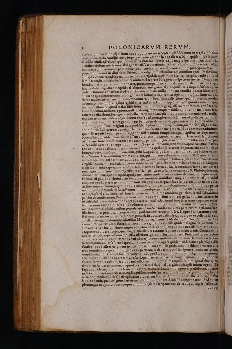 Scitum quidem Dionyfij di&amp;um hoceflpofttantam acceptam cladé.Verum an magis ipfe forz wuna,quam malo confilio tanto imperio exutus eft non habeo dicere, Mihi quidem fuble&amp;um ulcronea üoluntacé rés mortalià gubernari.Verémenimueró multishominum ztatibus cóftat inomnirep.quantumuis paruis inicijs, concordia res creuifls,conzra quum principum &amp; patrü populique animi in diuerfum abiere,mox odijs,dilfenfiónibus res omnium gentium maxime collapfz corruerunc Hoc malum in multas refpublicas primum filenter itrephit, pauló poftquàa feminatum,in imnienfüm creuit,&amp; omnem decorem &amp; regnorum Ípeciem euerüt. Neque hac fraude,dolo;atq; aftu quicquid uel faluum;uel integrum efl,cranquillitatis impacietifsimi pere turbare f[ammis conaubus ftudeanc. His autem malis nullo unquam confilio occurredum erit, quam eo quod exuererum rerum geltarum hiftorijs traditum accipitur,fimuld; auctum ad po- fteros tranfmittitur.Ilam hon tam ex harum rerum breuifsima affertione, quàm ueterurm,moder norumá; traditione faris, füperd; hiftorize fructus àclaudes apparerit, quae quum tantae fempeg fuerint exiftimatae,quod rocius uitae humana ordinem,legesq; afferuarent,fa&amp;um conftat nul: Jum imperium,nullum regnum,nullam deniq; remp.unquam fuiffe,quibus non maiorum fuo rum res geftze domi foris,pace,ac bello literis mandata effent, quibus monumentis uel uetuffa ris fuz rationem redderent,uel rerum abs fe geftarum,gloriam &amp; famam ad pofteros tranímit. terent.Ead; lege multarum gentium res bellicaein aleum eue&amp;e,que interceptis literis obliuio- ne fepulte perijflenc.Ita igicur quicquid Afia, Aphrica,Europaq; clarum,memoriad; dignum has bechiitoriz &amp; literarum beneficio habet.Id paulo anté paucis mortalibus commune,nimirum quum literg adeo effent preeciofz,utnon nifi maximis fumptibusà principibus, uel fupremola bore ab his,qui ob[curioris fortis effent adipifcerencur,item Barbarorum feritate &amp; feuicia mul to maxima bonarum literarum pars extincta perhibetur,literz in hominum ufurarz effe ceepé- re, &amp; multis eratibus propemodum extinctee periclitabantur,non modo apud eos quos Barba: ros uetu(tas appellauit, uerum etiam apud hos quibus literarum dogmata ex ipfis fontibus fumpca füéreinded; parum interfuit,quin &amp; apud iralos Latini fermonis cultus fuiffet extim- &amp;us.Verum Deus omnium rerum condiror,qui humanis rebus nunquam deeft, &amp; qua ad uni- ueram opulentiam pertinentabundeé praber,pauló poftquam hiftorie,lirerzque pené interire ccpiífentmiram,neceflariamq; mortalibus breui fpacio chara&amp;erum beneficio apud Mogunz ciam Germaniz repercam tradiditartem.Hac mox litere auctae, &amp; omnium fermé gentium res renate,in publicum prodiére,reftituta eft iam prifca uetuftatis memoria , &amp; Philofophorum, au Tí Fui ul jut ! aif n pm gunt (un [ E | lut | (i n lc Fa&amp;um eft paulópófthuius artis beneficio commune omnibus,iamd; eo uentum eft , uc nihil unquamapud ueteres geftum,quod noniam paulo ante quam hzc fcriberem in apertum exie- rit hincimperatorum,regüm,populorum,nationum,rerumpub.urbium,ciuitatumq; res geftze memoriz commendare funt. Verum uniufcuiufque gentis &amp; populi res rantó clariores, quan- tà magis forte eruditum nacti func ícriptorem, ita igitur omnium gencium fermé Chroniími paísim circumferuntur.Poloniz ueró in Europa amplilsimi regni res gefte in hanc atatemin occulto fuére,haud ideó quod egregys carerent factis,fed quod feró literarum cognitio rebus bellicis iun&amp;a atque inue&amp;a eft.Traduntur quidem apud externarum rerum Ícriptores de Sar matis &amp; introclülis his finibus populis quedam.Sed mulró maxima pars rerum geftarum,aut illisincognira prorfus,autingrata ut ad pofteros micterentur,fuére, Itaque Sarmatarum atque Polonorum res,eo ufque fcriptorum penuria in occulto delicuére, quoufque excellens ille uit preftanrisingenij dominus Matthias Mechouien.artium &amp; Medicine Do&amp;or,Canonicus Cra couien.&amp;c.patrie uices fufcepit,maiorum res RSTApN muctilis quidem fragmétis, à rerum in- icio ad cua Rex inclyrifsume tempora quaruorlibris expoluit;opus fané neceffarium atque uti» le,quo moxuiderelicebicqua arte,quaite uirtute rantum regnum ab initio creuit. Contra uidjs inialefcentibus,quaiteérum moleftiaaffe&amp;um fcpius inclinatum fueric. Poftremó quam crebro (ucin cacerisihumang uitae rebus fieri affolec)fortunz motibus actum,nunc fecundis rebus e- ue&amp;um,nunc aduerfa forte depreffuma corruerit in hoc opere quidem uidebiturà plerifque difz fentire , quod aliter originem gentis ponat, quam à muitis probacum uidebitur,praterea alia non omnibus accepta inducart;fed ea ex parte uenia debetur,quod faa fponte neminem leferit, quodà maioribus tradita fideliter adícripfit,&amp; quod fua quoque cempora diligéter exequitur, Caterüm nihilinhocopere tam affe&amp;ate,quam ueritatem narrationis Ícquutus eft, uerborum fucum,fermonis cultum,&amp; eloquentiz florem non admodum requifinit, rum quod fine quaes ftu patrize fcriberer,cum etiam quod res per fe uel clarg,uel uerc,his futfragijs minus egent. Ea lege apud Germanos nuper Nauclerus tanto maiorem laudem adfequutus perhibetur, quantà maiori ftudioipfam ueritatem nndis quidem uerbis(ueris ramen fententijs quanrum ex huma na habeturimbecillitate)defcripfitráro plus eriam Marcus Anthonius Sabellicus in opere fua laudis ademit, quantó fepiusà ueritate in aliorum gratiam deuiafle comprobatur, Sed quum plerumquein opinionibus tempus abfumitur, datur Icriptoribus de rebus antiquis fcribentie | bus ues /