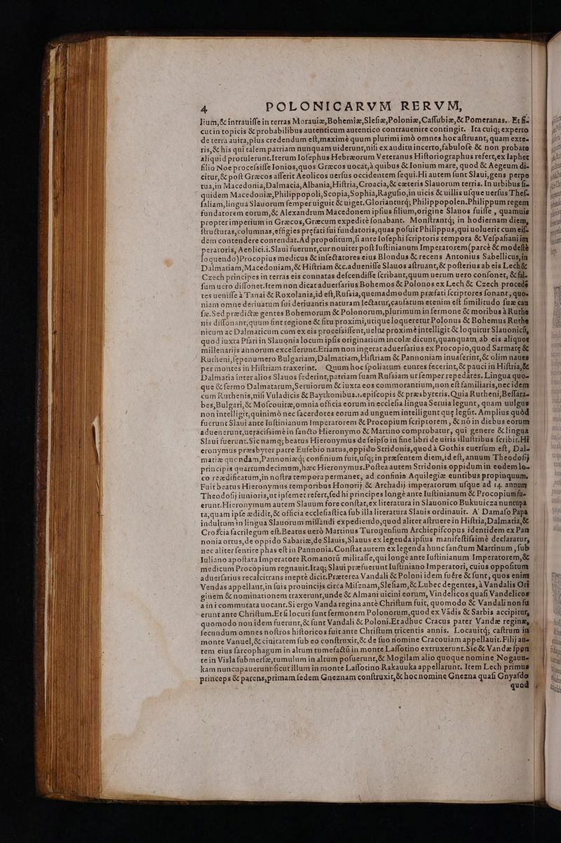 lium,&amp; intrauiffe in terras Morauiz,Bohemiz,Slefiz, Polonie, Caffubiaze,S Pomeranas.. Et fi- cutin topicis &amp; probabilibus autenticum autentico contrauenire contingit. - Ita cuiq; experto de terra auita,plus credendum eft;maximé quum plurimi imó omnes hocaftruant, quam exte- ris,&amp; his qui talem patriam nunquam uiderunt;nifi ex auditu incerto,fabulofé &amp; non probate filio Noe procefsilIe Ionios,quos Grecos uocat;à quibus &amp; Ionium mare, quod &amp; Aegeum di- citur, &amp; poft Graecos afferit Aeolicos uerfus occidentem fequi. Hi autem funt Slaui,gens perpe fsliam,lingua Slauorum femper uiguit &amp; uiger.Glorianturq; Philippopolen.Philippum regem fundatorem eorum,&amp; Alexandrum Macedonem ipfius pim origine Slauos fuiffe , quamuis propterimperiumin Grzcos,Graecum expedite fonabanr.. Mon ftru&amp;uras,columnas,effigies prefati fui fundatoris,quas pofuicPhilippus,qui uoluerit cum eif? peratoris, Aeolici.i.Slaui fuerunt,curnouiter poft Iuftinianum Imperarorem(parcé &amp; modelle loquendo)Procopius medicus &amp; infe&amp;tatores eius Blondus &amp; recens Antonius Sabellicus,in Dalmatiam,Macedoniam,&amp; Hiftriam &amp;c.adueniffe Slauos aftruant,&amp; pofteriusab eis Lech&amp; Czech principes in terras eis connatas deícendiffe fcribanr,quum uerum uero coníoner, &amp; fal. fum uero diffonet.Iremnon dicaraduerfarius Bohemos &amp; Polonos ex Lech &amp; Czech proceds tes ueniffeà Tanai &amp; Roxolania,id eft Rufsia, quemadmo dum praefati fcriptores fonanrt, quo» niamomnhe deriuarum fui deriuantis naturam fe&amp;atur,caufatum etenim e(t fimilitudo fuz cau nicum ac Dalmaticum cum ex eis procefsiffentuelut proxime? intelligit &amp; loquitur Slauonicíi, quod iuxta Plariin Slauonia locum ipfis originarium incole dicunt quanquam ab eis aliquot millenarijs annorum excefferunt.Etiam non ingerat aduerfarius ex Procopio,quod Sarmate &amp; Rutheni,fepenumero Bulgariam,Dalmatiam,Hiftriam &amp; Pannoniam inuaferint,&amp; olim naues perinontes in Hiftriam traxerint. | Quumhocfpoliatum euntes fecerint, &amp; pauciin Hiftria,&amp; Dalmatia inter alios Slauos federintparriam fuam Rufsiam ur femper repedares. Lingua quos que &amp; fermo Dalmatarum,Seruiorum &amp; iuxta eos commorantium,non eft familiaris,)necidem cum Ruthenis,nifi Vuladicis &amp; Baytkonibus.r.epifcopis &amp; preesbyteris.Quia Rutheni,Beffara- bes,Bulgari, &amp; Mofcouitze,omnia officia eorum in ecclefia lingua Seruialegunt, quam uulgus non intelligit, quinimó nec facerdotes eorum ad unguemiintelliguncque legür. Amplius quàd fuerunt Slaui ante luftinianum Imperatorem &amp; Procopium fcriptorem , &amp; nóin diebus eorum aduenesruntueracifsimein fan&amp;to Hieronymo &amp; Martino comprobatur, qui genere &amp; lingua Slaui fuerunt.Sic namq;beatus Hieronymus de feipfo in fine libri de uiris illuftribus fcribit. Hi eronymus presbyrer parre Eufebio natus,oppido Suridonis,quodà Gothis euerfum eft, Dal- matiz quendam;Pannoniz(; corifinium fuitufq; in prefentem diem,id eft, annum Theodofjj principis quarrumdecimum,hac Hieronymus.Poftea autem Stridonis oppidumin eodemlo- co recedificatum,in noftra tempora permanet, ad confinis Aquilegize euntibus propinquum, Fuitbeatus Hieronymus temporibus Honori; &amp; Archadij imperarorum ufque ad 14. annum Theodofij iunioris;ut ipfemet refert fed hi principes longe ante Iuftinianum &amp; Procopiumfüe erunt Hieronymum autem Slauum fore conftat;ex lireratura in Slauonico Bukuuicza nuncupa ta,quam ipfe zdidir,&amp; officia ecclefiaftica fub illa literatura Slauis ordinauit. A' Damafo Papa indultum in lingua Slauorum miflzndi expedierrdo,quod aliteraftruerein HiftriajDalmatia,&amp; Cro&amp;cia facrilegum eft.Beatus ueró Marinus Turongenfium Archiepifcopus identidem ex Pan noniaortus,de oppido Sabarize,de Slauis,Slauus ex legenda ipfius manifeftifsimé declaratur, nec aliter fentire phas eft in Pannonia.Conftar autem ex legenda huncfan&amp;um Martinum ,fub Juliano apoftara Imperatore Romanorü militaffe,qui longeanteIuftinianum Imperatorem,&amp; medicum Procopium regnauit.Itaq; Slaui prefueruntIuftiniano Imperatori, cuius oppofitum aduerfarius recalcitrans inepté dicit.Praeterea Vandali &amp; Poloni idem fuére &amp; funt, quos enint Veudas appellanrzin fuis prouincijs circa Mifznam,Slefiam,&amp; Lubec degentes, à Vandalis Ort eruntante Chriftum.Etfi locuti fünt fermonem Polonorum,quod ex Vadis &amp; Sarbis accipitur, quomodo nonidem fuerunt &amp; funt Vandali &amp; Poloni.Eradhuc Cracus pater Vanda regina, fecundum omnes noftros hiftoricos fuitante Chriftum tricentis annis. Locauitd; caftrum in monte Vanuel,&amp; ciuitatem fub eo conftruxir,&amp; de fuo nomine Cracouiam appellauic.Filij aus te in Visla fübmer(ze,tumulum in altum pofuerunr,&amp; Mogilam alio quoque nomine Nogaute princeps &amp; parens,primam fedem Gneznam conftruxir&amp; hoc nomine Gnezna quafi Gnyafdo gp nit tutt