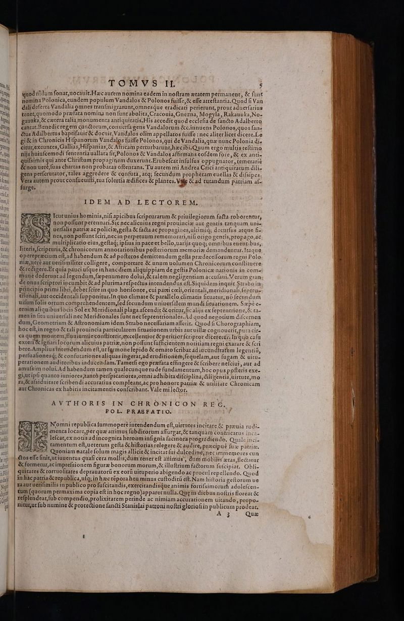 TOMYSIL - $ quod nidum fonat,uocauit. Hzc aurem nomina eadem in noftram etatem permanenpr, &amp; funt nomina Polonica,eundem populum Vandalos &amp; Polonos fuiffe,&amp; elTe atteftanria. Quod fi Van dali deferta Vandalia omnes tranfmigrarunt,omnesque eradicati perierunt, prouraduerfarius tener, quomodo praefata nomina non funt abolita, Cracouia, Gnezna, Mogyla, Rakauuka,No- eauuka,&amp; cetera calia monumenta anriquitatis.His accedit quod ecclefia de fan&amp;o Adalberto canrat.Benedic regem cun&amp;orum,conuerfa gens Vandalorum &amp;c.innuens Polonos;quos fan- &amp;us Adalbertus bàprifauit &amp; docuit, Vandalos olim appellatos fuiffe : nec aliterlicet dicere.Le gi&amp; in Chronicis Hifpanorum Vandalos fuiffe Polonos,qui de Vandalia,qua nuncPolonia di- | citur,exeunces, Gallias, Hifpanias,&amp; Africam perturbaruntjhecibi.Quum ergo multis teítimo nijs huiufcemodi fententia uallara fit, Polonos &amp; Vandalos affirmans eofdem fore , &amp; ex anti- quifsimis qui ante Chriftum propaginem duxerunr.Erubefcát infulfus oppugnator, temerarie &amp; non uere,fuas chartas non probatas oftentrans. Tu autem mi Andrea Crici antiquitatum dili- ens perfcrutator, tales aggredere &amp; confuta, atq; fecundum prophetam euellas &amp; dilsipes. Va autem prout confueuifti,tua folertia aedifices &amp; plantes. Válle &amp; ad turandum patiiam aí- furge. IDEM AD LECTOREM, Icucunius hominis,nifi apicibus fcripturarum &amp; priuilegiorum facta roborentur, honpoffuntperennari.Sic necalicuius regni prouincia aut gentis tanquam unie uerfalis patrize ac policiz,gefta &amp; fa&amp;ta ac propagines,ultimiq; decurfus atque fi- nes,non poffunt (cirinecin perpetuum rememorari,nifi origo gentis,propazo,ac x multiplicatio eius;geftad; ipfius in pace et bello,uarijs quoq; omnibus euentibus, literis,[cripturis,&amp; chronicorum annotationibus pofteriorum memorie demandentur. Iráque | opereprecium efl,ad habendum &amp; ad pofteros demittendum gefta predeceiforum regni Polo niz;uere auruerifimiliter colligere, comportare &amp; unum uolumen Chronicorum conftitnere | &amp; redigere.Er quia pauci ufque in hanc diem aliquippiam de geftis Polonicz nationis in com | mune dederuntad legendum,fepenumero dolui,&amp; talem negligentiam accufaui. Verum gran | deonusfcriptori incumbit &amp; ad plurima refpectus inrendendus efl.Siquidem inquit Straboin | principio primi libri, debet fcire in quo horifonte, cui parti celi, orientali meridionalifepten- | trionali;aut occidentali fupponitur.In quo climate &amp; parallelo climatis fituatur, nó fecundum uifum folis ortum comprchendentem,fed fecundum uniuerfalem mundi fituationem. Sxpé e- | «enim aliquibuslocis Sol ex Meridionali plaga afcendit &amp; oritur, fic alijs ex feptentrione,&amp; ta- | menin fitu uniueríali nec Meridionales func necfeprentrionales.Àd quod negotium difcernen | dum,Geometriam &amp; Aftronomiam idem Strabo neceffariam afferir. Quod fi Chorographiam, | hoceftiinregno &amp; tali prouincia particularem fituationem urbis aucuille coguouerit,pura cire | caquem montem,fluuiumiüe conftiterit;excellentior &amp; peritiorícriptor dicereuir. In quo cafu | exteri &amp; ignarilocorum alicuius patriz,non poffunt fufficientem notitiam regni exarare &amp; fcri | bere. Ampliusintendendum efturt fgrmonelepido &amp; ornato fcribat ad incundítatem legentiü, | perfuafionesd; &amp; confutationesaliquas ingerat;ad eruditionem,fequelam,aut fugam &amp; uitu- perationem auditoribus induceadam.Tametfi ego praefata effingere &amp; fcribere nelciui , auc ad amufsim nolui. Ad habendum tamen qualecunquerude fundamentum,hoc opuspofteris exe- E | g5utipli quanto iuniores;tantó perfpicatiores,omni adhibita difciplina, diliientia,uirtute,mo | ra &amp; aísiduitare fcribendi accuratius compleanr,ac pro honore pauia &amp; ucilitate Chronicam | aut Chronicas ex habitis incitamentis confcribant. Vale mi lector. AVTHORIS IN CHROÓONICON REÉG, POL. PRABFATIO. | l ] | | ] N'omni republica fummoperé intendendum efluirtutes incitare &amp; preuia rudi- e que menta locare,per qua animus fübditorum affurgat,&amp; tanquam contricatus incz- 4» lefcat,exnotisadincognita heroaminfignia facinora progrédiendo. Quale inci- » ) e ramentum eft,ueterum gefta &amp; hiftorias relegere &amp; audire, przcipu? fuz patris. ES y. | | | &amp;£ * Quoniam natale folum magis allicit &amp; incitat fui dulcedine, nec immemores cun &amp;os e(fe finit;ut iuuentus quafi cera mollis;dum tenereft animus', dum mobilis stas,fiectatur | ! | | | ! | &amp; formetur, acimprefsionem figure bonorum morum, illuftrium fa&amp;orum fuícipiar. Obli- quitates &amp; cortcuofitates deprauatorí ex eorü uituperio abigendo ac procul repellendo. Quod inhac patria &amp; republica,uíq; in hzc tépora heu minus cuftoditü eft.Nam hiítoria geftorum ue raaut uerifimilis in publico pro fufcitandis,exercitandisque animis fortifsimorurf adolefcen- tum (quorum permaxima copia eft in hoc regno)apparecnulla.Que in diebus notis floreat &amp; refplendeat,fub compendio,prolixitatem perinde ac nimiam accurationem uitando ,propo- nitüutfub numine &amp; protettione fandi Stanislai patroni noftri gloriofiin publicura prodear. 3 — Que