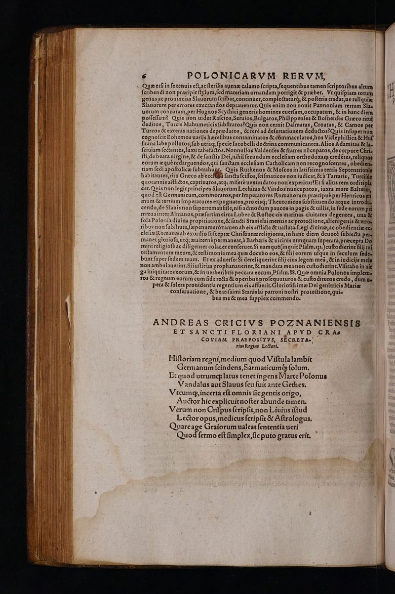 Quee etfiin fe cenuis eft;ac fterilis auenze calamo fcripta,fequentibus tamen fcriptoribus altum fcribendinon praripitftylum,fed materiam ornandam porrigit &amp; praebet. Vt quifpiam totum genus ac prouincias Slauorum fcribat,continuet,comple&amp;aturd; &amp; pofteris tradat;ne reliquize uorum connatam,per Hugnos Scythici generis homines euerfam,occupatam, &amp; in hanc diem deditos, Turcis Mahumerticis fubftratos?Quis non cernit Dalmatas , Croatas, &amp; Carnos pez cognofcit Bohemos uarijs haerefibus contaminatos &amp; cómmaculatos,hos Viclephiftica &amp; Huf fitana labe pollutos,fub utraq; fpecieIacobelli do&amp;rina communicantes. Alios Adamitas &amp; la. eorum sque redarguendos,qui fanctam ecclefiam Catholicam non recognofcentes , obediens tiam fedi apoflolicze VA Quis Ruthenos &amp; Mofcos in latifsimis terris Seprencrionig habitantes,ritu Graeco ab eccIEa fanctafciffos,fcifmaticos non iudicat, &amp; à Tartaris , Turcifüe cet.Quis non legit principes Slauorum Lechitas &amp; Vindosnuncupatos, iuxta mare Balteum, quod eft Germanicum,commoratos,per Imperatores Romanerum pracipué per Henricos pri um &amp; tertium imperatores expugnatos,pro eisdj; Theutonicos fübítituendo atque introdi, cendo, de Slauis non fuperremanfille,nifi admodum paucos in pagis &amp; uillis,in fede eorum pri m-euainter A!manos,prefertim circa Lubec &amp; Roftoc cis marinas ciuitates degentes, una &amp; manet gloriofa,uto; euitern$ permaneat,à Barbaris &amp; uicinis nunquam fuperata,przecepta Do mini religioféac diligenter colacetconferuer.Si namqué(inquit Pls cuffo dien filij cuí teftamentum meum,&amp; reftimonia mea qu docebo eos,&amp; filij eorum ufque in feculum fedez bantfuperfedemtuam. Etexaduerfo:Si dereliquerint filij eius legem meà , &amp; in iudicijs meis nonambulauerint.Si iuftitias prophananerint,&amp; mandata mea non cuftodierint.Vifitabo in uit gainiquitates eorum,&amp; in uerberibus peccata eorum,Pfalm.88.Quz omnia Polonos impletue 10s Gc regnum eorum cum fide re&amp;a &amp; operibus profequuturos &amp; cuftodituros credo , dum ge pera &amp; folers prouidentia regentium eis affuerit.Gloriofifsimze Dei genitricis Mariae conferuatione , &amp; bearifsimi Stanislai patroni noftri prote&amp;tione;qui« bus me&amp; mea fupplex commendo. ANDREAS CRICIVS POZNANIENSIS. ET SANCTIFLORIANI APVD CRAs COVIAM PRAEPOSITVS, SECRETA-' riu Regius. Lectori. : Hiftoriam regni,medium quod Viftula lambit Giermanum fcindens,SarmaticumQ folum. Et quod utrumqy latus tenet ingens Marte Polonus Vandalus autSlauus feu fuit ante Gethes, V tcumg,incerta e(t omnis (ic gentís orígo, Auctor híc explícuitnofter abunde tamen, V érum non Crifpusfcripfit,non Liuius i(tud Lector opus,medicus fcripfit &amp; A(trologus. Quareage Graíorum ualeat fententía ueri Quod fermo e(t fimplex,(ic puto gratus erit.