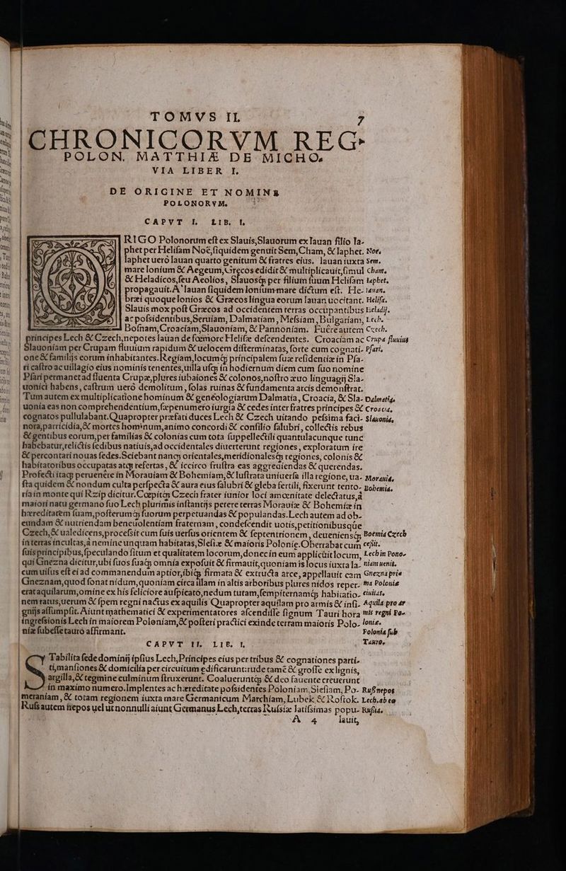 » CHRONICORVM REG POLON. MATTHIEZ DE MICHO:. VIA LIBER I. DE ORIGINE ET NOMINSZ POLONORYM. n CAPVT LI. LIEB. l R1GO Polonorum eft ex Slauís,Slauorum ex Tauan filio Ta- phet per Helifam Noé,fiquidem genuit Sem,Cham, &amp; laphet. Noe, laphet ueró Iauan quarto genítum &amp; fratres eius. lauan iuxta sem. mare loníum € Aegeum,UGrecos edidit &amp; multíplícauit imul cba, &amp; Heladicos,feu Aeolios, Sfauost pet filium fuum Helífam t«phet. propagauit.A '[auan fiquidem lontum-mare dictum eft. He. 14van. brzi quoquelonios &amp; Gracoslíngua eorum Iauan uocitanc. Hclifa. Slauís mox poft Grzcos ad occidentem terras occupantibus beladij. ac pofsidentibus,Seruíam, Dalmatíam, Mefsíam ,Bulgaríam, tech. Boínam,Ctoacíam,Slauoníam, &amp; Pannoníam. Fuéreautem Cxec. rincipes Lech &amp; Czech,nepotes lauan de foemore Helí(ze defcendentes. Croacíam ac Crupa fluuius | Aieaontiét per Crupam fluuium rapidum &amp; uelocem difterminatas, forte cum cognati. Pfari, | one&amp; familijs eorum lahabiances. Reit locuin príncípalem fuze refideniiz in Pfa- | tí caftro ac uíllagio eius nomínis tenentes,uilla ufq; ín hodiernum díem cum fuo nomine Pari permanetad fluenta Crupzeplures iubaiones € colonos,noftro xuo línguagi S1a- | uoníci habens, caftrum uero demolítum ,folas ruínas &amp; fundamenta atcís demonftrat. | Tumautem ex multiplícatione hominum &amp; genéologíarum Dalmatía, Croacia, &amp; Sla. palwatig. | uonía eas non comprehendentíum,fxpenumero íurgía € cedes inter fratres príncipes &amp; Croacia, | cognatos pullulabant.Quapropter przefati duces Lech &amp; Czech uítando pefsima faci- slauonis, | notaparricídía, SC mortes hom:num,anímo concordi &amp; confilio falubri, collectis rebus | &amp; gentibus eorum,per familías € colonías cum tota fuppelle&amp;tili quantulacunque tunc | habebatur,telictis fedibus natíuis,ad occídentales diuetterunt regiones, exploratum íre |&amp; percontati nouas fedes.Sciebant nang; orientales,meridionalesty regiones, colonís &amp; | tibhaosiliv: occupatas atq refertas , €. íccirco fruftra eas aggreaiendas &amp; querendas. | Profe&amp;ti ítacy peruenére in Morauíam &amp; Bohemíam,&amp; luftrata uniuerfa illa regíone, ua. Morayia, fta quídem &amp; nondum culta perfpecta X aura eius falubri € gleba fertili, fixerunt tento- popemia, | tíain monte quí Rzip dícitur.Coepitás Czech frater iunior locí amoenitate delectatus,á | maiorínatu germano fuo Lech plurimis inftantijs petere terras Morauíz &amp; Bohemiíz ín iheeredítatem fuam,pofterumaq fuorum perpetuandas &amp; populandas.Lech autem ad ob- eundam S nutríendam beneuolentíam fraternam , condefcendit uotís,petítíonibusque | Czech,&amp; ualedícens,procefsít cum fuis uerfus orícntem &amp; feptentrionem , deueniensa Boemia Czech | interras íncultas,à nemíne unquam habitatas,Sle(izx &amp; maioris Polonie.Oberrabat cum cet. | fuísptíncipibus,fpeculando fitum et qualitatem locorum,donec ín eum applícüit locum, Lecbin Poro- | quí Ginezna dícítur,ubi fuos fua&amp;p omnía expofuít &amp; firmauít,quoniamislocus iuxta a. niam enit. | cum uífus eft eíad commanendum aptíorjbi&amp; firmata &amp; extructa atce, appellauit cam Greznaprie | Gneznam,quod fonat nídum,quoníam círcaiilam ín altís arboribus piures nídos reper. 4 Polonie ;erataquílarum,omine ex hís felícíore aufpicató,nedum tutam,fempiternamág habiíiatio. civii«t. |nemratus,uerum X fpem regni nactus ex aquilís Quapropter aquilam pro atmís &amp; ín(i. Aqxils pro 4r gnijsaffumpfit. Aiunt mathematicí &amp; experimentatores afcendiffe fignum Tauri hora is regni Pe- | ngrefsionís Lech ín maiorem Poleniam,&amp; pofteti practící exinde terram maioris Polo. lonis. ! nia fubeffetauro affirmant. Folonia fub CAPVT IIl LIP. |. Tauro, Tabilíta fede dominij ipfius Lech,Príncipes eíus per tribus &amp; cognationes parti. ti;manfiones &amp; domícilía per circuitum edificarunt:rude came &amp; grofTe ex lignís, argilla, &amp; cegmine culminum fteuxerunt. Coalueruntg; &amp; deo fauente creuerunt ín maximo numero.Implentes ac hzreditate pofsidentes Poloníam.Siefiam, Po- Rufinepos (meraniam ,&amp; totam regionem íuxta mare Germanicum IMarchíam, Lubek, &amp; Roftok. Lecb.ab ea | Rufsautem fiepos uel ut nonnulli aiunt Germanus Lech,terras I ufsiz latifsímas popu. Rufi, | | A 4 lauit,