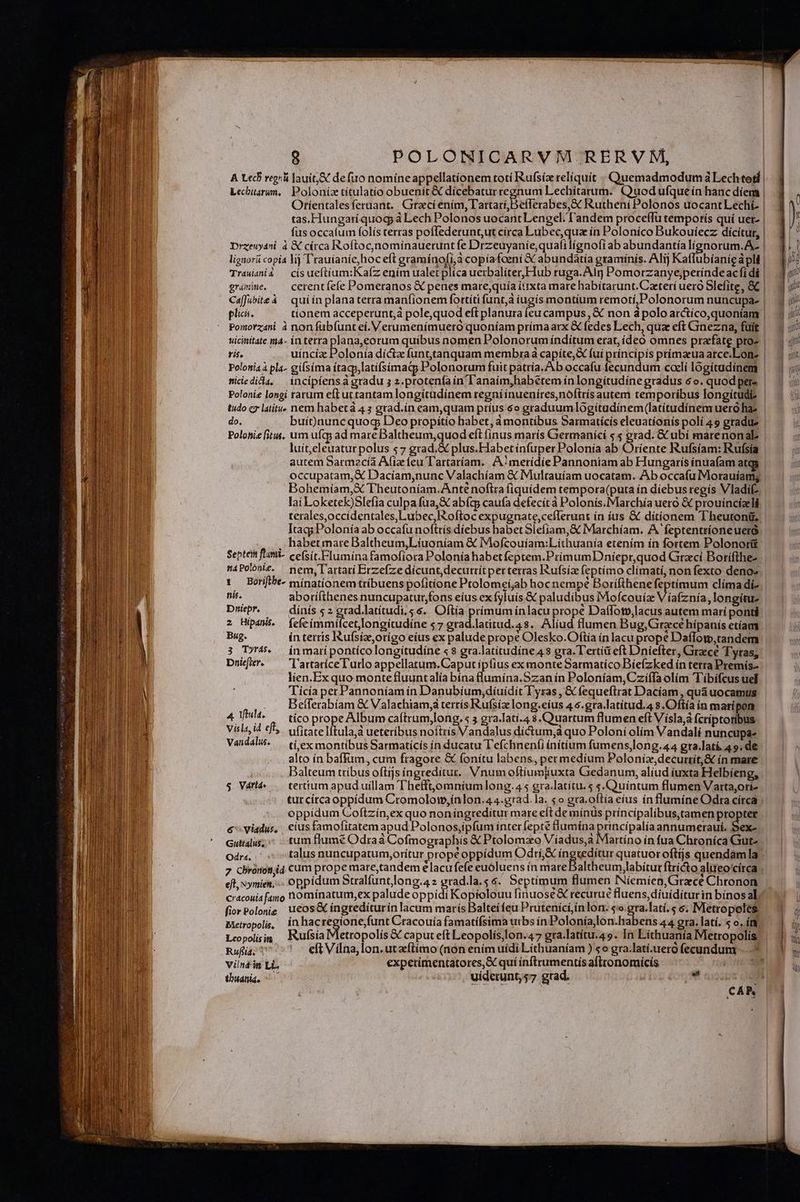 A Lecf ree! Jauit,&amp; defi nomíneappellationem totí Rufsíz reliquit . Quemadmodum à Lechtosf | Lechbitarum, Poloníz títulatio obuenit &amp; dícebatur regnum Lechiítarum. CQuodufque ín hanc díent | Otientales feruant. . Graeci enim, Tartarí,Defferabes,&amp; Rutheni Polonos uocantLecht | tas.Hungariquog à Lech Polonos uocant Lengel. l'andem proceffu temporís quí uet- | fus occafum folis terras poflederunt,ut círca Lubecqua ín Poloníco Bukouíecz dicítur, lignorii copia lij T'rauíanie,hoceft graminofi,à copiafoeni &amp; abundatía graminis. Alij Ka Trauiani gramme. ^ cerentfefe Pomeranos X penes mare,quía iuxta mare habítarunt.Czteri uero Slefite, C Caffubiteà | quiín planaterra manfionem fortíti funt,à iugís montíum remotí,Polonorum nuncupa- plica. uicinitate. ma- in terra plana,eorum quíbus nomen Polonorum índiítum erat, ídeó omnes praefate pro- ris. uíncíz Polonía díctz funt.tanquam membra à capíte,X fui príncipis prímaeua arce.Lonz tidedida, — incípiensá gradu 5 z.protenfa ín l'anaim,habetem ín longitudine gradus 6o. quod pere Polonie longi tarum eftuttantam longítudinem regni ínueníres,noftrís autem temporíbus longítudi- tudo cz latitu. nem habetà 43 grad.ín eam,quam príus 6o graduumlogítudínem (latitudinem uero haz do. buit)nuncquog Deo propitío habet, à montibus Sarmatícis eleuatíonis polí 49 gradue Polonie [it4. um ufqy ad mare Baltheum,quod eft finus marís Germanící 5 5 erad. &amp; ubi marenonabl luit,eleuatur polus 5 7 grad.&amp; plus.Flabet ínfuper Polonía ab Oríente Rufsíam: Rufsía autem Sarmecía Afiz feu T'artaríam. | A:merídie Pannoniam ab Hungaris ínuafam atc Bohemíam,X Theutoníam.Anté noftra (iquídem tempora(puta ín diebus regis Vladif- lai Loketek)Slefia culpa fua,&amp; abía; caufa defecit à Polonis.Marchía uero &amp; prouíncízeli terales,occidentales,Lubec, oftoc expugnate,ceflerunt ín íus &amp; ditionem Theutonü. Itagy Polonía ab occafu nofttís diebus habet Slefíam,&amp; Marchíam. A feptentrioneueró . habetmareBaltheum,Líuoníam &amp; IMofcouífam:Lithuanía etenim ín fortem Polonorüt Septei fmi- ce(sit.Flumína famofiora Polonía habetfeptem.PrimumDniepr,quod Graci Borifthe- máPolonit. pem,Tartatí Erzefze dícunt,decuttítperterras Rufsiz feptimo clímati, non fexto deno nis. aborifthenes nuncupatur;fons eíus ex fyluís &amp; paludibus Mofcouiz Víafznía, longitue Duiepr, dínís s 2 grad.latítudi,. $6. Oftia primum inlacu prope Daffotv,lacus autem marí ponti 2 Hipans. fefeímmilcet,longítudine s7 grad.latitud.4s. Alíud flumen Bug,Grzcéhípanis etíam Bug. ín terris IRufsíz,orígo eíus ex palude prope Olesko.Oftía in lacu prope Daflotp,tandem 3 T4. inmarípontícolongiítudine «8 gra.latitudine4 s gra. Tertíü eft Dniefter, Grece Tyras; Dnifit. — lartatíceTutlo appellatum.Caputíp(ius ex monteSarmatíco Bíefzked ín tetra Premís- lien.Ex quo montefluuntalia bína flumína.Szan in Poloníam,CziíTa olím Tíbifcus uel Tiícía per Pannoníamín Danubíum;díuídit Lyras , € fequeftrat Dacíam , quàuocamus . Befferabíam &amp; Valachiam, tertís Rufsíz long.eíus 4.5.gra.latítud.4 s.Oftía ín marípon 4t. — tico prope Album caftrum,long.« gra.lati.4 $.Quartum flumen eft Vísla,à Ícriptotibus Visls id efb,. vitate lítula,à ueteríbus noftris Vandalus dictum, quo Poloni olím Vandalí nuncupa- Vandalu. — ti ex montibus Sarmaticís ín ducatu T efchnen(i ínitium fum ens,long.44 gra.latí 49. de alto ín baflum, cum fragore &amp; fonitu labens, permedíum Poloníz,decurtít,&amp; ín mare Balteum tríbus oftijs íngreditut. Vnum oftíum]iuxta Giedanum, aliud íuxta Helbíeng; S Vart- — tertium apuduillam Thefft,omníumlong.4 5 gra.latitu. 5 s.Quintum flumen Varta,orí- tut círca oppídum Cromolom,ínlon.44.grad. la. 5o gra.oftía eius in flumine Odra circa oppidum Coftzín,ex quo noningreditur mare eft de mínus príncípalibus,tamen proptet c viadus, ciusfamofitatem apud Polonos,ipfum inter fepté flumína pine palíaannumerauí. Sex- Guti4lus;* tum flumé Odraà Cofmogtaphis &amp; Ptolomzo Viíadus,a Odr«. - : i à ; 7 chrorioniid cum prope mare,tandem elacufefe euóluens ín mareDaltheum,labítut ftrícto alueo'círca eft, xymien, -. oppidum Stralfuntong.4 z grad.la.5 4. Septimum flumen INiemíen, Girece Chronon cracouiafamo nominatum,ex palude oppídi Kopíiolouu finuose &amp; recurue fluens, diuiditur in bínos al fiorPolonig ucos&amp; íngredíturin lacum marís Balteífeu Prutenici,ínlon. 5 gra.latí.s e, Metropoles Bitropols, ínhac (A OR Cracouía famatiísima urbs ín Poloníajlon.habens 44 gra. latí. s o, ír Leopolisim J«ufsia Metropolís &amp; caput eft Leopolis,lon.47 gta.latítu.4 9. In Lithuanía Metropolis Ruflid. eft Vilna,lon.utzftímo (non ením uídi Líthuaníam ) «o gra.latí.ueró fecundum vind-in Li expetimentatores,X quí inftrumentís afltonomícís tbuania, ^ uíderunt;s7 grad. i E au H