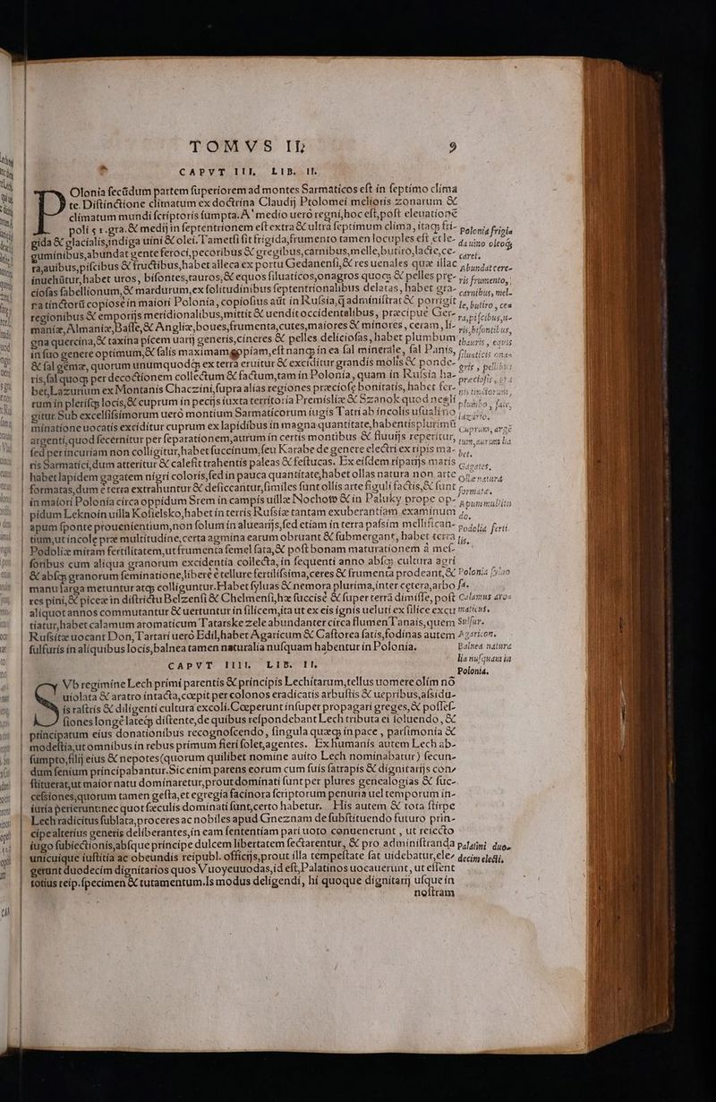 UN Ky | ^ M CAPVT IIIL LIB. Il. M | 2 ) : j ;  Olonía fectidum pattem füperíorem ad montes Sarmaticos eft ín feptimo clíma i te. Díftín&amp;tíone climatum ex doctrína Claudij Ptolomeí meliorís zonarum à h » T ^ [1 ; ^ * JT * climatum mundi fcríptorís fumpta. A. medio uero regníjboc eft; poft eleuatíone ni olí s 1 gra. &amp; medi in feptentríonem eítextra GC ultra feptímum clíma, ítac frí- Polonia frigia N. gida € glacíalísindiga uini &amp; olcí. Tametfi fit frigida frumento tamen locuples eft ecle- ,,,;. olco i | eumínibus,abundat gente ferocipecoribus &amp; gregibus,carnibus,melle;butiro,lacte,ce- ,,.., n taauibus,pifcibus € fructibus, habet alleca ex portu Gedanenfí,&amp; res uenales quz illac ees, t 2 a , ; ] / n E 1adt - ' | ínuehütur,habet uros, bífontes,tauros,&amp; equos filuatícos,onagros quoc; &amp; pelles pre- lis Peuoréntod) qut : Kin aro : j ; | ciofas fabellionum,&amp; mardurum,ex folitudínibus feptentrionalibus delatas, habet BO ceniBis, tie:  iosein maiori Polonía, copiolius adt in Kufsía,qadmínifirat&amp; porrigit , iis c d orijs merídionalibusmittít &amp; uenditoccidentalíbus, precipue Ger- , ici. d a(le,&amp; Anglíz,boues,frumenta,cutesmaíores X mínores, ceram Ií- vir bifontil ue i a,&amp; taxína pícem uartj generís,cíneres &amp; pelles delíciofas, habet plumbum. quy X. &amp; falis maximamgppíam,eft nang ín ea fal minerale, fal Panís, Tgi orum unumquod$q ex terra eruitur &amp; exciditur grandís molis X ponde- RES : pel a 2461104 habetlapídem gagatem nigrí colorís fed ín pauca quant ups Y 7 2 ] llt Ó fü lí £ 3 &amp; fi 81 di. Op formatas,dum e teria extrahuntur &amp; deficcantur,fimiles funt ollis arte figuli tactis, E funt 5, s. E 3-8. 2 ' ; ; A , , ; T . x T d  in maiori Polonía círca oppidum Srem ín campis uilla INochoto &amp; in Paluky prope op-^,,,,,,uii; [ m. [o jen d t^ [4] A pe 9 - [en Bx [9] Es) P o P» 9 T t2 cg e et 5 : rt f3 á D . p [70 8j [un d to - Luz e 3 [47] » £z ce f» - H5] 3 z. S e 9 E 3 zi [em zi &amp;. ' | apumfponte proueníentium,non folum ín aluearijs,fed etiam ín terra pafsim mellifican- 5, i, Toi  tium,ut incole prz multítudíne,certa agmína earum obruant € fubmergant, habet terza p. á Podoliz míram fertílitatem,utfrumenta femel fata, X poftbonam maturatíionem à me(^— ' foribus cum aliqua granorum excidentía collecta, ín fequenti anno abíc; cultura agri BON &amp; abíq; granorum femínatíone,líbere e tellure fertilífsíma,ceres &amp; frumenta prodeant &amp; Polonis [5:0 | manularga metunturatg, colliguntur.Habet fyluas &amp; nemora pluríma,ínter cete raarbo fa. | res píni,&amp; pícez in díftrí&amp;tuBelzenfi &amp; Chelmenfi,hz fuccíse &amp; fuper terrà dímiííle, poft C«laxus «ro | aliquotannos commutantur &amp; uertuntut ín filicem,íta ut ex eís ígnís ueluti ex filice excu maticus, | tiatur,habet calamum aromatícum Tatarske zele abundanter círca flumen l'anaís, quem Sr!f«r. |! Rufsítz uocant Don, Tartari uero Edil,habet Agarícum &amp; Caftorea fatis,fodínas autem 2 ::rior. üt | fulfurís ín aliquibus locis,balnea tamen naturalia nufquam habentur ín Polonía. Balnea natura 1 | | | ; ula nia CAPVT IIl LIB Il. lia nufquam i Polonia, Vb regimíne Lech prímí parentis &amp; príncipis Lechítarum,tellus uomereolím no -'miolata &amp; aratro intacta, caepit per colonos eradiícatís arbuftís XC uepríbus,afsidu- ís raftris &amp; diligenti cultura excolí.Coeperunt infuper propagari greges, poflef- (iones longe lated dí(tente,de quíbus refpondebant Lech tributa ei foluendo, &amp; ( | príncípatum eíus donationibus recognofcendo, fingula quz in pace , parfimonia à w | modeftia,utomnibus ín rebus prímum fierífoletjagentes. Ex humanís autem Lech ab- » | fumpto,/filij eius X nepotes(quorum quilibet nomíne auíto Lech nominabatur) fecun- ! dumfenium príncipabantur.Sícenim parens eorum cum fuis fatrapís &amp; dígnitaríjs con^ | flítuerat,ut maíor natu domínaretur, prout dominati (untper plures genealogias &amp; fuc- oy | eefsiones,quorum tamen gefta,et egregía facinora fcriptorum penuria uel temporum ín- « | íuraperieruntnec quot faculís domiínati funt,certo habetur. Hís autem &amp; tota ftirpe Lech radicitus füblata, proceres ac nobilesapud Gneznam de fubftituendo futuro prin- cipealteríus generis deliberantes,ín eam fententiam parí uoto copuenerunt , ut reiecto iugo fubíectionisab(que príncípe dulcem libertatem fecarentur, &amp; pro admiíniftranda pagis; quo, unicuique íuftítía ac obeundís reípubl. offícijs,prout ílla tempeftate fat uidebatur,ele^ qccis, cogi, | gerant duodecím dignítarios quos Vuoyeuuodas,id eft, Palatinos uocauerunt, ut eflent | | | totíus reip.fpecimen &amp; tutamentum.Is modus deligendi, hí quoque dígnitarij MEN ín neftram