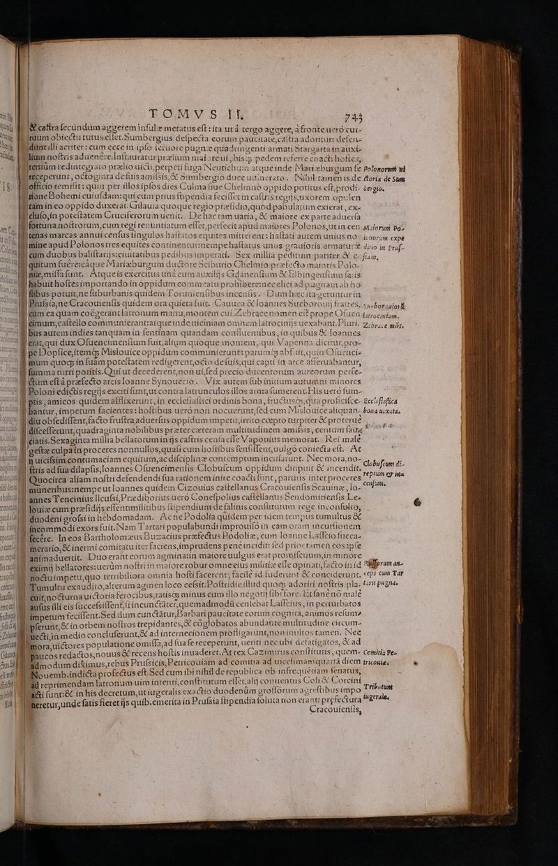 Uu j ! 1 M UN t AC QUT TOMVS ff 743 caftra fecüindum aggerem tnfül y metatus eft: íta utá tergo aggere, afronteueró cur- Irüuum obíectu cutus etlet.Sumbergius defpecta eorum paucitate,cdítra adoritur: defen jdunt ili acriter: cum ecce ín ipfo ieruorepugnz quad angenti armati Srargarta in auxt- lium noftiis ad uenere.aftauratur praium maioreui,bís:5 pedem referre coacti hoftes, tertíüm redintegraio przlio uicti perpeti fuga INeutíchu:a atqueinde Marteburgum fe Polopormmt pi receperunt , octogínta defüisamifsis, X Sumbergio duce uinzrato. Nihil tamen ís de &amp;oría de Sam jofficío remittt : quia per illosipfos dies Culma fiue Chelmnoó oppído potítus eft; prodi. tergio, duío,ín poteftatem Cruciferorum uenit... Dehactam uaría, &amp; maiore ex parteaduer(a |tenas marcas annuíceníus tingulos haíftatos equites mitterent: haftatí autem unius no | jpnorum cx mine apud Polonostres equites continent: A |eum duobus baliftarjs:cíuitatibus pedibusimperad. Sex millia peditum pariter &amp; e quitum Ee sepes ductore S5cíburio Chielmío prefecto maiorís Dolo. Ini, miífa funt. Atqueis exercitus unà cumauxilijs Gdànenfium &amp; Blbingenfium fa:í Ihabuit hoftesimporrando ín oppídum commeatu prohibere:necelíci ad pucnam ah ho flibus potuít,ne (üburbanis quidem T'orunienlibus ínceníis. Dum hzc íta gerunturin | Bruísia;ne Cracouieníis quidem ora quíeta fuit. bé irrnempe haítatus unus otrauítorís armatur dino ja Prad- ^ jim, uo Cauuca &amp; faannes Sueboroutj fra 9racenomen eit prope Ofuea Lurocinium. |timumy;cattello communíierant:atqueiude uíciniam omnem]latrocinijs uexabant. Pluri- z.5p;ce o, V loannes Iérat,qui dux Ofuencimeníium fuit;alium quoque montem , quí Vapenna dicitur pro- S. Susboraautorkt pe Dopfice;ítemd IMislouice oppidum communíerunt: parum abfuit, quia Ofuencia |mum quog ín fuam poteftatem redigerent,octo defuís;qui capti ía arce atieruabantur, fümma turtí potítís.Quiut decederentnon ui fed precío ducentorum aureorum perte- T 1^ S | ptís, amicos quidem atflixerunt, ín ecclefiaftící ordínís bona, tructusm, qua proficifce- Eccl/flaflica  : TT are Hd if iere a Bi Fd | diífcefferuat, quadraginta nobilibus preter caeteraim multitudinem amiísis ,centuim fada |  TTE . í, | - ev , ; : a | cíatís.Sexaginta míllía bellatorum ín tjs caftrís cenía cile Vapouíius memorat. - Ieí male | gefta culpaín proceres nonnullos,quaficum hoftibus fenfiffent,uulgo coniecta eft. At PORE | oed uM P1 ÍfiTY e diízin! v e Ü mimciiaruim donc UAE A45 6 s ufcifsimcontumaciam equítum,ac dífcíplínz contemptum incufarunt. INecmora,no- Globrum di- 3 M E : ds Rs RU X rYebtum er ins Quocírca alíam noftri defendendi fua rationem inire coacti funt, parus inter proceres rufis Due r ETT eme | m 1 uod onc luxit emoit airo d a fob MAI sema (danti Gus Bd] 1 vi o fic sinh | qu münetibus:nempe ut loannes quídem Cízouíus caítellanus Cracouienfis Scauinz , lo- annes Tenciníus licufsiPraediborius uero Conefpolíus caftellanus 5eudomítienfis Le. louía cum przfidijs effentimilitibus ftipendium de falinis confitutum rege inconfulto, duodeni erofsi in hebdomadam. Acne Podolia quídem per idem tempus tum ultus &amp; incommodi exors fuít.|Nam Tartatí populabundiimprouilo in eam oram incuriionem fecére. In eos Bartholomzus Duzacíus prafectus Podoliz, cum loanne Latltio fucca- meratío,&amp; inermí comitatu íter faciens,imprudens penc incidit: ied príor tamen eos tpfe animaduertít. Duo erant eorum agmína:in matore uulgus erat promifeuumjin minore a. eximij bellatoressuerüm noftri ín mafore roburomneeius militiz efie opinati facto ín id Rifp rum em noctu ímpetu,quo terríbiliora omnta hofti facerent; facile id fuderunt &amp; concidetunt, glos o Tumultu exaudito,alterum agmen loco ceísit.Pottiidie illud quoq: adorírí noftris pla. firi pugne cuit,nocturna uíctoría ferocibus,ratíscg mínus cum illo negarij fib er t fane no male aufus illí eís (uecefsifent,tt íncunctáter,quemadmodü cenlebat Lallcíus , ín pertürbatos ímpetum feciíIent.Sed dum cunctáturDarbati Degeittceonis Fog. animos refum ferunt,&amp; ín orbem noftros trepídantes X cóoglobatos abundante mu tirudine circum- i uecti,u medío co ncluferunt ad internecionem protitaat unge inmos ibd ag d Émora,uíctores populatione omifíTa,ad (ua fe receperunt, ueríti nec ubi de Rao, »£ ac ra paucos redactos,nouus &amp; recens hoftís inuaderet. At rex Cazimirus conflituds , quem Comitis Pe admodum diXímus,rebus Prufsicis,Perrícouiam ad comítia ad uicefimamquartà díem tricouies Nouemb.índi&amp;ta profectus eft.Sed cum ibi nihil de republica ob infrequedam UNT ad reprímendamlatronum uim intentí,conftirutum elfet.alij conuentus Coli X orcíní a&amp;ií funt:&amp; ín hís decretum,ut iugeralís exa cío duodenum groffórum agreftibus ieipo heretur,unde fatis fieret ijs quíb.emeríta in Prufsía fiípendía foluta non ei nn prefectura C racoutentts, Tributum iugerales —Ó—SEPPP Rr RENI