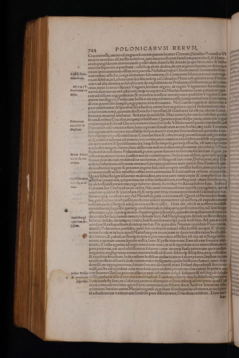 Me AEN RMEN —— RERVMNM | 744 POLONICARVM i e oí Cracoutenfis,amotoob ingrauefcentem etatem Ioanne Cízouío,INicolao Penaníco Vi | [s | touíicio mandata eft;jauctís redítibus,quo numerofiorem familíam,pacandarü, e alatto- grid cínijs purgádarum uíarum caufa poffet alere.Satisfactü deinde js qui latrocínío d bello |  ext emerítaftipendía repetebant: caftellaqy ab eis dedita,díruta regis uoluntate,ne deinceps | Nm ctíamlatrocínantíum effent receptacula. Nobílítati uero Ofuenciment: latrunculorü ue. | à mm Cafillalatro- tionibus afflictz,à rege clementer fübuentum eft. Conuentu foluto,rexund cumregis| 5. iv epueditt numdWHtde — s vei (olebat,ín Lithuaníam fecefsit,índe&amp;p ad Calendas Maías ínfequentís anni Petrico| Psalm uiam ad alía comítía redijt:ubí cum de expeditione ín Prufsiam cófultaretur,ac decernes E. 1.1458: retur uenítIoannes [fcraex Vngaría,hortans regem , ut regno Vngarorum hereditario | E [ PetricoMe €0 |. oris (ize iureanimtü adijceret,negp occuparí íd à IMatthía homine nouo pateretur:ope- am pei ram adíd fuam regi pollicens:&amp; retínebat ís adhuc munitiones quada in Vngaría.Cum | qp autem íntelligeret,Prufsicum bellü ei rei impedimento effe,componendiautintercipien| 5 bo di cíus partes fibi fumpfit,rege pacem non abnuente. INe Cruciteri quidem Wi 4 aye paceuídebantur:&amp; fperabatIfcra facilius etíam forenegotium,quod Bohemoruni mer-| aet ] Cun 1 (a en m Fs v [8E r cenatíorum armís,quorum ductores fere neceffaríj &amp; familiares (ui effent, tü&amp;cres Crueiz| 1/ ! ' ' , j : mW v] («dtemthall ferorum maxime nitebatur. Sed eum fpes fefellit. Elatí enim hybernís fuccefsibus paulo] y diem pi polomyrum |ccundiotibus Crucífetiíniqua poftulabant.Cuocírca przecifa fpe pacís,uniuerfz regní| 30 ads ie tecis edicto ad Gneuucouíam couenetei:inde Viíftula naualí ponte tráanfmiffo;ad| i^ jus dm y ameratz funt. Interceperant fraude eam arcem hoftes,ac; inde'Torunen| E. aen ueftabát:fed permunita erat;nec ine multorum perículo à no-| sit :narí pofleuidebatur. Caeterum líxae &amp; calones ata promifcuum uulgus teme| lLiacosa ente ad mornía procurrens,mox omnem exercítü incredibili expugnan fnccot dz arcísardore &amp; fpeínflammauit.Itag; facto impetu, portad effracta, cif íam caperetur opum» arx, hoftes magnís clamoribus uíctorum mifericordíam ímplorarunt: exa udití&amp; a Petro | siplidane Samot &amp;ellano Pofnaníenfi,penes quem fumma ín exercitu fecundum regem po conr Pe'sis $3177 co 155 erat minore portaá caftrís auería emittebantur.Sed parum abfuit, quín ipfe quogg | sia tiis éX X- G^ cs otuliusab irata multítudineuíolaretur,ob Sbigneülauoríum, Dobricium,ates Da- | Luninpaat ceres nonnulli miísís míníftrís cellas atcís commeatu &amp; facultatibus refertas occuparaát, | Liuriusux Quare fübíecto ignià furente multitudinearx tota cum omní copía &amp; compluribus faz ping di s qw nr tellítíibus procerum,quií pertínacíus cellas defendebant,conflagrauit: murí deinde arcis, | Lapi £74,369 ne ab hofteínfiaurarentur,rege iubente díruti.A ctriduo ibíftatiua habita funt. Indead. Pain LL Culmam fiue Chelmnü mota caftra. INec tam tentata eft eius oppidi oppugnatío, quod? wif | i | amplum quídem &amp; fpaciofum eft,&amp; necp arte;neg; nattira muníitum:fed eo undique ho- [3 deerunt ftium copiz confluxerant. Ad Marízburgum uero itum eft. Quod cüBernardus Sumte| cuim bet sius Culmz íntellexifTetjnocturno itinere anteuertere eo noftros ct expedita manu in(tituit:perfecifTerGs íd adeo,ni tota nocteerraffet. Orto die, ubife ín noftros íncídiífe | animaduertít fuga libi quemg confulere iufsit:difsipatos perfecutí noftri, no leuífirage | affecerunt, celis, captísqy multis.Sumbergíus ipfe euafit,quindecim milliarium itinereeo | sumo Marieburgi die contecto:faculratum tamen iacturam fecit, Ad Marieburgum deinde noftrícafttapo | vininCi obbidumob. fücre:ac defides ibitempus triuereludificantibus eos fpe pacis hoftibus. Ad quaa colt) eor jeffum. ciendam Ifcrafequeftrum fe interponebat.Per quos díes Nouum oppídum Pomeraníg, | dími(lo Polonorum prafidio, quafi (uís uiríbus fe tuíturü effet hoftile accepit. E^ díutüte | . naüeróeodem ínloco apud Marizburgum mora(nam ín duos menfes extracta eftobfi- |. siii. (? dio)fcetore,&amp; pabuli,uictust ínopía rezíus exercitus afflictus eft: íta ut octingentíloe | sine mínes,equorum autem feptem miíllía,fame &amp; pefte interirent.Eam ob rem fremere mul | mn títudo, X facto agmíne ad regís tentorium orare;ut ui feoppidum non munítifsimutmea | Juni  | fhticiofa negareturnegligentíus omnes munera belli obíbant: folutagg difciplina,negs cuftodías | hens: &amp; ^ (es Ft e 3 S e f eT E to E: m &amp; f Oo. [9] € E a o pe) (S 3 [2h c e e e et n c S c ev m ri jen] Be £e Ex] ze o »- [e] n e v fer 3 Ee: c [e]  jer] [e] [o 9 Ey E | expe QURIT  : ; i Ses Boni nulli;noctuadoppídum cum mandatis quorundam proceram cómeantes.In prímís auad Boi. losnes Rrefius tem loannes Brefius procancellaríus eam infamíam gulgó füftinuit:&amp; nili fuga fe fubdtz i » 4 de proditione xifTet,uiolatus effetà concitata multitudine. Tandem inducíe cum hoftibus uigintimen | ha fefpctu. fium confecte funt,ea coditione,ut intra id tempus octoní utríncp arbitri pacis apudCul | Tus mam conuenírent:ínter quos fi non conueníret,ut Alberti ducís Auftrize fummum eflet | osi arbitríium.Interim autem Maríxburgenfe oppidum Ifcra fequefter obtíneret,acutrí parti T E id adiudicaretur traderetzaut fi infecta pace dífcederetur, Cruciferis redderet, Dum aute Isi hac | !