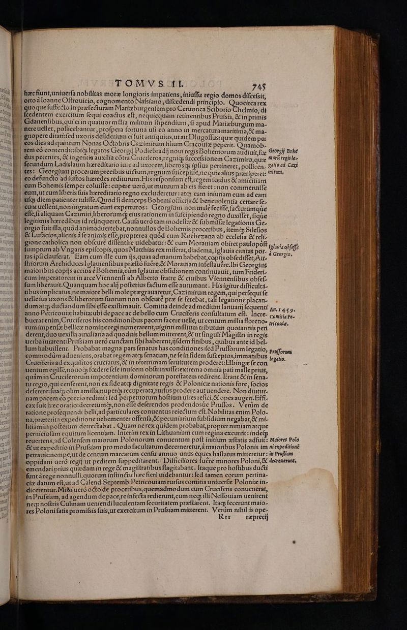 | I | v M Sls | | tei Ww - tio Wh D: | | | TOMVS fl 74$ orto à loanne Oftrouicio, cognomento Náfsíano; dífcedendi príncipio. Quocircarex uoque fuffecto ín praefecturam Marízburgenfem pro Ceruonca Sciborío Chelmío dí cedentem exercítum fequi coactus eft, nequicquam retínentíbus Prufsis, &amp; ín primis Gdaneníibus,qui cí in quatuor millia militum ftipendium fi apud Marízburgum ma- nere uellet, poliícebantur, profpera fortuna u(i co anno ín mercatura matítima,9c ma. gnopere dítati:fed uxoris defiderium eifuit antíquíus,utait Dlugoffus:quz quidem per rem eó contenditíbíQ legatos Gieorgij Podiebradij noui regis Bohemorum audiuit foe Gtorelj Bobé à fecundum Ladislaum hzredítarío íurcad axorem,liberosá ipfius pertineret, pollícen- gatio ad Cazj €o defuncto ad iuftos hzredes redíturtum.Hís refponfum eft,cezetn foedus &amp; amicitiam cum Bohemís femper coluífTe: cupere ueró,ut mutuum ab eis fieret non commeruííTe ufq; díem patienter calífTe.Qruod fi deinceps Bohemí officijs &amp; beneuolentía cettate fe- cum uellent,nón íngratum eum experturos: Georgíum nonimalé fecifTe facturumqüe efle.(i aliquam mors peonimd eíus rationem in (ufcípiendo regno duxifTet, fiqüe legítiaís hzeredibus íd relinqueret. Caufa ueró tam modeftz &amp; fubmiiTe legationís Gre. orgio fuit ílla.quod anímaduertebatjnonnullos de Bohemis procetibus , ítem? Silefios &amp; Lufacios,alienis à feantmis efTe,propterea quód cum Rochezana ab ecclefia &amp; relíz gione catholíca non obfcure di(Ientire uidebatur: &amp; cum Morauíam obítet paulopoft iumptum ab Vngaris epifcopis,quos Matthías rex míferat,díadema, Iglauia civitas por- tas ípliclauferat. Eam cum ílle cum íjs,quasad manum habebar,coprjs obfediffet, A u^ firiorum ArchíducesIDglauíenfibus prafto fuére,&amp; Morauíam ínfeftauere.Ibí Gieorgíus maíoríbus coprjs accitís e Bohemía,cüm Iglauíz obfidionem continuauit, tum Fríderi^ cum Imperatorem ín arce Víennen(i ab Alberto fratre &amp; cíuibus Víennenfibus obfef- fum líberauit.Quanquam hoc alij pofteríus factum effe autumant. His igitur dificulta. tibus implicatus.ne maíore bellí mole prargrauatetut, Cazímírum regem, qui perfequi fe uelle íus uxoris € liberorum fuorum non obfcuié prz fe ferebat, tali legatione placan- dum atq; ductandum fibí effe exiftímauit. Comitia deíndead medium lanuaríj fequenti 4, , 459. auno Petrícouiz habita;ubí de paceac debello cum Crucíferís confultatum eft. daire- Conhiitia Pe» buerat enim, Crucifetos his conditionibus pacem facere uelle, ut centum millía florenos Scenes rum ímpenfx bellícz: nomíneregi numerarent,uígínti millium tributum quotannís pert derent,duo uexílla auxilíaría ad quoduis bellum mítterent,&amp; ut finguli Magiftri ín tegís uerba iurarent:Prufsíam ueró cunctam fibí haberent,ij(dem finibus , quibus ante íd bel. lum habuiílent. Probabat magna pars fenatus has condiítiones:fed Prufforum legatío, Prufforui commodüm adueniens,orabat regem atcp fenatum,ne fe ín fidem fufceptos,immanibus legatio Cruciferís ad exquilitos crucíatus,&amp; ín tecerrímam feruitutem proderet: Elbíngze fe coa : uentum egílTeonouod fcederefefe ínuicem obftrínxi(Te:extrema omnia pati mallepríus, quàm in Cruciferorum impotentíum domínorum poteftatem redírent. Erant &amp; ín fena- tu recio,quí cenfecentnon ex fideatq; dignitate regis &amp; Polonicz nationis fore, focios Ilania obfeffa 4 Georgio, nam pacem eo precio redímí; fed perpetuotum hoftíum uíres refící, X opes augeti.Etfi- cax fuít heec oratio:decretumG;non effe deferendos prodendosáüe Pruflos. Verüm de ratione profequendi bellí,ad particulares conuentus reiectum eft.INobilítas enim Polo- na,preterita expeditíone uehementer offenfa,&amp; pecuníarium fubfidíum negabat, mí- litíam in pofterum detrectabat . Quam nerex quídem probabatpropter nimíam atque perníciofam equitum lícentíam. Interim rexin Lítfhuaniam cum regína excurrít: inde &amp; ut expeditio ín Prufsíam pro modo facultatum decerneretur,à maioríbus Polonís ím niexpeditionz petrauit:nempe,ut de centum marcarum cenfu annuo unus eques haítatus mitteretur : im Prufiiam oppídani ueró regij ut pedítem fuppeditarent. Difficilíores fuere minores Poloni,&amp; decreuerunt. füntá rege nonnullí,quorum inftínctu hxcfierí uídebantur: fed tamen eorum pertína- cix datum eít,utad Calend.Septemb.Petrícouíam ruríus comitía uníuerfz Poloníz ín- dicerentur. Míf&amp;i uero octo de proceribus,quemadmodum cum Cruciferís conuenerat, ín Prufsiam, ad agendum depace,re ínfecta redierunt, cum neg, íllí Nefflouíam uenírent res Poloni fatis promifsís fuís,ut exercitum ín Prufsíam mitterent. Verum níhil isope- Rrr ra preci)