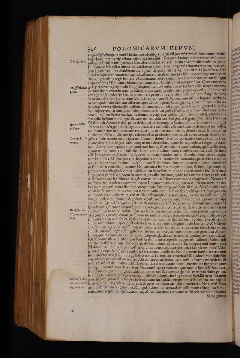 tzeprecij fecit:agcos modo fóciorum utcunq, tutatus eft perzftatem: füb autumnum aur? |. uin uoces temdomumnonexpectatamifsione remeauít. Per quod tempus mercenart) milítesím | jdm Crüciferi idi. i erre Prufsía infignem de Cruciferís uictoríam retulerunt: nec multum abfuit,quim | jj! Ludouicus Magifter uius in poteftatem eorum ueníiret:praeda ingens reperta, ítautute | jydjunp ceníaürei ín milites díuiderentur. Igitur de pace rurfus agí coeptum à Cruciferis. Pet | got quod tempus renouatis inducijs,Lubauía Cruciferorum prafídium accepít,cumad eam | sequ 110 diem ín partíbus regís fuiffer. Ad Cineuum uero complures naues frumentum ligna | 1 juod , , cw 1 * T glos J JAM) atque aí(feres € Polonía Gidanum portantes,ab hoftibus intercepta funt. Q'uge cum ares | sto  F 4   - *  I  lel f ' ! Mugiftti excu g€ repeterentur,refpondit Magifter iníu(fu fuoa militibus id factum etie, neque eosím- | gsdmod perium fuum exaudire:atque adeo paucís quoquearbítríum penes eos effe. Clementet | Logdísipz rex ageret, ordinem Cruciferorum ne penítus iret petrdítum.Sub fínem Auguíti mena iint fis uenítad regem Lencicíam Vuratíslauíenfium &amp; INamislouíienfium legatio, dedítios | NAT [4tto- (^ nemoppídorum fuorum offerens, quad fub ímperío Georgi regis Bohemorum hare- Afi tici cum caetera Silefía effe nollent. Commendata eft eorum píctas &amp; relígío:fed alíterfiz | s Ent biprofpicere íu(si funt, Cazímírum eos tueri non poffe, Prufsico bello implicatum: (ipae | 5. ing cem cum Ctuciferís feceríttunc demum recipi eos poffe. Et (uftínueruntij quidemalis | 5... quandiu bellum à Géorgío illatum non infcelíciter: fed poíta legatis Pontíficis Maximi | 3 vii Aened Sylui- Pij fecundi, A enex Sylur prius dicti,quíi períd tempus Calíxto fuccefferat,in eam credu. |^ litatem addacti,quód Georgíus ab ecclefia catholica alienus futurus deinceps non elfet, trígumannorum índucías cum eo fecerunt, ut ínterím fuí íurís, deinde uero, fi ís hzerefim abdícaret,dícto audientes ípíi effentifed ut praefectum tamen ab eo accaterís deinde re- Conitia Petri oribus inuitinemínemacciperent. Comítía deinde Petricouiz habia funt. Ad quae Craz us Papa. coule, couienfis tractus legati (iue nuntíj uenire detrectarunt;nifi fides publícaaregelibi dare tur, Acceperantepim,regem aulícum fuum, &amp; procerum quorundam, quibus fidebat, comitatum ín armís effe iufsiffe, INam erat ísadmonítus, coníilia contra feab ilís íníta eile.Eratres noua X inaudita:fed ramen,ne qua maior turba &amp; feditío exufcítaretur das. | tum hocillís eft.Piíncipes eíuslegationis erantloannes Kithuianíus, prefectus Sendoz. | míríenfis,loannes T'arnouíus,&amp; loannes Melftinius.. Impetrata uero dícendí poteftate ín frequentí confeffu, Ioannes ISithuíanius homo magno anímo, &amp; lingua promptus; pro catetís collegis X omni nobilitate ín hanc fententiam ad tegem uerba fecifTe ferturs Ingentem animis dolorem hautímus , tex íllufttíísime, quód nos immerentesactibíad- |! dictílsimos pro hoftibus ducis, armatum prafidium conira nos comparafti.INemo eft. |E10007 nofttüm,2tqueadeó exomnínumero Polonz nobilítatís, quem odifleaut metuerede-. E005 beas:omues tefummo ftudio profequímur,femperc profecuti fumus. Verüm duranez |f cefsitas, &amp; impendeas exítíum nos ímpulít,comítia hzecabs te efflaaitareznon quo aliz? || £0 uid contrate moliremur, fed ut falutí &amp; incolumitati noftrze, liberorum noftrorum, 8t. | P (omia longx pofterítati,imul&amp;s dignitati reipub. noftre calamitofe tandem alíquando profpt. | Lii Has ; ; 2 : 3 ^ r Nes QUE EE * TEEIE cereinus.. Quodíirroges,quidíd malíi,autundeeftc Vndenam cenfes?nifiunde mínime ' | L'99i  , S nir 4 6 ) $ ; H l SR | fperabamus, &amp; unde minime decuit:abs te,ínquam, tuíscqy magiftratibus, quorum etíam | | «ui 00805 | efto X m E [* T 1 ^M Lo RN Dome ALS : i - Type Préfetoh culpa omnísin teredundat. Tui prafectínon modóiusnon redduntpetentibus uíduis. | itm Ycgioram il atcs pupillis uerüm etiam perfummam íníuríam &amp; potentiam nos,fratresqp noftros ope. | D'tit Mm ptimuntbonís índícta caufa fpolíantiuínculis,uulneribus,&amp; omní cotumelía afficiuntg. | v«ueis quemadmodum nuper poft edícta hec íam comítía Sigifimundo Latícinio &amp; Vírbenz. | ttisinq thz: Semnicío,ab loanne Curopathuua praefecto Chelmenfi ufu uenit. Atgs hasc ramen. | te A ; (7  , g * , ] lj Qy quod príuata funt, ad lingulos pertínent,leuíora ducimus: illa multo grauiora &amp;C acere | nn] bíora,queteconiuentefmo uero índulgente,Lithuaniín nos defignatinempe quód Due. | sn, (cii C omné illam fertile oram Rufsiz nobís intercepetüt:pagos nonullosa Parfouienff. | 'wolu: terrítorio abftraxerunt:Podolie quafdá munitiones occuparüt, reliquís etíá immínent&amp;, | Yeikr] Mafoutorü ducibus foctjs noftris, clientibus tuis, duo terrítoría Goníanzum &amp; Vane. | find java - L 4 ; Gm grouecía eripuere. Hcte authorefacere eos neceffe eft.INon facerentfanéjaut certe not. | Peli, : ; VE ePPE AER ibn rer iae D 6 ; - ; , EST l impune facerent/fi alium regé haberemus. T'u eorum temerítate &amp; audacíam índulgedo.- | Buc alis,adeotp prouexiliiut non modo contra Cruciferos focia nobiícti arma ex fcedere, OC. | Brite gratiam nobís de uíndícata fibi Samagitía referendo,non coníungantifed fuperbez cuum | MR quoq imperium fam detrectent.Nec tamé hec temouent,quo minus bonís&amp; facultatizzdWerfys. bus huíus regni tam ingrata Líthuaníam ornes &amp; augeas.Quód (i meríta utriufa; popu. | Won. li tecta ratione perpédas,teperies íniufte &amp; índignifsimé hec abs te fierí.lllínecg tibi;negs | Iis Polonoriiwe- patrituo unquam fatis fideles fuérei&amp; cum iure ueftro eís impetaretís.contra utrunggnO — | Tua; vita in familia femel perniciofa cófilía iniereferro &amp; ueneno nítam utríufcp appetíuére. Nos ueró dun | hic; lageloniam. quide obfcurum XC ignotum, X angufte dominantem,ad arnplifsímum coiugium &amp; flo- Dedit zentifsimü regnum ultro accíuimus,&amp; ín uníuer(um terrarum orbe celebré reddidímuss Jnofr BE Samagitíatt ERNESTIUE Tre eer