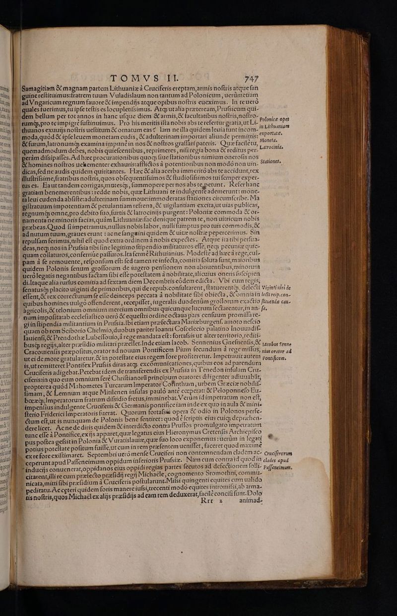 Qm M Till Uli j luti, itis ECT dim Cay Ut eocig Jltmep Rullittm ng Tum tov, iei, M TOMVS II 747 Samagítiam X magnam partem Líthuanio à Ctucifetís ereptam,armis noftrís atquefan guine reft(tuimus:fratrem tuum V'uladíslaum non tantum ad Polonícum, uerümetíam lad Vngarícum regnum fauore € ímpendiíjs atqueopibus noftris eueximus. In teuero uales tuetímus,tu ipfe teftis es locupletífsimus. Atg; utalía przcteream,Prufsicum quí- Polonice opes in Lithuanian expo rtatt, rumá,pro te impigre fuftínuímus. Pro hís merítís íftanobís abs te refertur gratía,ut Lí- 'thuanos exuutjs noftrís ueftitum &amp; ornatum eas? lam neílla quídemleuia tunt íncom- | moda,quód &amp; ípfeleuem monetam cudiís , X adulterínam importarí aliunde permíttís: &amp; furum,latronumq examína ímpun? in nos &amp; noftros graffátí paterís. Quae facíletu, usan quemadmodum debes, nobis quíefcentibus, reprímeres , nili regia bona &amp; redítus per- nobi ! peràm dífsipaffes.A d hzec procurationibus quocp fiue ftationibus nímíum onero(ís nos li onc noftros uehementer exhaurís:afflitos à potentíoríbus non modo non uín- dicas,fed ne audís quídem quírítantes. Hxc &amp;calíaacerba (immerito abs teaccídunt,rex | illuftrísime fratribus noftrís, quos obfequentífsímos &amp;C ftudíofifsimos tui femper expet- tuses. Eauttandem corrigas,mutesQy, (ummopere pernos abstepetunt. Referhanc Stationies.. giíliratuum impotentíam X petulantiam refrena, &amp; uigilantíam excita,utuías publícas, regnum&amp; omne,pro debíto fuo,furtís X latrocini]s purgent: Poloníz commoda € or- namenta ne mínorís facías,quam Lithuaníz:fac denique patrem te, non uítrícum nobís tepulfam ferimus,nihil eft quod extra ordinem à nobís expectes.. Atqure íta tibi perfua- quam coilaturos,confertíüe paffuros.Ita ferme Ríthuíanius. Modefte ad hzc arege,cul- pam à fe remouente, refponfum eft: fed tamen re infecta,comítia foluta funt,maioribus quidem Polonís fenum erofforum de iugero penfionem non abnuentíbus,mínorum o equo Pado M immint d mi jt cett uu indlg? fadt) | 1 Md yt um ficulat gm | tibi i juo 5 uro ] dí.[taque alía rurfus comítía ad fextam diem Decembris eoódemedicta. Vbí cum regis, fenatusc placíto uigínti de prímoribus,quí derepub.co nfaltarent, ftatuerenti, delecti viginti ulrt de eílent,&amp; rex correcturum fe efle deínceps peccata à nobilítate fibi obiecta, &amp; omníaín ledi reip.con- quibus homínes uulgó offenderent, recepiffet, iugeralís duodenüm groflorum exactío füituends cau. agtícolis,&amp; telonium omníum mercium omnibus quícunquelucrum fectarentur,ín an- fa, num impofita:ab ecclefiaftíco uero &amp; equeftri ordíne octaua pars cenfum promíffare- gi ín ftipendía milítantíum in Prufsía.Ibí etiam przfectura Mariízburgenf. amoto nefcío - quam obrem Sciborío Chelmío,duobus pariter Ioanni Cofcelecío palatíno Inouuadit lauíenfi,&amp; Prendotha Lubeffouío, rege mandata eft: fortafsis ut alter terrítorío,rediti- busá regíjs,alter przíidio militari praellet.Inde etíam lacob. Senneníus Gnefnenfis,S pecobus conne Cracouienfis przpofitus,orator ad nouum Pontificem Pítm fecundum à regemíflus, jj, oso, 14 ut ei de more gratularetur.&amp; in poteftate eíus regem fote profiteretur. Impetrauit autem pontigceg, is,ut remitteret Pontifex Prufsís díras atgy excomuniícationes,quibus eos adparendum Cruciferis adígebat.Petebat ídem de cransferendiís ex Prufsía ía T'enedon infulam Cru- cíferisiín quo eum omníum fere Chriftianor princípum oratores dilígenter adiuuabát; ropterea quód Mabometes T'urcarum Imperator Cofinthum urbem Gracíze nobili Eis &amp; Lemnum atque Mitilenen ínfulas paulo ante cccperat: € Peloponnefo Eu- boe, Imperatorum fratrum difsídío fretus,immínebat. Verum idímpetratum non eft, ímpenlius índulgente Cruciferís &amp;&amp; Giermanís pontifice íam inde ex quo inaula &amp; míni- fterío Fríderíci Imperatoris fuerat. Quorum fortafsís opera &amp; odio ín Polonos perfe- ctum eít,ut ís nunquam de Polonís bene fentíret: quod € fcriptis eius cuigs deprachen- 'derelícet. Acnededírís quidem € íntetdícto contra Pruffos promulgato impetratum tunc effe à Pontífíce,ex tjs apparet, quz legatus eius Hieronymus Cretenfis Archiepifco pus poftea gefsitin Polonía &amp; V uratíslauize, qua fuo loco exponemus : uerum ín legati potíus poteftate pofitum fuille,ut cum ín rem prafentem ueniffet , faceret quod maxime ex re fore exiftímaret. Septembri ueró menfe Cruciferi noncontem nendam cladem aC- cyyciftrorum 7 ceperuntapud Paffeneimum oppídum inferioris Prufsíz. Nam cum contratd quodin clades «pud índucijs conuenerat,oppídanos eíus oppídi regías partes fecutos ad defectionem folli- Paffeneimun. ' citarent,illí re cum praefecto praefidtj reg) Michaele, cognomento Sromothní, commu. nícata,mítti (ibí pracfídium à Cruciferís poftularunt.Miílsi quingenti equites cum ualído ? tis noftrís,quos Michal ex alíjs prcfidijs ad eam tem deduxerat,facilé concifi funt. Dolo
