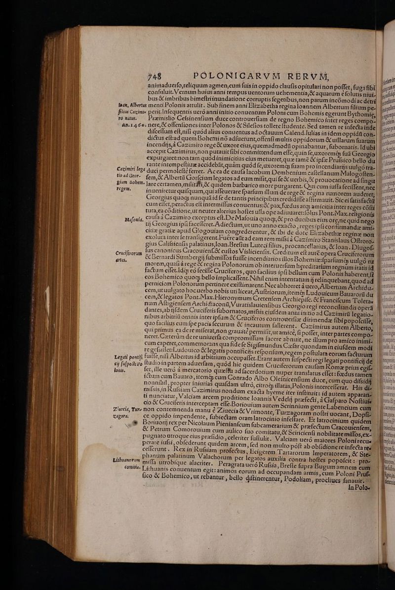 anímaduerfo,reliquum agmen;cumi fuis ín oppído claufis opitularí non poffet, fuga fibi confuluít. Vernum huíus anní tempus uentorum uehementía;&amp; aquarum e folutis níuí. bus € ímbríbus bímeftriínundatíone corruptis fegetibus,non parum íncoómodí ac detrí le4t, Albertus menti Polonís attulít. Sub finem anní Elizabetha regína loannem Albertum filíum pe- fiis Caximis perít.Infequentís uero anníínitío conuentum Polont cum Dohemís egerunt Dythomie,, roni. — Pramíslio Cefsinen(ium duce controuerfiam de regno Dohemíco intet reges comipo- &amp;n. 1460; nere, X offeníiones ínter Polonos &amp; Silefios tolleteftudente. 5ed tamen re infecta inde difcefIum eft,nifi quód alius conuentus ad octauum Calend.Iulías in idem oppídü con. dictus eft:ad quem Bohemíno adfuetunt,offenfi multis oppidorum &amp; uillarum od incendijs,à Cazímíro rege &amp; uxore eíus,quemadmodi opínabantur, fubornatís. Id ubí. accepit Caziniírus,non putauit fibí conimíttendum efTe, quín feuxoremá fua Geor io! expurgaret:non tam quod ínímícítias eíus metueret,quz tame &amp; ipfz Prufsíco bello du | rante inrempeftiux accídebaát,quám quód fe,uxorem fuam pro íncendíarijs uulgo tra- | duci permolefté ferret. Acea de caufa lacobum Dembeníum caftellanum Malogoften. | fem, &amp; Alberti Gorfcíum legatos ad eum mífit,qui fe X uerbís,&amp; prouocatíone ad fing | gium. Bobem. |are certamen, milítdti Sc quidem barbarico more purgarent. Qui cum íuffa fecifTent,nec rcgem, inueníretur quifquam,quí afleuerare fparfum fllum de rege regína rumorem auderet; | Georgius quog) nunquáid fe de tantís príncípibüs credidifTe affirmauit. Sic eí fatísfactit | cum eifet,peractus eftintermiífus conuentus;&amp; pax, foedus atqj amícitía ínter tcges cóftí | tuta,ea codítione,ut neuter alterius hoftes ulla opeadiuuaret:folus Pont. Max.relicionis r,ui4, €aufaa Cazimíro exceptus eft.De Mafouía quoqj, &amp;€ pro ducibus eius ore,ne quíd nego | Mafouia. cges ipft confirmanda ami: | | Cazimiri lega tio ad Geor- tij Cieorgíus ip(ifaceíferet. Adie&amp;um,utuno anno exadio, reges. : citi gratiae apud Gilogouíam congrederentur, &amp; ibi de dote Elizabethze reginz nort exoluta intet fe tranfigerent.Fuere aütad eam rem mífs( à Cazímíro Stanislaus Oftroro. | gius Calífsieufis palatinus loan.Brefius Luteci filius, procancellarius, &amp; loan. Diugof: | [us canonicus Cracouienf.&amp; cuftos Víslicienfis. Creditum eft : aut€ opera Cruciferorum £e 089 &amp; Dernardí Sumbergí) fubmiflos fuiffe íncendiaríos illos Dohemiz:fparfumá uulgo rü Altes, morem,quaíià rege X regína Polonorum ob ínteruerfüm heredi eos Dohemíco quoc bello (mplícaffent. Nihil enim intentatum fj relinquebant,quod ad perniciem Polonorum poa exí(timarent.INecabhorret à uero, Albertum Archídu- cem,utuulgato hocuer cem,&amp; legatos Pont.Max.Híeronymum Cretenfem Archiepífc. &amp; Francifcum Toletas num Aftigíenfem Archídiaconi, V uratislauienfibus Georgio regí reconciliandis opera dantesjab rjfdem Cruciferís fübornatos,mífsis eiufdem anni initis ad Cazímirü legatío- nibus arbitríü omnís ínter ipfum &amp; Crucíteros controuerfize dirimendz fibi popofciffe, quo facílius eum fpe pacís fecurum &amp; incautum fallerent. Cazímírus autem Alberto, quíprímus eadere míferat,non grauaté permítit,ut amíce, fi poffet, inter partes compo- neret Czeterüm dereuniuerfa compromilTum facere abnuit, ne illum pro amíco ínimi- cum caperetcommemorans qua fide feSigifmundus Cxfar quondam ín eiufdem modi regefsilecLudourco &amp; legatís pontificis refponfum,regem g n poftulata eorum facturum Leg4ti pontif fuitfe,nift Albertus id arbítríum occupaflTet. Erant autem fuf pecti regilegati pontíficij de cij fupe go ftudio ín partem aduerfam quód hic quidem Cruciferorum caufam Romz príus egi lon fet, ille ueró à mercatorío quxfftr ad (acerdotium nuper translatus cíTet: foedus tamen íctum cum Bauato ,itemá cum Conrado Albo Oleínicenfium duce, cum quo dífsidi nounihil, propter íníurías quafdam ultró, cítroty illatas,Polonís interceíTerat. His di- milsis,in Ikufsíam Cazímiírus nondum exadia hyeme fter ínftituít: (d autem apparariz tí nuncíatur, Valcíam arcem proditione loannis Vedelij praefecti, à Gafparo INoftíuía cio &amp; Cruciferís interceptam effe.Boriouium autem Scrínníum gente Labencíum cum Z'ueci, Tur» non contemnenda manu é Ziuecía &amp; Vrimonte, P UEAOrME noftti uocant, Dopfi- &amp;4gora. ce oppído impendente, fübiectam oram latrocinio ínfe are. Et latrocínium quídem &amp; Doriuorij rexper Nicolaum Píeníanfcum fubcametarium &amp; prafectum Cracouienfem, &amp; Petrum Comorouíium cum aulíco fuo comítatu,X Scíricíen(i nobilitate miíTos,ex. pugnato ütroque eíus prafidio , celeríter fuftulít. Valcíam ueró maiores Poloni recua perare íufsí, obfederunt quidem arcem, fed non multo poft ab obfidione re infecta res cefferunt .. Rex in Rufsiam profectus, Ecígerem Tartarorum Imperatotem, &amp; Ste- phanum palatínum Valachorum per legatos auxilía contra hoftes popofcit : pro- mííTa urrobique alacriter. Peragrata ueró Rufsía,, Brefte fupra Bugum amnem cum Líthuanis conuentum egit: animos eorum ad occupandam armís, cum Poloni Pruf- (ico &amp; Bohemíco, ut rebantur , bello diftínerentur, Podolíam, proclíues fanauit. ' In Polo- Litbuanotum comitta. ji m ja f gto giat uot j, diit ircio pn jns at iila con Js Sumo yia ora salam] s(opianum xoblidion gpropiaq, veulent quinget is A no. reduode diis adl parcem ymullo i sidquod fito agni ni QUE £j promtu Qutterutelr i 5 deque nuls, at LUIS río Aetpeniti itum | adam fuis h f tata h tnfeexe orar acotfer lImquos fontem p |ttienfen UB auttor T pod oium f | Bite Cy | Moon | Raisin Bitterri |