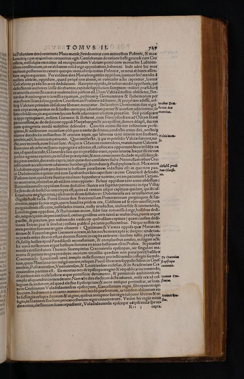 I TOMVS II. BT Jes I InPoloniam üeró retrettens Maio menfe, Sendomiriz curri minotibus Polonis, &amp; mox tsi. fA Lencície cum maíoribus conuentus egit. Con(ultatum detratione belli gerendí cum Cru Wii; faeiferis, miffufqüe exercitus ad recuperandam Valcíam:porró cum monachis Lubínen- lin. f fibus conftituttrm,ut neabbatem ni(ià rege approbatum,haberenc. Inde adeo híc mos Dry línoleuít pofteríus ín caeteris quoque monafterrjs totius Poloníz, ut nouí abbates afIen- tty. E fum regísrequirant. Per eofdem diesMarieburgenfes oppídani; quatuor fere menfes à ilti. EE Inofttis obfe(si, oppidum quod prope íam aberat, ut cunicülís actís caperetur, Ioanní Ditis EI Cofcelecio przfecto arcis dedíderunt.. ecepto oppido,de tribus modo oppidanis,quí Ws I defectionis authores fuiffe dicebantur, capitale fupplicium fumptum : milites prafidiarij wii M imuincula coníecticaeterz multitudíni parfum eft.D um Valcia a hoftris ob(idetur, Ber- li Gs ES nardus Sumbergius tria millía equítum pedítuma Germanorum &amp; Bohemorum per old. E marchíam Brandeburgenfem Cruciferisán Pru(siam adducere, &amp; prope íam adeffe, uel- tuli. E led; Valciam primüm obfidione liberare, nuncíatur. Ibi lacobus Dembeníus dux regía- Iacobus Dett- lii 8 mum copiarum;sueritus nefe hoftes utrinque,aduerfum pariter &amp; auerfum adotirentur, fo Pes dux West uta ob(idione,ín zquíoremlocum hofti aduentantí obutam procefsít. Sed priufquam exercitus, tta !| isappro iínquaret, milites Germaní &amp; Bohemí, cum Francofotrdiam ad Odram fttan qi € peruenitfent,ac de deditione oppídi Mir cL accepiflent, domos dilapfi, ducem tliis cum quingentis modo militibus deferuere.. Cum hís autem ille íter inftítutum profe- ti;ugilll quens,&amp; noftrorum occurfum obliquo tramite declinans,con fectis unius diei, noctísqg | xt ftínere duodecím milliaribus &amp; centtim equís, qui laborem tantí ítinerís non ferebant, vida iicet tuit m amifsisaad Choíníciam peruenit. Quo intellecto, ij qui ín priefidio Valcíz fuetunt,no- fs ii». m éte,arceincenfa,eum fecuti funt. Atqueis Gdanum contendens,munítionem Gidanen-^  . 9 fiumuno ab utbemillíario oppugnare adortus eft;collocatís opportuno loco intidijs:ta . f tus;id quod accidit, Gdanenfes fuis quí ín prefidío erant,opem laturos.Itaqueillííacom 4W polito agmineruentes,in ínfidias praecipitati,&amp;C non contemnenda clade repul(i funt,fe- «M. xagintaamísis ducentis captís,inter quos duo conf(ulares fuére.Nonnullamrebus Cru- ciferorum acceísionem aduentus Sumbergij, fecundum illud preliura fecit. Mox enim c, p» Lon ! Golubumoppidum prodítioneín hoftium poteftatem redactum eft: ín quo non pau- iptés ide M. ci Dobrínenfes equítes unà cum facultatibus fuís capti funt:arcem Ceruoncá defendit. . M Pufcum ítem,quod rex Suetíz exul tunc hypotheca nomíne,certam pecuniam Cazimí- ro mutuatus,obtinebat,ab eifdem ínterceptum: Belauí oppidum toto anno obfe(Tum : Bartenfteinenfes oppidum fuum dedidére: Suecz aix fuperior permunita ín rípa Viftuz Ix, fraudeab hoftibus intercepta eft,quos ad centum ufque captíuus quídam, quí ibi af feruabatur neglígentíus,ca(sibus in altum fuftulerat : Dobrinenfis ora neuaftaretur,ue« | digalishoftifacta. Porró Ericus dux Scecíneníium ive MISI U EUH ape foe- | deratus,atque focíus regis,quem haudiita pridem rex, Calífsiam ad fe cüm ueniflenon | exiguis donís affccerat,nulla lacfus íníuría, nulla uí adactus, uiolata fide &amp; iureiurando, we | Lemburgüm oppídum, &amp; Bythouíam arcem, fidei (uz commiffa à rege,hoflibus dedi- sito ] . ditjnequícquam deprecantibus Lemburgentibus uitis íuxta ac mulíeribus,puerís atque ner | puellis, &amp; precíum pro redímendiís tredecím quíbufdam captíuis ( quam caufam dedi- nv | tionís Erícus pra fe ferebat) collata publícé.pecunía pollícentibus. INeque noftrís ca- | | | j | * bondad | Im. menpenítus fortuna tergum obuertit : Quizinum &amp; Varmía oppida quz Marizuer. TT M derum&amp; Fraumbergam Germani uocantjab hís noctu intercepta ac direpta : unde tan ta prada miles ditatus eft,ut ducenti florení ín capita cederent: duobus íuftís praeltjs uís prise] ái fu(i&amp; hoftes apud Paradifenfe monaíterium, &amp; compluribus amífsís, ín fügam actí. dustart pedi Ita-uatta noftrorum atque hoftium fortuna eo anno bellatum eftín Prufsía. Septembrí du menfe excefsit e uiuís i honiás Strempiníus Cracouienfíis epífcopus, uir fingularí me- UU M moria &amp; pietate magna praeditus : moriens utenfilía quzdam non parui preci) bafilícze oli D Cracouíenfi: Louicienfi ueró templo mille florenos pro ínftituendo collegio facerdo- De Cracouicu Amd tum,quos Mantionaríos uulgó uocant;reliquit.Porrolibraríam fuppellectilem ín Gnef- fi epifcopa Do: nenfem,Pofnanienfem, Vneouíenfem,&amp; Louícienfem ecclefías, &amp; ín Academíam Up QDRIMSEA, nai $ couienfem partítus eft. Eo mortuo tres de epifcopa magno &amp; reípublíca incommodo, wl &amp; authoritatís ecclefiaftícae atque pontíficíz detrimento, &amp; perníciofo ambitionis ex- i emplo aliquandiu contenderunt.Nam ubi dies electioni dícta aduenit , mifit rex ad col. Io4nnes. Cru- nii s Ao ium facerdotum,ad quod electio Epifcopi iute&amp; more antiquo pertinebat, ut Ioan- fciniw. fiant (a ncm Crufciníum V uladislauienfem epifcopum , Cancellarium regni, fibioptarent ept- i» fcopum.Sed tamen ís ín tanto numero ttía modo prafentium ac totidem ablentíum tu- t PILIS iefulfragía:celiqua duorum &amp; uiginti, quibus antíquior fuitregís iufsione libertas &amp;re- —— emo ligio,ínloannem Brefium procancellarium regni concurrerunt, Verum s acad eps Bw. 1i! | 15. geterrirus,electionem fuam repudíauít, V uladislauienfis epifcopz dux n E: je