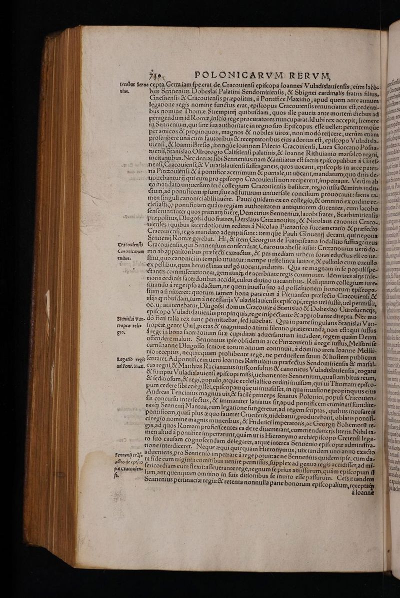 ^ E $  * , n t- écobus $emae cepta, Cettaiam fpe erat de Cracouien(i epifcopa Toannes Vuladíslaufenfis, cum latc. tiles. bus Senneníus Dobeslai Palatiní Sendomítienfis , &amp; Sbíigneí cardinalis fratris filius, Gaefnenfis € Cracouien(is prapofitus, à Pontífice Maximo , apud quem anteannum | legatione regis nomíne functus erat, epifcopus Cracouienfis renuncíatus cítcedenti.: bus nomine I'bomz Strempinf quibufdam, quos ille paucís ante mortem diebus ad | peragendum íd Romz,ínfcio rege procuratores nuncuparat.Id ubí rex accepít, fremere | io Senneníum;qui fine fua authoritate in regno fuo Epifcopus effe uellet: petentemque | peramicos X propinquos magnos &amp; nobiles uítos, non modó retjcere, uerdm etiam | proferibere unà cum fautoribus &amp; receptatoribus eius adortus eft, epíícopo Vuladisla- uieafi, &amp; loanniBrefio ;ítemqüeloannem Pilecío Cracouíenfi, Luca Gorcano Pofna- | nien[i,Sranislao Oftrorogio Clifsienf palatínís,&amp; loanne Ríthuiíanio marfalco regni, | incitantibus.INec deerat fibí Senneníus:nam initiatus eft (acrís epifcopalibus a Gef? | nenfi, Cracouíenfi; 3 V uratíslauienfi fufftaganeis,quos uocant, epifcopís ín arce pater» | na Pinzoutén[i:X à pontifice acerrimum &amp; poenale,ut uócantmandatum;quo dirís de-:| uouebantur ij quí eum pró epífcopo Cracouienfinon reciperentímpetrauit. Verdmab | €o mandaro uníuerfum fere collegium Cracouienfis balilícz regio íuffu'&amp; minís indue | tum,ad pontificem ipfum,fiuead futurum uníuerfale concílium prouocauit: factís taz. | men ftnguli canoniciabflinuere. Pauci quidam ex eo collegío,&amp; omninó ex ordíne ec- | cleíiaftico pontificiam quàm regíam autborítatem antíquiorem ducentes, cum lacobo | fenferuntiinter quos prímaríj fuere, Demetrius Senineníus,lacobifrater, Scarbimirienfis | przpolitus,Dlugofsi duo fratres, Derslaus Crízanouíus, &amp; INicolaus canonicí Cracoz; | uíenfes: quibus íacerdotíorum redítus à Nícolao Pienanfco fuccamerarío &amp; praefecto. | Cracouienfi,regis mandato adempti funt: temqüe Pauli Glouenfj decani, quí negotía 5ennenij Romz gerebat. Hí, &amp; item Georgius de Franci(cano fodalitio fuffraganeus €rácoulenft: Cracouienfis,aui Senneníum confecrárat, Cracouía abefle iuísi: Crizanouius uetó do- Canonicorum mo ab appatítoribus praefecti extra&amp;us , &amp; per medíam urbem foras eductus eft eo ue- euitus, ftitu, quo canonicíin templo utuatur: nempe ueftelínea latiore, S palliolo cum cucullo c ossexpellibusquas bermellinas uulgó uocantindutus. Qua re ma «tantís commiferatíonem,gemitus&amp; de acerbitate regis commot tíoris ordinís facerdotibus accidit,cultui diuíno uac . Mi . a - I^: my i D ] iurando aregeipfo adactum,ne quem íniuffu fuo ad pofiefsionem bonorum epífcopa- | lium admitteret: ! tropce relis pratereunda non eft: quí iufTus gio. m ínuadere, regem quám Deum , Sor .  H  zouieníi à rege íuffus, Melftinife * x 3   » it, 4 dómíno arcis loanne Melfti- H ne magnis muneríbus, X Frí gisad quos Komam proficífcentes ea de t men aliud à to fuo caufam co tíone interdíceret. Neque zquí quicquám adueniens,pro Sennenio impetrareaà regep ta fide cum trigínta comitibus ferícordíam eum flexit:a(Teuer Tum,autquenquam omní Sennenius pertinacia reg e Semenij tráfa actio de epifco 4 Cracouiene f* ucilem ftum &amp; hoftem publícum afectus Sendomitienfis &amp; marfal- canonicus Vuladislauienfis, rogatu ter Sennenium,quafi ambitus reum; dini ínuifiim,qui uí Thomam epífco- ffet, ín qua ínuafione propinquus etus s fenatus Polonicí, populi Cracouten- fitapud pontificem crímínati fantlítez eretur,ad regem fcríptas, quibus íncufareis ant, oblatis pontiftz orgtj Bohemorti rez tícrjs literis.INihil taz ymo archíepifcopo Cretenfi lega- que interea Sennenio epifcopae adminiftra. Híeronymus , uix tandem uno anno exacto otuít:ac ne Benneríus quidem ipfe, cum daz aregís accídifietad mio um,quàm epifcopum id affurum. Cefsittendem n epifcopalium,receptaQy üloanné díuerterant,commenda M—— -— d Cr cout P ctop Ludum jc gine ml gp jute yliibiqu indita «und gmit gd ler jdertp bur Simon (tn N Quei Inpudadi totius Po monui mit ^ rangum 4 er is naettib Coto TORNA magna! Ji, CLULUITI Imt prepa HEP muonoc dn amici Vendiffen Am tertia inform icmal icentite Yentis tur Aedetef illum: Mofcereti Auyinab; Re füífetr Jiraacrít Loon aif ANY jitusdbe jc i lách