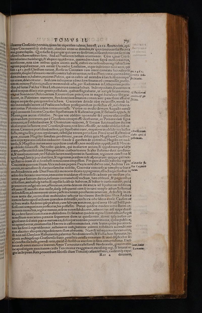 Ing At Il Tti Ute Vg t en M Vin Qty uai SUUM | Fl CO re | Ww UN, ! | atte bo TA Wn juod ; V ^ Yet) ap Qilct omes v prati ; Aun T ' IUS te(odi Us elio Um qut populi, eaiffstrdh tolum T CDECOR T 0. Na nisi Vas iqui ul yam Das Melt ne Mdi tpubliot | cma | [s, rogati Ytas reus] am epit quist inculatd ti pont emot | «Miti | pinta. cum du | opi I To dodi ect. | TOMVS Itt 75t iüloanne Grufcinio pecuníajquam lít( expeáfaám tulerat; hoe eft; 4 se. floreno rum,epi- ^ jfcopa Cracouieníi fe abdicauic, duobus annis ac dimidio,ex quo controuerfíaillaortà ierat, praeterlapfis. Quo facto ij quoque quí cum eo flenferantjad facerdotiorum füorum Pufumfructum reítítua funt.| Sed ad Prufsicum bellum reuertamur.. Cüm igitur Cruct- feriaduentu Sumbergrj,X aliquot oppidorum , quemadmodum fuprà memorauimus, acceísione, non tàm uiribus quàm anímís aucti, crébrís excurfionibus tegi lubiectum jagrum popularentur, rex menfe Decembri Lenlicíam , atque índe ínitio nouíianní,quí Ifurit 146 r.poft Chríftum natum ,Breíteín Cuíauíam cum omní comitatu fuo aulíco fe AU !contulít,ibique Februaríomenfe comitia habuit:uerítus,ne (i ea Petríicouiz, quemadmo AA B Z P dum indixerat;haberetmaíores Poloní, qui ín caftrís ad arcendosà fuís hoftium impe f cuan fr f tus erant,dilaberentur . Sed cum íntrequens admodum fenatus có conueniffet prefer. ; |timex mínorePolonía,nulla re memorabili acta; per Radomíam ín Líthuaníam profe- Jaliud tempus dilatis eius gentís poftulatís, quibus flagitabatur, ut aut ipfe fecum mane: i| ig Len de ds ; m a i Lithiusnorum te&amp;aut Simonem Olelcouicíum Kiouienfium principem ín magníducisloco fibi pra ^ conmiti4 cg pó !  fhulata, k. 4c m Su i : E s ». ^ |itaque neque ibí quícquam fert actam... Cracouíam deínde cüm excurtriTet, menfe fu. | quorundam procerum,qui à Cruciferís corrupti effe dicebantur,ín Pomeraníam [ignà J conuertít,ut Frídenlandíam &amp; Choíniciam reciperet, € Erícum Scecinenfium ducem ulcifcerecur. lactarunt certé Cruciterí fe auro,non ferro effecilTe ; ne noftri obfe(sis fübue- | * 'si ' du ps a2Q:r »lt D à ^  ^ fidentes Ih Pm  4 | nirenc. Caeterum pretidíar milítes qui Sípelbeini erant, eruptionein obfidentes lioftes cxt clades apud s&amp; | UT : : » : 1 22 e goi : Trl rs | gum, ciuium IMagiíter fimulata prodítione, parum abfuit quin Magi(trum Crucifero- pelbeiiniin: | rum ia przparatas in(idías induceret: fraude a quodam de comiítibus Magiftri aniinad- |'giobíidio foluta eft. INenoltri quídem, quí ín aliartim arcíum X oppidorum pratids | erant;celfarunt:fed cum Eibíngentibus cíuíbus Ioanne Scalío Dohemo duce coaduna- | t, &amp; nauibus eorum per Habum lacum trarfportati ín Bambíam, regionem eam ferro &amp;€ | ignilonge,lateq popülati unt, &amp; ingentem praedam índe afportarunt: quippe quiínex- | pectatí in oram ab ardorebelli remotiorem irrupiffent. Per quos dies Elízabetha reginá à leepday f Cracouíz quartum filium Alexandrum pepetiír.Paucís uero díebus ante, Andreas 1 ea- » jio á |! cinius,uiruetuftate &amp; clarítatefamilize nobilis , Cracouize concurfu ac tumultu urbanae 7 ied ! multítudinisin ede Diui Francífcí memoríz dícata oppugnatus, effractisque foribus in 4 | adito feu facratío ínuentus,immaníter trucidatus eft:interfe&amp;ti cadauer per medíam pía- | team;qua fratrum dícitur;in forum contumelíofe tractum, luto oblítum , &amp; pugionibus |. cofoffum,ambuftaip barba &amp; capillísludíbtio habitum, &amp; biduo ín curía cíuitatis,quod pratorium uulgo wocant;afferuatum,tertía demum díe amícis ad fepulturam redditum efl:amíci &amp; miníftri eius nocte, díedp ínfequentí cum fein turrí templo adiunciaftrenue defendiíTentad.extremum uitam pacti ín cíuíum poteftatem uenerunt , deducti ín cu- tíam tertía die, reconcilíati multitudini urbana íncolumes dímifsi (unt: filius Andreze |! «eum ínfurno apud uíduam quandam delítuiffet,noctu ex urbe faluus euafit. Caufam ue | ro huícmalo Andreas ipfe prabuit,cum fabrum armorum, quod arma (ibíad bellü pró- | ficifcenti temporí non perfecerat;bís pulfaffet. Potuit quídém euadere initio ftatim co- oríentis tamultus,reginz nuntío,utfe ín arcem fubduceret, admonitus nifi tutpe duxi |. fet,cederefurori concitat multitudínís.Et fanxérat quídem regina Elízabetha octogírt ta millíum marcarum poena írt fequentem diem ut quíefceretur, donec ipfa Ca ufam coz gnofceret:íed uícít poenze metum íra,dolorquénontam priuate íniuríze, quàm publica; ut opinabantur,contumelíz.FTec res ín caftrá renuncíatà , cum leuius quam pro atroct- 'tate fui ferri à rege uideretur, uehementí indignatione anímos nobilitatís sccendit,mi? nus alactiter alíoquin expedítíonem illam obeurtis; INam &amp; infrequens erat exercitus; &amp; non níi Derslaus Ríthuianíus palatinus Sendomíríenfis, c Euftachius Sprouíus,Io- annís archiepifcopi Gnefnenfis frater, gentilítía uexilla erexerant: &amp; uero difplicébat fe- ré cunctis ílla belli gerendi ratío;quod ab lioftibus auerfüm ín fuos conuertebatur. Exci- neapud regem atrocítatem cz dís Tencíníanze'exaggerauitexcufsita regi, &amp; fenatui re- Tarnouitds gio lachrymas.IRex peracerbum fibi effe illum T'encíüij cafum teftatus, caufatust expe-