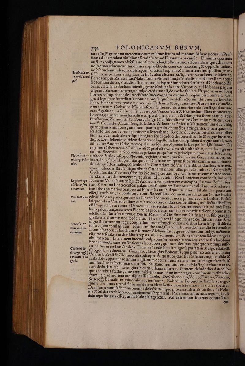 ——— p^ €—— Md: 75A POLONICARVM RERVM, tatus fui, &amp; quantum mercenariorum milítum ftatim ad manum habere potuit;in Pruf- fiam adliberandam obfidione Brodnicíam ad Duninum praemifit. Duninus quamuís auctus copijs,tamen obfefsis non fuccurrebat,hoftíum uires reformidans:qui ad famam noftrorum adueníentíum,omnes copías Brodnícíam contraxerant, &amp; oppídí munitio- ,, ,, Defefetuebantur.Itaqueobfefsi,cum díutiusínopíam &amp; famem ferrenon poflent, men- Brodnicis 4*- (- Éebruario uitam , estp fuas ut fibí auferreliceret pa&amp;tí, arcem Cruciferis dediderunt. &amp; Pon CH Der id tempus Zemouitus Mafouíorum Plocenfium,&amp; Vuladíslaus Rauenfium atque | fri» Delfenfium duces, Vuladíslai filij,contínuatís pene funeribus elati funt, à Gothardo Ri- | benio caftellano Sochazouienfi, gente Raduauío fiue Vírbouio, cui Ribnam pagum | eripere uoluerantueneno,ut uulgo credítum eft,de medio fublatí. Et quoníam nullos íj liberos relinquebant;de fuccefsione ínter cognatos eorum,&amp; regem certatum eft. Co- | gnati legitimz hzredítatís nomíne pro fe quifque defunctorum ditiones ad fetrahe- bant. Erantautem foemínz: proximae Catharina &amp; A gathía fiue Ofca amitz defuncto- | rum: quarum Catharina Michalufconi Líthuano ducímatrímonio iuncta,uídua tunc | erat: Agathía cum Ce(sínenfi ducenupta, Venceslaum &amp; Pramíslum filios moriens re- liquerat,qui maternam haredítatem petebant: petebat &amp; Margatíta foror patruelís de- functorum,Z emouítifilía,Contadi nigri Oleffnícenfium fiue Cozlenfium ducis uxors iam X Conradus,Cazímirus, Boleslaus, &amp; loannes Boleslaí Varfauíenfium ducis filij, | quanquam remotíores , nimirum quarto gradu defunctos attíngentes,tamen quía ma- res,adfeíure bona eorum pertínerea(Teuerabant. Rexueró, quód mortuí duces nullos | fuos hxredes mafculos relíquiffent;iure feudi caduci ditiones illas (ibi &amp; regno fuo uen- dicabat.AcBelfenfes quidem donatione Iagellonis haud ita prídem à regno auulfi,non | difficulter Andrea Odrouanzo palatíno Rufsize &amp; pratfecto Leopolienti,&amp; loanne Cu | ropatuua fübcamerarío Lublínenfi &amp; ptzfe&amp;to Chelmenfi authoribus, in uerba regís iu» rarunt.Plocenfis ueró conuentus príuato propriorum princípum domínatu delectatus, Plocenfes à'ie- authore Paulo epifcopo Plocenfi,tegís íimperíum, ptzíertím cum Cazímírumnon pro- | nie, deinde quód ea mulíer,&amp; fterilis effet, Conradum de Varfauienfibus ducibus natu mae | ximum,ducem fibi afcíuitattributis Catharinze nonnullis poffefsionibus. Rauenfis&amp; | Goftininenfis couentus,Girotho Nouomefcio authore, Catharínam cum non contem. | nenda manu ad fe uenientem repulerunt.Hís auditís Rex Louiciam contendit, índeque | Legstioregis loannem Vuladislauienfem,&amp; Andream Pofnaníienfem epífcopos, Lucam Pofnaníen- | ai Plocenfem. fern, &amp; Petrum Lencícienfem palatínos,&amp; loannem Tarnouíum cafiellanum Sandecen- | conuentum, Íein,uíros primatios,oratores ad Plocenfes milit: à quibus cum níhil aliud impetratum effet,Lencícíam, ex conftituto cum Plocenfibus, conuentum ad fextum INonas Maías Comitia Lenci edixit. Eo cum pauci quídam de Plocenfi conuentu; necíj prímores cum Barbara Bolef- | cie, lai quondam Varfautenfium ducís uxore tune uidua conueniílent, re infecta difceffüme. | eft.itaquealía rex comitia Petricouíam ad tertium Idus Nouembris edixít, ad eacg Pau- lum epifcopum,ac ceteros Plocenfes proceres ní uím fuam experírí uellent, nominatim adeffe iufsit.Interím autem,quoniam Rauam &amp; Goftínínum Catharína ui fübigereag- greíla erat,ab armísutdifcederetut.. Hísactís rex Glogouíam ad conftitutum cum Ge Lewids c; O'EiO Bohemorum rege congreffum profectus eft: quibus díebus Lencicía poft dífcefe um regium contlagrauít. INecíta multo ante, Cracouía horrendo íncendío in cenobio | Dominícanorum fodalium € fornace Alchymiftíca, quemadmodum uulgó íactatum | efl,orto arferat,íta ut dímídía fert pars utbís ad meridiem &amp; occidentem folem uergens abfumeretur. Eíusautemincendij culpa partím in acerbitatem regís aduerfus lacobum Senneníum,&amp; cum eo fentientes facerdotes, quorum decímas quoque rex dítipiiuffe- Céximiri ey. AU partim ín cedem Andrez Tencíni in «de facra irreligicfz patratam , uulgo relata eff; »; Glogouíam adueníentí Cazimíro, Georgius Bohemus quí príor eó aduenerat, cum Grorgij regu 4 Nr wtatislauíenfi &amp; Olomucenfi epifcopís . &amp; tuor d bus Silefiorum,fple dido &amp; conuenti Glo ^ (cif d pACOPIS, Cc qua Seco Peu | DE. amoitio'o apparatu adunum m liatíum occurrít:tiícéretamen noftrí magnífícentia &amp; £ multitudíne,ín fex turmas defcrípti. Salutatione mutuaex equis facta, Cazímírus ín at^ cem deductus eft: Georgius in curía urbana diuertít, INouem deinde díes datícollo- quijs : quibus fcedus , ante annum Bythomíz ictum inter reges, confirmatum eft: adie- ctum,utid ad mortem utriufque effecftabile. De Ofuencimo, Volco,Zatoría, Z.iuecio, Seuero € Berualto munitionibus actertítors, Bohemus Polono ne facefleret nego-. | tium : Polonus ueróáBohemo dotem Elízabethae uxorís fuz nomíneutne repeteret, | De iníutijs mutuis X controuerfijs delecti utrínque proceres, alternís uicibus ín Polo nía X Silefia certís locís conueníentes difceptarent. Proximus conuentus regum,fi quís deinceps futurus effet, ut ín Polonía ageretur. Ad extremum focíetas contra Tut- cas Cracoul&amp; inz cendium., 1 XN Wellud M A UOQDILUE h dmam Di TH Uis WDCttOt aem TUE ianoti ADRTITS CUL m p hriuiu hne D IUS Q [( NQue cc fum Lm Y uen Kclonpi anm TRI