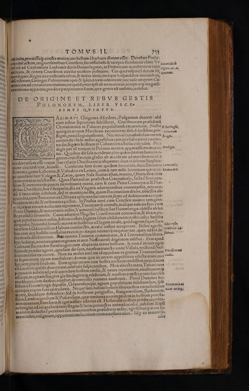 Votfenge itüeisd Usu tnn Qanne (y JUNI jeleng O00 Ue dtt UCDURA rante rust (call | TOMVYS IL ja 753 eas inttà;ptomifTaq auxilia mutua, utri bellum à barbaris illatum effet. Derebus Prufsi- X a£ non liquet. Reges íta conftítutis rebus,&amp; mífsis ultro, citróque hofpitalibus muaetibus difceflerunt, Georgio Polonorum opes &amp; fplendorem admirante,nec aufo unquam Ca: |gimitum ad conutuium ínuítare,co quod priorípfeab eo inuitatus acceptusq; ma | nifi Icentifsimo apparatu,prodere paupertatem fgam, quz gentis eft ambítio, nolebat. 2 ÜpE ORIGINE ET REBVS GESTIS POLONORVM, LIBER VICEs SUL M.V.$ OQSVS E NIT.VOS: ^^ AziMiRvS Glogouía difcedens, Pofnaníam díuertit: ubi 51 Ht Ay , : s. i || cum tribus feptimanís fubfifteret, Cruciferorum preefidíari] | quog ín nouam Marchíam excutrerant: fed ab hoftibus pro- , ! contendít:inde míísís agreftibus cum prafidio aulicf comíra- . | tus fuí, fegekes hoftium ín Culmenf(i eractü fuccidiiufsit. Prc- Ug acr a6 4. TE j E 1862 £m E d S3! tur. Quedam die foleoccidente plus quàm duabus horis ima- meeemumawecé ginem crucifixi cum gladio ab occidente ad merídiem in a€:e 3m effe: caput liue caluam Díui Stanislai aliquoties dum in folenni fuppiíca- : we; ^ tendere uí k pe quadam ínter Volcegm &amp; Zatos,quam Sola fluuius alluit, munita, Ofuencimenfem oram omnem ín£&amp;ftarent.. Quos Píenanícus prafectus Cracouíenfis , facta € Scirícien- fibus &amp; mercenarijs paucís tumultuaría manu, cum e cum Petro Comorou'o X Pre- dislao Dmoficio,hocé Scepufio,illo ex Vngaría aduenientibus coniunxiflet, nonmo- dà à latrocínts cohibuit, fed in munítíoneilla, quam Buconecíam dixere, obíeílos alí- quandíu,cum DBoríuoius ex Oftrauía ipfis non fuccurreret,fame ad deditionem compu- lituitam modo &amp; ueftimentapactos. In Prufsía ueró cum Cruciferí nauiter rem eere reat,rexut eorum audaciam reprimeret, 'oruníam fe contulítíndéque aulícos fuos cuni Petro Duníno,&amp; mercenatto milíte, Varmienfi bafilice fiue Fraumbergz abfellx ab ho fte praefidío fusmmifit. Cuius aduentu Magifter Cruciferorum conteiritus,&amp; aleam pt- gna períclitaci non aufus, defertis ca(trís,fugiens (oluít obfidíonem:noftti caftra hofiilía dirípuere. Nonnihil fortaffe mom enti hoftibus ad fugam attulit, quód agrum fuum Sam bienfem à Gdanen(ibus Habum tranfuectis, acesbé ua(tatí acceperant. Erferc agrettí- bus eius órz hoftilís conftabat exercitus: ítaque retineri íj nequiuerunt, quía ad (ua de. fendenda dilabereatur. Rex ínterím loruníz commoratus, &amp; à loruneníibus libera- liter habirus,nonnunquam regínam ín arce Neflouien(i degentem uifebat . Eracapud Culmam Bernardus Sumbergíus cum aliquanta manu hoftium. Is cum e utcinis agrís fubínde praedas ageret , quadam die (uos, nauíbus traiecto amne Viftula,noctu ad Nef: (ouíam ítfsitexcurrere. INon íta multo antérex (d oppídum in gratiam 'Torunen(ium ín fuperiorem rípam tranftulerat: fpeciem pra feferebant. Bu eit à noftrís,quíibí diuerterant,nihil tale fufpicantíbus. perpaucís aulicís ad pet allecutijmagnam ftragem g modo uiui cum duabus naui fibus à Fraumberga depulft quoque copías fuas co traduxit. arcere, fociófque defendere: fed ín hofticum progr fium,Lemburgenfium X Pufcenfium,qua terrítoria non íta pri tem uenerant fines fcrro &amp; igníuaftare a telongius ad iniqua L]  ; » $ . 5 4  4 manum deducto € proxímís fuis munitionibus pracfidíarío milite, agr mete iufsís,co£geruntoppottu oiecnotum Gdaienfes ——— ELE uq E cm ROI Ve ER WDR T NA ED. PES