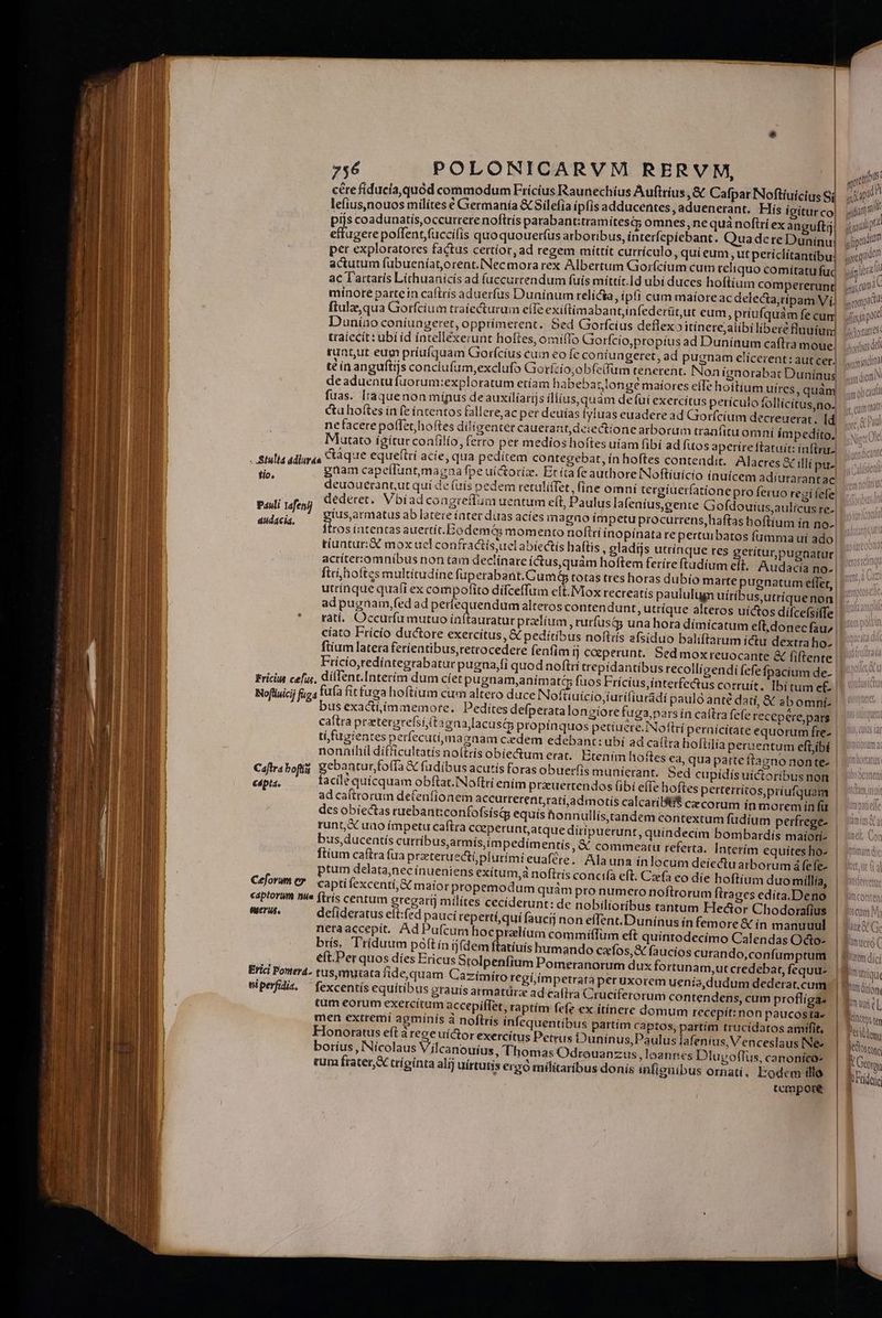 »$6 POLONICARVM RERVM, E] cre fíducía,quód commodum Fricius Raunechíus Aufttius ,&amp; Cafpar Noftíuicius Si lefius,nouos milítes € Germania &amp; Silefia ipfis adducentes, aduenerant. His ígitur co| ! , pijs coadunatís,occurrere noftrís parabant:tramítesqy omnes, ne quà noftrí ex anguftij Meo polfent,fuccifis quo quouerfus arboribus, interfepiebant. Qua dere Dunínu per exploratores factus certíor, ad regem miíttít cutrículo, qui eum, ut períclítantibu: actutum fubueníatorent.NNecmorarex Albertum Gorfícíum cum reiiquo comítatu fuc ac Tartaris Lithuanicís ad f(uccurtendum fuís míttít.Id ubi duces hoflíum compererunt mínoreé partein caflrís aduerfus Dunínum relícia, ip!! cum maíoreac delecta;ripam Vi ftulze,qua Giorfcium tratectururm eíTe exiftimabantjinfederüt,ut eum, priufquam fe cum, Duníao coniungeret, opprímerent. Sed Goorfcius deflexoitínerejaiíbi libere fluuium traiecit: ubi íd intellexerunt holtes, omifTo Giorfcio,propius ad Dunínum caflra moue,. tuant,ut eum priufquam Gorícíus cum €ofe coníungeret, ad pugnam clícerent: autcet) té in anguftijs conclufum,exclufo Gorftio;obfelfum tenerent. Non ignorabat Dunínus deaduentu fuorum:exploratum etíam habebartonge maíores efTe hoítium uires, quàm fuas. Iràáquenon mípus deauxilíarijs iliius, quàm defui exercítus periculo follícítus,no. ctu hoftes in fe íntentos fallere,ac per deuías iyluas euadere ad Giorfcium decreuerat, Id ne facere poffet hoftes ditígentet cauerant,deiectíone arborum tranfituom ní impedito. Mutato ígítur confilio, fero per medios hoftes uiam fibí ad fitos aperire ftatuit: infr. . Stulla adiuraa cáque equeftri acíe, qua peditem contegebat, ín hoftes contendit. ; Alacres &amp; illi pu. A gnam capeíluntmagaa fpe ui&amp;orize. Eríta fe authore INoftíuicio ínuícem adiurarantac deuouerant,ut qui de (aís pedem retaliffet, fine omni tergíuerfatione pro feruo regi fefe ; , dederet, Vbiad congteflum uentum eít, Paulus lafenius,gente Gofdouius,aulícus re-| edel (us,armatus ab latere ínter duas acíes magno impetu procurrens,haftas hoftíum ín no-| Se Ítrosíintentas auertíc.Eodemé&amp; momento noftri inopinata repertuibatos fumma uí ado, tíuntur:&amp;€ mox uel confractísuel abiectis haftis ; gladijs utrinque res getítur,pugnatur| acriter:omnibus non tam declinare í&amp;us,quám hoftem feríre ftudium elt. Audacía no-| pos ym scu 5 (mp: qusin poo Mdotatres hortus qe yd igdima atm dictt IN am 0b cad y, CUíTI matt utrínque quati ex compofito dífceffum eft. Mox recteatís paululugn uiribus,utríquenon| adpugnam,fed ad perfequendum alteros contendunt, utrí(que alteros uíctos difcefsiífe | ratí, Occurfa mutuo ínítauratur praelium , rurfusáy una hora dímícatum eft.donecfau, | cíato Frício ductore exercitus, &amp; pedítibus noftris afsíduo balíftarum ictu dextraho- | fiium latera ferientibus,retrocedere fenfim fj coeperunt. Sed moxreuocante &amp; fiftente | Fricio,tedíntegrabatur pugna,fi quod noftri trepídantibus recollícendi fefe fpacium de- | Friciut cefus, dillent.[nterím dum cíet pugnam,anímaté fuos Frícius, interfectus corruit. Ibitum e£ Nofliuicij fuga ufa fit tuga hoftium cum altero duce INofttuício,iurifiuradi paulo anté dati, &amp; ebomnfí.| bus exactí,mmemore. Pediítes defperata longiore fuga, pars in caftra fefe recepere,pars | caftra pratergrefsiftagaa lacust&amp; propinquos petiucre.INoftrí pernicítate equorum fre- | tí fugientes perfecuti,mazaam cedem edebant: ubí ad caflra hoftilía perxentum eftjibi nonníhil difficultatís no(tris obiectum erat. Etenim hoftes ea, qua parte íftagno nonte- | Cafrabofig gebantur foffa &amp; füdibus acutís foras obuerfis munícrant. Sed cupídís uictoribus non capta. facile quícquam o bftat.INoftri enim przuertendos (ibi effe hoftes perterritos,priufquam ad caltrorum defenfíonem accutrerent;ratí,admotís calcar(Bi$ cx corum ín morem ín fü des obíectas ruebanticonfofsisd equís honnullístandem a ad caftra Cruciferorum con tendens, cum proflígas | men extremi agmínis à noftris infequentibus partím Captos, partím trucídatos amffit, S *  j ] J Honoratus eft à rece uictor exerci tus Petrus Duninus,Paulus ja fenius, Venceslaus [Ne« boríus , Nicolaus Vilcanouíus, Thomas Odreuanzus, laannes Dlugoffus, canoníca- tum fraterX triginta alij uírtutis ergó militaribus donis infienibus ornati, Eodem illo tempore b ' EY Pumeto C RT] * i Prem dici Wm trarre pl ttu i aut eL, QNM Ju d lm fe ottng f Gori bErdere