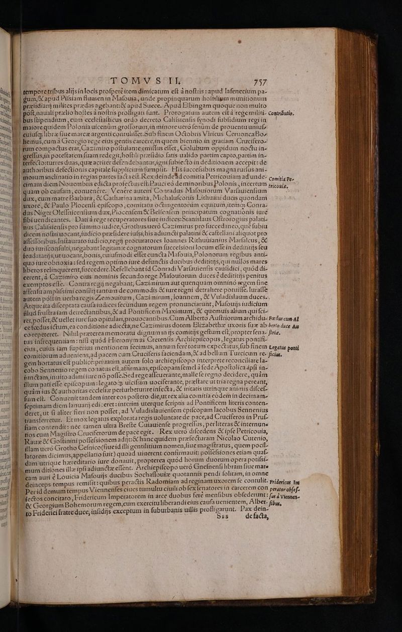 i LM Q ty yu | Ri | Tipi 2 ML í ui t RN Tite 1 Quim, M Q Umm f it LUETOS d T QN. S^nE 757 fum, X apud Piífsíam fluaien ín Mafouía, unde propínquarum hofhiligm munítionum gum, ap , proptnuq relidiar milites predas agebanti&amp; apud buece. Apud Elbíngam quoque non multo | P E F s | oft. naualí ptxlío holtes à noftris proflicati funt... Proroeatum autem eítà rege militi- Contributio. a pott, P B s S bus ftipendíum , cum eccleítaítícus ordo decreto Calíísienfis (ynodi fubfidium regi ín E E T morci m peti] LCS | toro : | quit QtUrm. duos i eint f eodd nm ndr yum nia ferat cut - pong B acl 1 osa slain an? | 1 maiore quídem Polonía uicenüm grofforum,ín mínore uero fenüm de prouentuuntuf, cuíuía libra fiue marca argenti contuli(fec.Sub fínem Octobrís Virícus CeruoncaBo^ hemus,cum à Greorgioreve eius gentis carcere,ín quem bíennío ín gratíam Crucifero- fum compactus erat, Cazimíro poftulante emiflus effet, Ciolubum oppídum noctu ín- greflus;in poteftatem fuam redegit; hoftili prze(idio fatís ualido partím capto,partím ín- terfecto:turres duas, quz acriter defendebantur,igntfubíecto ín deditionem accepit: de authoribus defectionis capitalefupplicimm fumplit. ETís (uccefsibus magna rurfusaní- morum iaclínatío in regías partes tacta ctt. Rex deínde'id comitia Petrícouíam ad'unde- Comitia Pe- fricoui£, fibi uendicantes.. Datía rege recuperatores fiue iudices:Scaníslaus Oftrorogíus palati- dicem no(teiuocant,fudícío prafidere (ufsí;his adiunctí palatiní e cafteliani aliquot pro alleíToribus;Inftaurato iudicío,regij procuratores loannes Ríthuuíaníus IMarfatcus , &amp; ps : 7 ^os CORDE ; cerent, à Cazímíro eius nomínís fecundo rege Mafouíorum duces € deditítijs penítus exemptos e(le. . Contra regij negabant, Cazímírum aut quenquam omnínó regem fine alfenfa amplifsímíi contilij tantum decommodiís &amp; iure regní detrahere potuífTe. Iuraffe Atque íta dí(ceptata caufa íudices fecundum regem pronuncíarunt, Mafouijs iudícíum ülud £uftraíam decrectantíbus,&amp; ad Pontificem Maximum, &amp; quemuis alíum qui fcí- ret;pofTer&amp; uellet iure fuo opitulariprouocantibus.Cum Alberto Auftríorum archídu- Fadus cum. AT ce taedus íctum,ea condítíone adiectajne Cazimirus dotem Elizabethae uxoris fuae ab berto duce Au | corepeteret, INihilpraeterea memoratu dígnumin ijs comítijs geftum ef propter fena- ftrie, | tus inftequeniíam : ni(i quód Hieronymus Creteníis Archíepilcopus legatus pontífi- | cius, cuius íam fuperíus mentionem fecímus, annum ferc totam expectatus,fub finem Legatus ponti | comítiorum adueníens,ad pacem cum Ctuciferís faciendam, X ad bellum T'urcícum re- ficis, gem hortatus elt publíce:príuatim aurem folo archiepifcopo interprete reconcilíarela- cobo Sennenio regem conatus eftatfirmans,epilcopamfemel afede Apoftolíca ipfi ín- ianctam,inuítco adimííure no poffe.Sed rege affeu erante, malle fe regno decidere, quàm fllum patíelTe epiícopum :legatotp uícifstm uociferante, praeftare ut tríaregna pereant, quàm ius &amp; authorítas eccleliz perturbetur:te infecta j«X irítats utrinque anímís difcet- í fumelt. Conueníttandem ínter eos poftero die,ut rex alía comítía eodem ín decímame Tq feptímam díem lanuarij edi :eret : ínterím uterque fcríptis ad Pontificem líterís conten- qa deret, ut fi aliter fierí non poffet , ad Vuladislauienfem epifcopam lacobus Senneníus qa transterretur. Et moxlegatus explorata regis uoluntate de pace,ad Crucifetos ín Pruf- |] fiam contendit: néc tamen ultra Brefte Cuíauíenfe progrelfus, perliteras X internune tíos cum Magiftro Cruciferorum de pace egit. Rex ueto difcedeus &amp; ipfe Petrícouía, Rauz &amp; Goltiníní poffefsionem adijti&amp; hancquídem prafecturam INícolao Cutenío, 1] illam ueró Grotho Cefníco(fiueid illi gentilitíum nomen,Hiue Sax a , quem pocil- | latorem dícímus;appellatio fuít) quoad uiuerent confirmauit: heats etíam 2 | dam utríque haeredítarío ture donauít, propterea quod EL EPOR sí- mum ditíones íllz ipfi adiunctz effent. Archíepicopo ueró Gneínenti libram fiue mare cam aurí € Louícia Mafouijs ducibus Sochaflouíz quotannís pendí occa s i deínceps tempus remílit: quibus peractís Radomíam adregínam üxorem e contu Ít. Fridericus Im. » Per id demum tempus V iennenfes ciues tumultu ciuili ob fex Beside uem con perator ob[ef. iectos concítato , Frídericum [Imperatorem ín arce duobus fere ji ibus obfe ISmIÁE: fur d Viennet &amp; Georgium Bohemorum regem,cum spin uris dn diete TA deis fibus, t agizi , inl t !g LE 3 to Fridetíci fratre duce, ínfidi]s exceptum in dubu uilis p Bs de facta,