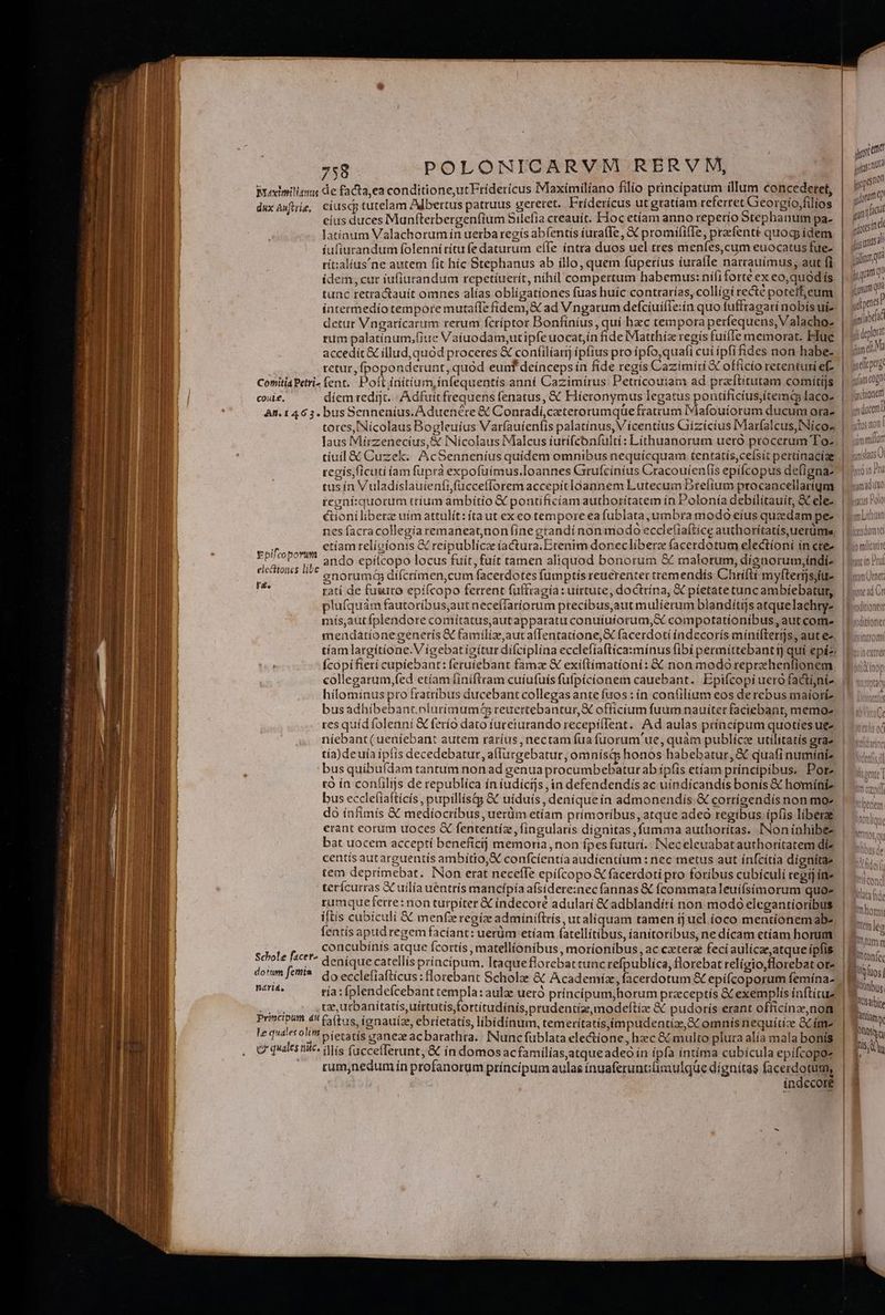 : r Wredimiliang de facta,ea conditione,utFrídericus Maximilíano filio principatum illum concedetet, Wr m duxAwftrie, ciuscp tutelam Albertus patruus geretet. Fridericus ut gratíam referret Georgio,filíos » » eius duces Maunfterbergenfium Silelia creauit. Hoc etíam anno reperio Stephanum pa- | / i1 indi atínum Valachorum ín uerba regís abíentis íura(fe, € promífifIe, prefenté quocp idem | gi Á iufiurandum folennítítu fe daturum eífe íntra duos uel tres menfes,cum euocatus fue- | fusum, rit:alíus'ne autem fit híc Stephanus ab illo, quem fuperíus iurafle narrauímus, aut fi. | jut ídem,cur iufiutandum repetíuerít, nihil compertum habemus: nififorte ex co,quodís H um tunc retra&amp;auít omnes alías obligationes fuas huíc contrarías, collígi recte poteff;eum | jmd intermedio tempore mutaíle fídem,&amp; ad Vngarum defcíuiíIe:ín quo fuffragarí nobís uis. | an detur Vngarícarum rerum fcriptor Bonfinius , qui hzc tempora perfequens, Valacho- | pn rum palatinum,fiue Vaiuodam,utipfeuocat,ín fide IMatthíz regis fuille memorat. Hue | Rm accedit &amp; illud, quód proceres &amp; confilíarij ipfius pro ipfo,quafi cuí ipfifides non habez | nt! retur, fpoponderunt, quód eunf deínceps ín fíde regís Cazimiri &amp; officio retentum ef. | jgeluptg ConitiáPetri- fent, Poft initium, infequentís anní Cazimirus Petrícouiam ad praftitutam comiítijs slam cogn coui£. díem redijt..| A dfuitfrequens fenatus, &amp; Híeronymus legatus pongificitsue | dachionem hj , ' , ; I Aneen | An. 1463. busSennenius.Aduenére &amp; Conradií,ceterorumque fratrum Dafouíorum ducum orae. | üt totes, Nicolaus Bogleuíus Varfauienfis palatínus, V icentius GCiizícius IMarfalcus,INíeoa | stunt laus Miírzenecius,&amp; INícolaus Malcus iurifcbnfulti: Líthuanorum uero procerum To- | inm tiuíl &amp; Cuzek. AcSennenius quidem omnibus nequicquam tentatis,cefsit pertínacíae | and regís,ficuti fam fupra expofüímus.Ioannes Grufcínius Cracouíentis epifcopus defignaz 1 onu tus ín Vuladíslauienfifucceflorem accepit loannem Lutecum Drelíum ptocancellarigm | nili regní:quorum tríum ambítio € pontificíam authorítatem ín Polonía debilitauit, &amp;Celez | cuui i &amp;ioniliberz uím attulít: ítaut exeo tempore ea fublata, umbra modo eíus quedam pe- | nes facracollegía remaneatnon (ine grandí non modo ecdefia(tice authorítatís,uerümm, | LEN EA ctiam relícionis GC reipublice íactura.Erenim donecliberz facerdotum electíoni ín cte- - bifcotort Sz ; ; : ; ; ma nee por ando epílcopo locus fuit, fuít tamen aliquod bonorum &amp; malorum, dígnorum,indi- | Lo Unna * anorumáa difcrimen,cum facerdotes fumptis reuerenter tremendís Chrifti myfterijsitule | bunÜne E. ratí de fusuto epífcopo ferrent füffragía: uirtute, doctrína, X píetatetuncambíebatum, | Loud C plufquám fautoríbus,aut neceffaríorum precíbus,aut mulierum blandítgs atquelaehtye. | Lodtiose mís,aut fplendore comítatus,autapparatu conuíuíorum,&amp; compotationíbus, aut come |Lodtion: mendationegenerís € familíz,autafTentatíone, X facerdotí indecorís míniftertjs, autes |T annon tíam largítíone.V ígebatigítur difciplína ecclefíaftica:mínus fibi permittebantij quí epíz: Puer fcopifierí cupiebant: feruiebant famz &amp;€ exiftimationi: &amp; non modoreprehenlionem bii collegarum,fed etíam finiftram cuíufuíis fufpicionem cauebant. Epifcopi uero factijnie T. «io hílominus pro fratribus ducebant collegas ante fuos : ín confilium eos derebus maioriz. | nis busadhibebant. plurimum reuertebantur, X officium fuum nauiter faciebant, memoz. | ^ i6 res quídfolenní &amp;C ferío dato fuceiurando recepifIent. Ad aulas príncípum quotiesuee | valor niebant(ueníebant autem raríus, nectam fua fuorum'ue, quàm publícc utilitatis arae | «iiis; tía) deuía ipfis decedebatur, allucgebatur, omniísi honos habebatur, &amp; quafi numíniz. | bus quibu(dam tantum non ad genua procumbebatur ab ípfis etíam principibus. Porz | tà ín confilijs de republica ín iudicijs jin defendendís ac uíndicandís bonís &amp; homíniz. | bus ecclefíafticís , pupillístg &amp; uíduís, deniquein admonendis &amp; corríaendís non moz | do infimís &amp; mediocribus, uerüm etíam prímoríbus, atque adeo regibus ípfis liberae | erant corum uoces &amp; fententíz, fingularis dignitas, fumma authoritas. INoninhibez | bat uocem acceptí beneficíj memoria ,non fpes futuri. INeceleuabat authoritatem díz centís autarguentis ambitio, X confcíentía audientíum : nec metus aut ínfcítia dignítae tem deprímebat. INon erat neceffe epifcopo &amp; facerdotí pro foribus cubículi regij ine terícurras GC uilía uentrís mancipía afsidere:nec fannas &amp; fcommata leuífsímorum quoe rumquetferre: non turpiter € indecoré adulari &amp; adblandíri non modó elegantioríbus iftís cubiculi &amp; menferegíz admíniftrís ut aliquam tamen ij uel.íoco mentionemabe fentís apudregem facíant: uerüm etíam fatellitibus, íanitoribus, ne dícam etíam horum : | NT CTS APR. concubinis atque fcortís , matellíonibus, motíonibus, ac ceterae fecíaulícaeatqueípfis |! Cni m Lr rr,u Qniquecatellisprincipum. Itaqueflorebattunc refpublíca, florebat relígio,florebat ote 18. n w dotum fetis | 3o ecclefiaftícus:florebant Scholze &amp; Academíz, facerdotum &amp; epífcoporum femína- |! * los] h l TN tía: plendefcebant templa: aule ueró príncipumjhorum praeceptis &amp; exemplis inftituz d Eo - lul TOM tze, utbanitatís,uírtutis,fortítudínís prudentiae, modeftíae &amp;&amp; pudorís erant officina, nom. | Eni hi LE faftus, ignauíze, ebrietatis, libidinum, temerítatísíimpudentíz, SC omnís nequítize &amp;C im p P le quaeso bfetatís ganeae acbarathra.. INuncfublata electione, hzc &amp; multo plura alía mala bonis b; M | | Q' quaes nic» fllis fuccefferunt, &amp; ín domosacfamilías,atque adeo in ípfa intíma cubicula epifcopoz posta LI rum,nedum ín profanorum príncipum aulas ínuaferunt;(imulqüue dígnitas facerdotum, | 8