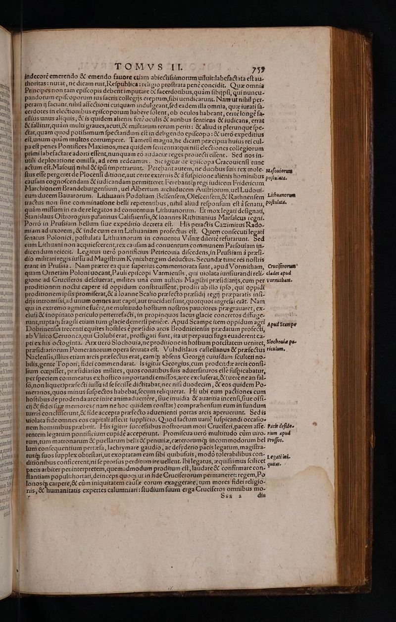 ort D M Qon hi Otonb. n MU. H LI Dant, ntt quoueu ital aut pibus. is homi qi; nont |- TOW. s ^T? c d | 752 | indecoré emerendo &amp; emendo fauore ctiam abíectifsimorum uiluit:labefactatà eft au- thorítas : nutat, ne dicam ruit, Refpublica: iclioto proftrata pené concídít. Qua omnia Principesnon tam epiícopis debentimputare X facerdotibus,quàm fibíjpfi, quí nuncu- pandorum epifcoporum ius factís collegys ereptum,;fibi uendicarunt. Namutnihil pet- peram rj faciant, nibil affectioni cuiquam indulgeantfed eadem illa omnia, quz íuratí (a- eerdotes ín electionibus epíícoporum habere folent,ob oculos habeant, cerré longe fa- — &amp; tallitur,quám multi graues,acutí,&amp; multarum rerum períti: &amp; aliud is plerunquefpe- &amp;at,quam quod potífsimum fpectandum eft ín deligendo epífcopo : &amp; ueró expedítíus eíi,anum quàm multos corrumpere. Tametii magnajne dicam ptzcípua huíus reí cul paeft penes Pontífices Maximos,mea quidem fententia:quínili eledtiones collegiorum prímíi labefactareadorti effent, nunquam eo audacix reges prouectie(fent. Sed nos ín- actum eft.Mafouij nihil € ipfi impetrarunt. Petebantautem, ne ducibus fuis rex mole- ftus effe pergerec de Plocenfi dítíone,aut certe externís X à fufpicionealienis hominib caufam cognofcendam X íudicandam permitteret. Ferebanti regi iudicem Fríderícum Marchíonem Brandeburgen(ium, uel Albertum archiducem Aullriorum,ucl Ludouí- eum ducem Dauarorum.. Lithuanis Podolíam Beifenfem,Ole(cenfem,&amp; Iathnenfem tractus non fine comminatíone bellí repetentibus , nihil aliud refponfum eft à fenatu, uám miffum íri ea de relegatos ad conuentum Líthuanorum.: Et moxlegati defignadi, ta níslaus Oitrorogíus palatinus Califsienfis, loannes Ríthtrianius Marfalcus tegní. Porró ín Prufsíam bellum fiue expedito decreta eft. Hísperactis Cazimitus Rado- míam ad uxorem, € inde cum ea ín Lithuaníam profectus eft. Quem conf(ecuti legati fenatus Poloníci, poftulata Lithuanorum ín conuentu Vilnze diterterefurarunt, Sed eum Lithuaní non acquíefcerent,rex caufam ad conuentum communem Patrfouiam in- dicendum reíécit. Legatus ueró pontificius Petrícouía di(cedens,ín Prufsiam à przfi- dio milítarí regis iuffu ad Magiftrum Kynixbergam deductus. Secundx tunc rés noftris erant ín Pruísia. [Nam praterea quz fuperius commemorata funt, apud Vormítham, quam Ornetam Poloníuocant,Paulí epiícopi Varmien(is , qui utolata iudifiurandí reli gtone ad Cruciferos deícíuerat, milítes una cum aulicís Magittei przfidíarijscum pet prodítíonem noctu capere íd oppidum conftituíffent, prodíti abillo ipfo, quí oppidi proditíonem ipfis promíferat,X à loanne Scalío prefecto prafidij regt] praeparatis ínfi- dijs íntromíísi;ad unum omnes aut captí,;aut trucídatífun oG,quotquot iagrefsi erat. INam qui in extremo agmínefuére,ne multitudo hoftium noftros paucíores prgrauarct, ex- clu(i € ínopínato perículo pertetrefacti, in propinquos lacus glacie concretos diffuge- runt,ruptatm fragili etíam tüm glaciedemetí periere, Apud 5campe ítem oppíduma zt Dedi trecenti equites hoftiles e prerfidio arcis Brodnicien(is praedatum profecti, |. abVlrico Ceruonca,qui Giolubi erat, proflígatí funt, ita utperpauci fuga euaderentca- | ptrexhís octogínta. Arxuero Slochouía,neprodítioneín hoftium poteftatem ueniret, rzfidiaríorum Pomeranorum opera feruata eft. Vuladislaus ca(tellanus X prafe&amp;tus Naclenfis,illius etíam arcís przfectus erat, eam abfens Greorgrj cuiufdam fculteti no- bílís,gente l'oporí, fidei commendarat. [s igitur Georgíus,cum prodendz arcis confi- fium coepíffet, praíidíatíos milites , quos conatibus fuis aduerfaturos elle fufpícabatur, per fpeciem commeatus ex hoftíco tmportandí emíílos;arce excluferat,S (uere nean fal- | | fó,nonliqueoprafci iuffa id fe fecilTe dictitabatnec nifi duodecim, &amp; eos quidem Po- meranos,quos mínus fufpectos habebat,fecum reliquerat. Hí ubi eum pactiones cum hoftibus de prodendaarce ínire anímaduertere , (iue inuidia &amp; auaritía incenfi fiue offi- a di cij &amp; fidei (uge memores ( nam nehoc quidem conftat) comprehenfum eum ín fundum init turrís concluferunt,&amp; fideaccepta praefecto edueníentí portas arcís aperuerunt. Sed ís  í uiolata fide omnes eos capitali affecit fupplicio. Quod factum uarie fufpicandi occafio» m nem homínibus prebvít./| His igitur fuccefsibus noftrorum moti Ctuciferi,pacem affe. nin entem legatum pontíficíum cupide acceperunt. Promifcua uero multitudo cüm uiro- pet rüm,tum matronarum € puellarum belit &amp; penutízcaeterorumás íncommodorum bel iP 1 lum confequentíum perta, lachrymare gaudio, ac defyderio pacís legatum, magiftra- (M q. tus&amp;à fuos fupplex obteftari,ut exoptatam eaim fibi quibufuís, modo tolerabilibus con- p ditionibus conficerent;ni fe prorfus perdítum ireuellent. Ibilegatus, quifsimus fcilicet ifi ÀJ pacis atbiter perínterpretem,quemadmodum proditum eft, laudare&amp; confirmare Be T dw populí:hortari,deínceps quoq; ut ín fide Crucíferorum permaneret: regem, Fo C jm íníqui idei religio- lonostp carpere, &amp; cüm íníquítatem cau(x eorum exaggerare, rum mores fid g nis; &amp; humanitatis expertes calumníarí:ftudíum fuum erga cries omnibus E 4 $8 2 Mafouiorum Litbuanorgem pofiulata. Cruciferorum clades apud vormibant. Apud Scampe Slochouie pe» riculum, Pacis defideo rium apud Priffos. Legati int- quitar 