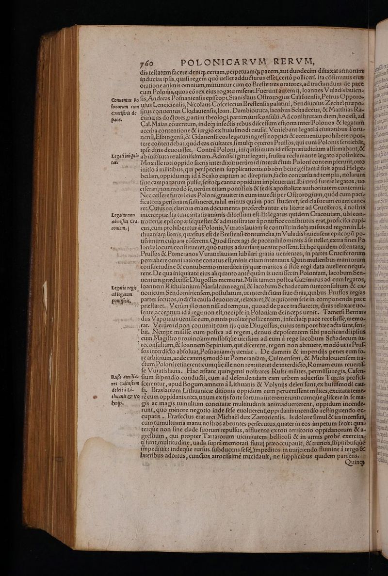 erm. E ^ 1 TERR e y6o POLONICARVM RERVM, dís teftatum facere:denig; certam,perpetuamis pacem,aut duodecím dütaxatannorttm índucías ipfis,quafi regem quó uelletadducturus effet,certo polliceri. Ia cófirmatís eius oratíoneanimis omnium, míttuntur cum eo Brefte tres oratores,ad tractandum de pace cum Polonís,quos eo rex eíus rogatu míferat.Fueruntautem ij, loannes Vuladislauien- Contentus po fis, Audreas Pofnaníenfis epifcopi,Staníslaus Oftrorogius Caliísienfis,Petrus Opporo- lonorum cum uius Lencícienlis, Nícolaus Cofcelecius Brefteníis palatini ,Sendíuoius Z.echel prepo- cruciferis de. fitus conuentus Clodauíenfis,loan. Dambiíouuca,lacobus Schadecus, & Matthias Ia- páce. cíatzus doctores,partím theologípartím íurifconfultí.Ad conftitutam díem;hoceft, ad Cal.Maías couentum, indeg ínfectís rebus diíce(fum eft;orta inter Polonos &legarum acerba contentione & íurgio ex huiufmodi caufa. Venicbant legatíà cíuítatibus Portu tere coüitendebar, quód eas cíuítates,límulg ceteros Pruflos,qui cum Polonis fentiebàt, ipfe dítís deuoniflet, Contrà Poloni, íniquifsimum íd effe preiudicium affirmabant;&t at Mox illetotíoppído facris interdíxit:uerüm id ínterdictum Poloní contempferunt;orto Nec ceilere furori eíus Poloní,grauíterín eum ínuectí per Oftrorogíum,quód cum paciz ret. Cufus rei claríora etíam documenta proferebantur eís líterze ad Cruciferos, a noftrís Legshimon íntetcepta.lta cunciritatisanimís difce(Ium eft. Bclegatus quidem Cracouíam, ubí conz adniffus Cra- trotter(e epi(copa féquefter & adminiftrator à pontifice conftitütus erat,profícifci cupíe toist.| ^— cus,cumptohíbercturáàPolonis, Vuratíslauíam fe contulítíndea mifsís ad regem in Et thuaníam literis, quaeítus eft de Breftenfi contumcelia,in Vuladislauíenfem epitcopit po2 tí(simum culpam cóferens.Quod fi rex agí de pace nihilominus à fetiellet,extrafines Po Pruffos € Pomcetanos Vutatislauíam lubileí gratía uenientes, in partes Cruciferorum pertrahereomni ratione conatus eft,mínís etiam intentatís.Quín mulieribus marítorum confuetudíne X contubernío interdixit js quae maritos à fide regi data auellere nequíz rent.Dequa íníquitate eius aliquanto anté quàm ís uenilTetín Poloniam, lacobumSen- adlegaum ' nonicumSendomiírienfem,poftulatum,ut ínterdíctam fiue díras,quibus Pruffos tegías pontfiis, , partes fecutos,índícta caufa deuouerat,relaxaret,& zequíoremfefein componenda pace ^ , - ptzftaret.. Verüm illo nonnifi ad tempus, quoad de pace tractaretur, díras relaxateuo- .tat. Verum íídnon conuenit cam ijs quz Dlugoffus, cuitis tempore Bic acta funt;feriz |apoduos e? ctum Polonítetinerent:cumqüe ílle non remítteret deinterdícto,Romam eum reuerti .. fe Vuratislauia.. Hac zftate quingenti noftrates Rufsi-milítes, permiflu regis, Cafene Rufi duxiliz- fium ftipendio conducti, cum ad defendendam eam urbem aduerfus Turcas profici res Cafinfien (cerentur, apud Bogum amnem à Lithuanís & Volynijs deleti funt, ex huíüfmodi catt» deletiati- fà. Braslauiam Lithuaníce dítionís oppidum cum perueniffent milítesexcitata teme bir. gis ac magís tumultum concítatze multitudínís anímaduerterent, oppidum íncendee , 7 terque non fine clade fuorum repulfus, affluente ex totí terrítorío oppidanorum S a- greitium , quí propter Tartarorum uícínítatem. bellicofi & in atmís probe exercítaz .- , , ^ , (i, » s impedíuít: índeque rurfus fubducens fefel'impeditos ín vaijciendo flumine à tergo C Quing Nlttome itloctim loimi ei me VTtonfui | NNNM 15 vno. Foedi Am Ay Boutin Vi Vin: H QM