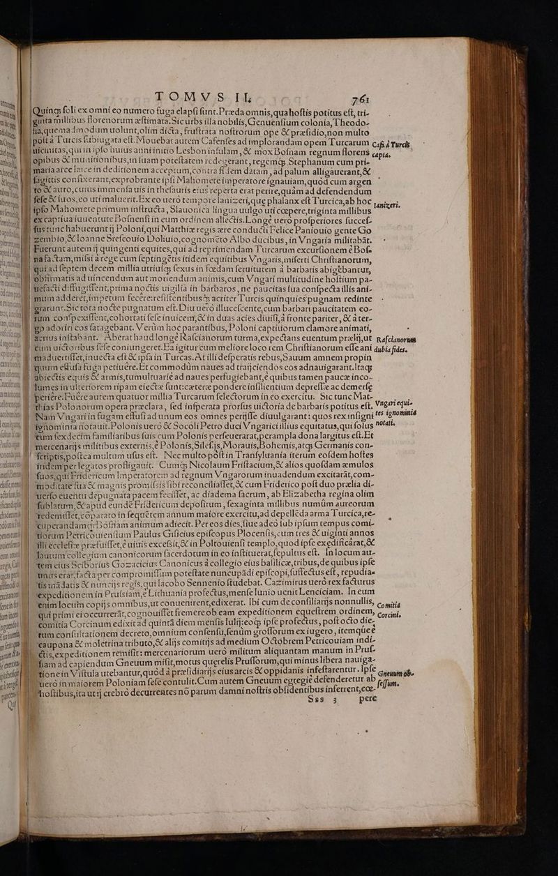 Taten | V dts M SO Ts Atthigp. Wed hy, bus [oc Vottty | isi | t iym ibant Yápotiolo, Dleruntom Apud H CHNLIGU MENT fcandiil chadecumil yaputis! yes euni gufenfemti eum rue vs urcás pto jtfrmod xcitatattf (cin lum incti pguadot fioint pitt jum w ^ yp erecto pibuli cate part Qi uínco foli ex omní eo numero fuga - mni ; : : um MEA * to fug elapfi funt.Przda omnis, quahoftis potitus ef trí- inta milibus Horenorum zeftímata.Sicurbs ílla nobilis, Genuenfíum colonía, L'heodo- i e aíríonilis : TE Lad t opious E Tuus Jede luam poteftatem rcd: gerant, regemip 5tephanum cum prí- maría atce lace inc editionem acceptum,contra fi. lem datain , ad palum alligaucrant,&amp; E Abo TORTE Z Su 42NJ kf : A Hs : hx , fagíttis its ant,exprobrante ipli Mahomcete iimpei atore ígnauiam,quód cum argen to &amp; auro,curus immenfa us ín thefaurís eius reperta erat perire,quám ad defendendum AR fer 1 PYif. F3 5r Fomnimnmvelani--ert y 1 fele X íuos,eo uci maluerit. Ex co uero tempore lanizeri,que phalanx eft Turcica,ab hoc ipfo Mahomete prímum inflructa, Slauonica língua uulgo uti cepere,trígínta millibus a 4 2 2 AD j j d ex captíua iaueatute Dofnenfi ín eum ordínem allectís.Longé uero profperiores füccef- fus tunc habueruntij Poloni,qui Matthíz regis re conducti Felice Paniouío gente Go zembío,X loanne Srefcouío Dolíiuío,cognometo Albo ducibus, ín Vngaría milítabàt. Fuerunt autem 5j quingenti equítes, quí ad reprimendam Turcarum excur(ionem € Bof- nafa-tam,mifsi arege cum feptingetis (tidem equítibus Vngaris,míferti Chríftianorum, quíadteptem decem millía utríulcy fexus ín foedam fetuítucem à barbarís abigebancut, obitrmatis ad uíncendum aut moriendum animis, cum Vngarí multitudíne hoftium pa- uecfacti diftugiffeat; prima noctís uigilia in barbaros, ne paucitas fua confpectaillís ani- mum adderet, impetum tecere:rcfiftentibus&amp; acríter Turcís quínquíespugnam redínte gracunr.Sictota nocte pugnatum eft. Díu ueco illuce(cente,cum barbari paucítatem eo- scríus inftabant.. Aberathaudlongée Raícianorum turma,expectaus euentum praltj,ut S TAPA Ve t. 2145 ; guum eKufa fuga petiuere. Et commodüm naues ad traíjciendos eos adnauigarant.ltacg ]umes ía uiteríorem ripam efecte funticetere pondere ínfilientium deprefLe ac demerfg períere.Fuére autem quatuor millia Turcarum fele&amp;orum ín eo exercítu. Stc tunc IMat- Nam Vnzarí ín fugam effufi adunum eos omnes pertjífe díuulgarant: quos rex infigni Rafclanorum » ohemís,atg; Germanis con- fcriptis,po(tea multum ufus eft. Necmultopolftín Tranfyluanía iterum eofdem hoftes indemperlegatos profligauit. Cum&amp; Nicolaum Friftactum,X alíos quofdam aemulos faos;quiEriderícum Imperatorem ad regnum Vngarorum ínuadendum excitarát,com- imoditate fua X magnis promífsis fibi reconciliaffet X cum Friderico poft duo praelia di- uerfo euenti depugnata pacem fecítfet, ac díadema facrum, ab Elizabetha regína olim fublatum,&amp; apud eunde Fridericum depofítum fexaginta millibus numüm aureorum Tedemillet,copazato ín fequétem annum maíore excrcitu,ad depelléda arma Turcíca,re- uperandamq:Dofnam animum adiecít. Per eos díes,(iue adeo tub ipíum tempus comí- tiorum Petrícouienfium Paulus Gificius epifcopus Ploceníis,curm tres &amp; uiginti annos ilit ecclefiz przfuilTet,e uiuis excefsi;&amp; in Poltouienfi templo,quod ipfe exediíficara &amp;€ laurum collesium canonícorum facerdotum ín eo inftítueratfepultus eft. Inlocum au- tem cius Sciborius Gozacícíus Canonícus d colleaío eíus balilicae,tribus,de quíbus ipfe tum erar fadia per compromiffum poteftate nuncupádi epifcopi,fuffectus eft , repudías tis radatis X nunctjs regís,qui lacobo Sennenio ftudebat. Cazimirus ueró rex facturus expeditionem ín Prulsiam,e Líchuanía profectus,menfe lunio uenit Lencícíam. In cum enim locui copijs omnibus,ut conuentrent,edixerat. [bí cum deconfilíarms nonnullís, qui prímí etoccurrerátcognouíffet fremereob eam expeditionem equeftrem ordinem, comitia Corcinum edíxítad quíntà díem menfis lulij:eod ipfe profectus, poft octo díe- tum confültatítonem decreto,omníum confenfu, fenüm groflorum ex iugero, itemquee caupona &amp; moletrína tríbuto,X alijs comítijs ad medium Odctóbrem Petrícouíam indí- tis,expedit(onem remifit: mercenaríorum uero militum alíquantam manum in Pruf- fiam ad capiendum Gneuum mífitmotus querelís Prufforum,quí mínus libera nauíga- tioneín Viftula utebantur,quód à pra(idiarijs eíusarcís &amp;C oppidanis infeftarentur. Ipfe uieró ín maiorem Poloniam fefe contulit. Cum autem Gneuum egregie defenderetur ab hoftibus,íta utíj crebro decurretes no parum damní noftris ECT inferrent,cae- $$ 3 pere Cotnitid Corcint, Gneuwmn ob^