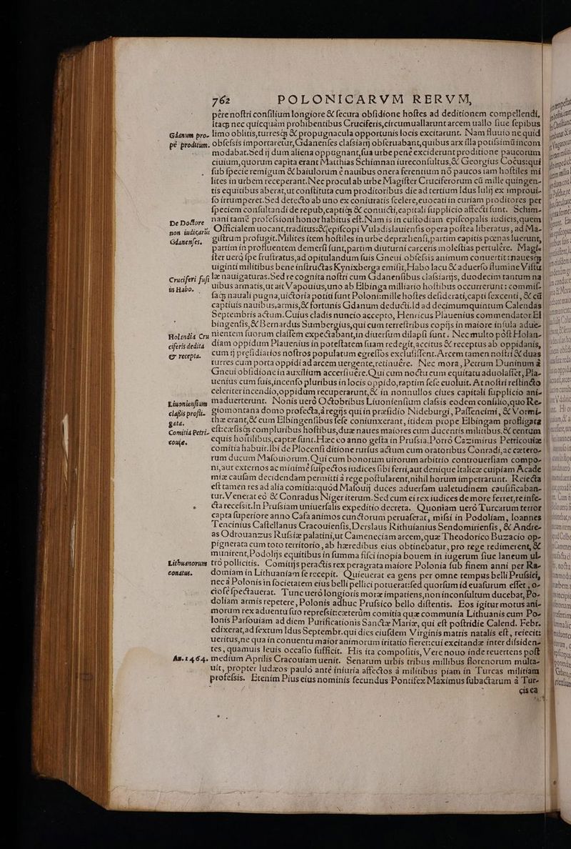 perenoftri confilium longiore € fecura obfidione hoftes ad deditionem compellendi,| |j [ragj nec quícquàm prohibentibus Cruciferis,círcumuallatunt arcem uallo fiue fepibus| (yii Gdánum pro. limo oblítis,turrestg &amp; propugnacula opportunis locís excitarunt. Nam fluuio ne quid m pé proditum. obfefsís ímportaretur, danenfes clafsíarj obfcruabant,quibus arx illapotifsim&amp;incom | ; ngo modabat.5ed ij dum aliena oppugnant íua urbe pene exciderunt proditione paucorum | juro ciuium,quorum capita erant Matthias Schímnan iureconfultus, Sc Georgius Cocus:qui| Minpcdó fub fpecieremigum &amp; baiulorum € nauibus onera ferentium nó paucos iam hofliles mi| jit lites ín urbem receperant. Nec proculab urbe Magifter Cruciferorum cü mille quingen-| ^ oit tís equitíbus aberat,ut conftítuta cum proditoribus díead tertíum Idus Iulij ex improui-| ^de fo irrumperet.Sed detecto ab uno ex coníuratís (celere,euocati ín curíam proditores per| ve falat fpecíern confultandi de repub,captiés &amp; conuíái, capitali fupplicio affectífunt, Schtm-| 7. og . pepodore Pani tame profefsioni honorhabitus eft. Nam ís ín cuftodíam epifcopalis iudícis,quem| punt, Ea Mi. Officialem uocant tradítus:Sjepifcopi Vuladislauientis opera poftea liberatus, ad iMa- | Solon Gdanenfes. giftrum profugit. Milites icem hoftiles in urbe deprzheníipartim capitis poenas luecunt,| vie dis partím ín profluentem demerfi funt partim diuturni carceris moleftías pertulere. IMagts| ^1 Íterueto fpe fruftratus,ad opitulandum fuís Gineui obíefsis animum conuertit: nauesqs| Am ! uigíntí militibus beneinftructas Kynixberga emilit,Habo lacu &amp; aduerfo flumine Viftu| um Cruciferi fifi lae nauígaturas.Sed re cognita noftrí cum Gdanen(ibus clafsíartjs, duodecim tantum na - di uibus armatís,ut ait Vapouius,uno ab Elbínga milliario hoftibus occurrerunt: commi |. fats nauali pugna,uíctoría potiti funt Poloni:mille hoftes defiderati,capti fexcenti,, &amp; cü| dn captiuís nauíbus,armís,X fortunis Gidanum deductí.|d ad decímumquíatum Calendas| 7 Septembrís actum. Cuíus cladís nuncío accepto, Henricus Plaueníus commendatorEl |. ^^ bíngentis,&amp; Bernardus Sumbergius,quí cum terreftríbus copijs in maiore infula adue- | Holindia cry nientem fuorum claffem expectabant díuerfum dilap(i funt. Nec multo póft Holan- | ciferis dedita díam oppídum Plaueníus ín poteftatem fuam redegit, accitus X receptus ab oppídanis, | cum ij prelidiarios noftros populatum egreíIos exclufifTent. Arcem tamen noftri &amp; duas || turces cum porta oppídiad arcem uergente,retínuére. Nec mora, Pecum Duninuma | Gneutobfidioae in auxilium accer(iuére.Q uí cum noctu cum equitatu aduolaffet, Pla. | |i? ueníus cum fuis,incenfo pluribus ínlocís oppído,taptím fefe euoluit. At noftri reftin&amp;o || celeriterincendío,oppidum recuperarunt, X ín nonnullos cíues capítalí fupplício aní- |: ^ Liuoniefigg 'naduerterunt. INonís ueró Octobribus Líuonien(ium clafsís eodem coníilio,quo Re- | eafisprofi.. Slomontana domo profecta,á regis qui ín prafídio Nídeburgi, Paffeneími, &amp;&amp; Vormi- | isHabo. | Q recepta. getd. thz erant, &amp; cum Elbíngenfibusfefe coniunxerant, itidem prope Elbíngam profligata | Comitia Petri, Cit: cx isa compluribus hoftibus, dua naues maíores cum ducentís militibus, X centum |] 5:6 cout. equis hoitilibus,captz funt. Haec co anno gefta ín Prufsia.Porró Cazimírus Petrícoutiae || 0c comítía habuit.Ibí de Plocenfi ditíone rur(us actum cum oratoribus Conradí,ac cetero | ^ ibit rum ducum Mafouiorum.Quí cum bonorum uítorumarbítrío controuerfiam compoe | ip ni,aut externos ac míaíme fulpectos iudices fibi ferríaut deníque Italic cuipíam Acade | míz caufam decidendam permitti à rege poftularent,nihil horum impetrarunt. Reíecta | eft tamen res ad alía comítíasquód Mafouij duces aduerfam ualetudínem caufificaban- | iii tur.Venetrateó &amp; Caoubidils igo iterum.Sed cum eí rex íudíices de more ferret,reinfe- |. ' anf . Clrecefísit.In Prufsiam untuerfalís expeditio decreta. Quoniam ueró Turcarum terror || cof capta fuperíore anno Cafaanímos cunctorum peruaferat, mifsí ín Podolíam, loannes | l'encíntus Caftellanus Cracouienfis, Derslaus Rithuíanius Sendomirienfis ,&amp; Andres | iiem as Odrouanzus Rufsiz palatiní,ut Camenecíam arcem,qua Theodorico Buzacio ope | loh P!gnerata cum toto terrítorío , ab heredibus eius obtinebatur, pro rege redimerent, C | Gne munítrentPodoliis equitibus ín fumma fifci inopia bouem in iugerum fiue laneum ul» | sii Litbuanorum tto pollicitis. Comítjs peractis rex peragrata maíore Polonía fub fínem anni per Rae | i5 contu. .— domiamín Lithuaníam fe recepit. Quieuerat ea gens per omne tempus belli Prufsici, | innol; neca Polonísin focietatem eíus bellí pellici potuerat:fed quorfum id euafurum effet 0^ | iben; ciofe fpectauerat. Tuncuetólongiorís morz impatiens,nonínconfultum ducebat, Po- | xitcipí dolíam acmís repetere, Polonis adhuc Prufsíco bello diftentis. Eos igitur motus ans | | torum morum rex aduentu (uo reprefsit:czeterüm comítía qua communía Lithuanis cum Poe | tetin lonis Patfouíam ad díem Purificationis Sanctz Maríz, qui eft poftrídie Calend. Febr. | P m; edixerat,ad fextum IdusSeptembr.qui dies eiufdem Virgínís matris natalis eft, reiecit |n ueitus,ne qua tn conuentu maíoranímorum ífritatío fieret:cuí excítandae inter difsidenz |! irum tes, quamuis leuis occafio fufficit. His íta compofitis, Vere nouo índe reuertens poft | 3 iy At. 1464. medíum Aprilis Cracouíam uenít. Senatum urbís tribus millibus florenorum multas | hoi; uit, propter ludzos paulo anté íníuría affectos à milítibus piam ín Turcas milítíams | [Gs profefsis. Btením Pius eius nomínis fecundus Pontifex Maximus fübactarum à Tut» | rotos / ; eisea | 3 e [5 zs poma - F^
