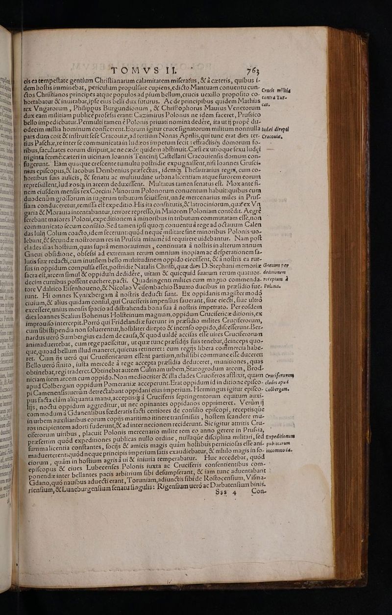 MUN M a dis li qu. q [T unt, V didt qs ; DUUM ay QE AC, Um idt Viri nmendatrmt CIfoUig dU, A^, ! 1 Oo, ME (iam cotr ipn für, d caula Ma carum fam, lot ir, Kd Buzado dimer ye lantu ana X belii uum d 1 duci? grmotusd viscum D nd Rh I dí rct vdlsid «ens ; um m quA yni' ' B EU EK EE E E ED REESE, RENE ——À | | | TOM S DET M 765 dem hoftis (mmínebat, perículum propul(are cupiens,edicto Mantuam conuentu cun- &amp;os Chriftíanos principes atque populosad píum bellum,crucis uexillo propofito co- hortabatur &amp; inuitabaripfe eius belli dux (ututus.. Acdepríncipibus quídem Mathías tex Vngarorum , Philippus Burgundionum , &amp; Chriflophorus Maurus Venetorum dux eam militiam publice profefsi erant: Cazimírus Polonus ne idem faceret, Pru(síco bello impedicbatur.Permultí tamen € Polonís príuatí nomina dedere, ítauttj prope du- ribus, facultates eorum dírípuitacne ce quidem abftinuit. Cacfi ex utroque fexu Iudei triginta ferme:caterí ín uícinam loannís T'encintj Caftellaní Cracouíenlis domum con- fugerunt. Eam queque crefcente cumultu poftridie expugaaflennaifi loannes Grufcis nius epifcopus, X lacobus Dembenius przfectus, idemty D'hefauraríus regrs, cum co^ hortibus fuís aulícís, &amp; fenatu ac multitudine urbanalicentíam atque furorem eorum reprefsiflentludosi in arcem deduxilfent.. Multatus tamen fenatus eft. Moxantefi- nem eiufdem menfis rexCotcíni Mínoram Polonorum conuentum habuit:quibus cum duodenüm grofforum ín iugerum tributum (ciuiffentunde mercenarius miles ín Prut- aría &amp; Morauia intentabantur,terrore repreíTo,ín Maiorem Poloníam contedit. Aegre ttebant maíores Poloni,expeditionem à minoribus ín tributum commurtatam effe,noa communicato fecum confilío.Sed tamen ipfi quoc conuentuá rege ad octauum Calen das lulij Colum coacto,idem feceruntiquód neque milítarefíne minoribus Polonís-uo- lebant,&amp; fecunda noftrorum res ín Prufsía mínimé íd requírereuídebantur. INam poft clades ilias hoftíum,quas fuprà memorauimus , contínuata à noflris ín alterum annum Gneuí obí(idione, obfefsí ad extremam rerum omníum ínopíamac defperationem fa- lutis fi redacti, cum inutilem bello multitudinem oppido eieciffent, &amp; à noftrís ea rut- [us ín oppídum compulfa effespoftridie Natalis Chri iunt. Hi omnes Kyníxbergam à no(trís dedudti funt. Ex oppidanis magifter modo ciuium,&amp; alius quidam conful, quí Cruciferis impenfius fauerant, fiue eiecti, fiue ultrà excellere,unius menfis fpacío ad diftrahenda bona fua à noftrís impetrato. Percofdem dies loannes Scalius Bohemus Holfteínum magnum,oppidum Crucífericz ditionis,ex improuifo íntercepit.Porró quí Fridelandíz fuerunt ín przlidío milites Cruciferorum, cum fibiftipendía non foluerentur,hoftiliter dírepto &amp; incenfo op ido,difcefferunc.Ber- nardus ueró Sumbergíus eadem de caufa, &amp; quod ualde accíías elfe uires Cruciferorum animaduertebat, cum rege pacífcítur, ut qua tuac prafídijs füís tenebat, deinceps quo- que, aoad bellum illud maneret, quíetus retínerer: cum regrs libera commercia habe- ret. Cum ájs ueró quí Cruciferícarum effent partíum,níhil (ibi commune eile duceret: Bello ueró finíto , íu(ta mercede à rege accepta prafidia deduceret, munitiones, quas obtinebat,regi traderet. Obtínebat autem Culmam urbem,Starogrodum arcem, Drod- nícíam item arcem cum oppt apud Colbergam pi Camenen(is:uerum pída im | ! pus facta clàm alíquanta manu,acceptiscg Cruciferis feptíngentorum equitum auxi- ls, noctu oppidum aggreditur, ut nec opínantes oppidanos opprimeret. Verümij commodum à Gdaneníibus fozderatís faáí certiores de confilio epi(copi, receptisque ín urbem auxilíaríbus eorum coptjs maritimo itínere tranfmifsis , hoftem fcandere mu- ros incipientem adorti fuderunt,&amp; ad inter necíonem recíderunt. Sícigitur atrrítís Cru- ciferorum uíríbus , placuit Polonis mercenatío mílíte rem eo anno gerere ín Prufsía, prafertim quod expeditiones publicas nullo ordine, * maduerterent:quód neque príncipís impertut ciorum , quàm ín hoftium agrísà ui &amp; ínturía temperabatur. — Huc accedebat, quod epifcopus &amp; ciues Lubecenfes. Polonís íuxta. ac Ctuciferís confentíentibus com- bus aduecti erant, Toruníam,adíuocís fibíde Roftocenfium, Vifma- urgenfium fenatu liagulis: Rígen(ium uero ac Darbatenfium bínis. Sss 4 — Con- Gdano;quo naut rienfium, &amp;CLuneb L4