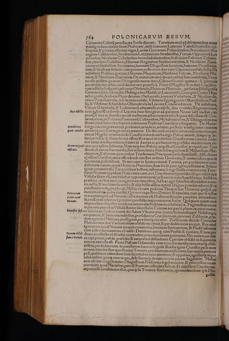 Conuentu Colenfi peracto,rex Brefte díuertit: 'oruniam ueró ad dífceptandam atque tran(igendam caufam fuam Prufsicam, mifit loannem Lutecum V uladislauíenfem epi- fem palatínos:Caftellanos,Hiíncíam I$ogouíum Sendomiríenfem,X Nicolaum Zarni- cam, X lacobum Schadecum:quorum pofleríores duo íurís Canonici confultí tuére.De nobilitate Prufsíca quatuor, Ottonem Maquitíum,Matthíam T'olcam, INícolaum Pila: neafís quídem quatuor, Elbíagenfis aurem duos, Gdanenfis uero quatuor: X quintum parcecum eíus urbís,candídatum íurís pontificij. Porró à Magiftro X ordíne Crucifero- rum adfuereTodocus epifcopus Ofsilienfis Flenricus Plauenius , qui fuerat Elbingenfis s * nebergenfís, Andreas Peper decanus Darbatenfis,loannes Vinbelerus, &amp; Nícolaus de- fia, &amp; Vilelmus Schundelus Ofterodenlis in Líuonía Commendatores.' De nobilitate, Vlricus Gilautenfis, X Ludouicus Lubauíenfis przfecti, duo coufüles Regiomontani, pax infeca, item duo R.eualienfes e Líuonía.Inter hos ígíturad quintum INonas [ulij tractari coge pau, X uno ac dímidío menfe tractatum,ad extremum infecta pace difcefum eft. Con- Conditions burgo intra crízíntaanngs proxímos,ut iudício,arbítrio, pactoue tranfigeretur: ínterím pacis reiecit. autem ín poteitatereyisarx ea maneret. Deillisuero conditionibus conuenírenon po- tuit;ut Magifter actotus ordo Cruciferorum in uerba regís Poloni iuraret, femperg de- inceps in file X clientela cíus effent: ex uero ut militibus Cruciferorum emeríta unde- cim annorum ftíipendía exolueretíjs duntaxatqui fueruarín prefidío munitionum ea- Germani pacé rum quz ipfi tradebantur. Nam neq; hoc Poloniaeg illud Cruciferí acceptabant. Crez fran — ditumeftautem fiue inuídíafiue maleuolentia Brandeburgenfium &amp; Miínenfium Mar- chionum, X alíorum quorundam Teuthonum Príncipum perfectum fuiffe , difficiliores ut eflent Cruciferimetu offendendi cunctos ordines Germanis, &amp; amíttendi ea quz ín Germanía pofsídebant. Ecuencrantín fpem potíundí Totunía, per prodítíonem non- nullorum ciuíum,quam Henrícus Plaueníus,dum ibi de pace agítur,inftruxerat. Soluto igitur conuentrillo Torunea(ium bellum,inftauraturà regeDiefte commorante.Tene- batur Nouum oppidum Pomeranízx cum arce, Cruciferorum pracfidío.Id quoníà in ripa Viftulx fitum eft,eam habebat opportunitatem;ut fluminis tratectum liberum hoftibus pretarez noftris uerà nauigationem impedíret, Ad hzc ager fylueftris abundabat mate- ría, uattis,&amp; machínis faciendis X alijs bellis ufibus aptam.Id igitur prímüm adoríri,&amp; ín Polosorum. Phetoris animé quàm confilfj.Quinon expectaro Duníno &amp; equitatu, cum quo feiuffus cladesapud &amp;iatconiuagere,ad Nouum caftra metatus eft.Hoftes noftrorum paucitate anímaduer- ouam: fa;coadunatt celeríter € proximis pracfidijsimpetum ín eos fecere. Quaquam autem non improuifum íd noflrís accíderattamen uím hoftium non fuítinuere. Fugíentíbus naues ys regfe non procul in Víftula ftantes falutí fuére, Centum aut pauló plures exomnínume- Cruciferi fafi.sco deíiderati.Codem autem díe Adam Vilcanouius contractis tumultuaríe INídeburgo, «cuí preerat, A Sarnouta militibus,przfidíarios Crucíferorum,qui erant Zaldouiz, pra- dam agentes e Mafouíaprofligauitpredama excufsit. Zialdouíam deínde Conradus Mafouiorum dux Varfauienfium obfidione cinxit,&amp; per deditionem accepit, Rex uetó ígnominíaapud Nouum accepta commotus,Ioannem Synouecíum, € Paulü lafeníum cum aulico fuo comítatu eó mifit: Dunínum quog cum Prufsis € equítatu,&amp; ítem pe Noutm obf-|- ditatu recollecto eóde íufsit contendere,utíta munitione potírentur.INec tamen peruim [unà Polouis. ca capi potuít,ualido praefidío &amp; naturaloci defendente. Ceterüm obfidío ín fcquentem annum extracta eft. Porro Pufcum Gdanenfes cum totos fex menfes terra,marics obfe- diflent;per deditionem in poteftatem fuam redegerüt. Rurfus igitur Cruciferí pacís men tíonem iniecere:fiue quo liberius Toruníz próditionem conficerent,fiue reuera pacís cu pídi,quód non admodum latís fuccefsibus tunc uterentur, X oppídani;agreflesip atque adeó milites quoq; cum íurgio,defe&amp;íonisi denunciatíone pacem flagitarent. Miffus eam ob rem àregeloannes Dlugoffus ín Prufsiam,cü gubernatore &amp; primoribus trium ciuitatum apud Marígburgum &amp; Stumam colloquía habzir, Et uidebátur Cruciferi ac cepturíefIe conditíones íllas,quae ipfis Torunia ferebantur, quemadmodum ipfe Dlu- gollus pi TUA j hit gun adc aiam gris? rn Vat Mrd galp ;mair cm isis IB.uadid B. sat Kk ueni 1 | Bye nta D^ qquicqua Illum diat l | | Dsnagnan y cotmitlay ^m otto nari quoc IS carat pct MAT. I PAM A ul I'atOtUTI | IER XR D, adm uien|