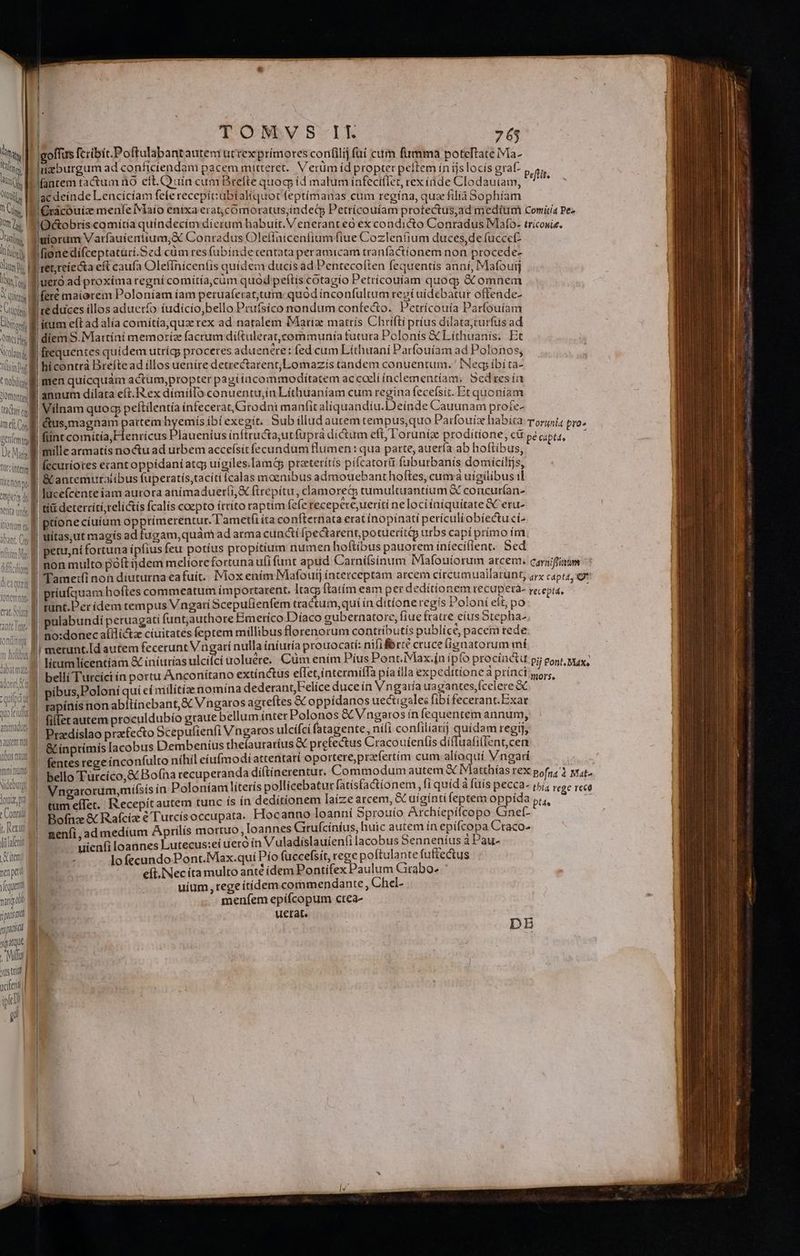 ns goffus fcribit.Poftulabantautenrutrexprimores confilij fuí cum firmma poteftateiVia- uM rigburgum ad confícíendam pacem mitteret. Verüm id propter pellem ín íjslocís graf- pefti Wn Pfantem tactum no eft.Quín cum Brefte quoq, id malum infeci(Iet, rexiüde Clodautam, ^ aj Qi P acdeinde Lencícíam fefe recepit:ubialíquot (eptímanas cum regína, qux filía Sophíam UM Grácouice menfe Maio enixa erat,comoratus;indecp Petrícouíam protectus,ad medium Comiría Pez n^. SiOGtobriscomitia quíndecím dierum habuit. Veneranteo ex condicto Conradus IMafo- tricowis. M l'uiorum Varfauiemtium,X Conradus Oleffaicenfium fiue Cozlen(jum duces,de fuccet- linn lfionedifíceptaturi.Sed cüm res (ubindecentata peramicam traníactíonem non procede- Jum: Miret;reíecta eft caufa Olefinicen(is quidem ducis ad Pentecoften fequentis anni, Mafouij lit. M'uero ad proxima regní comítía,cüm quod petis cotagio Petrícouíam quoq; &amp; omnem X qi !feré maiorem Poloníam íam peruaferat,tum quód ínconfultum regí uídebatur offende- Con té duces illos aduerío iudicio,bello Pruísíco nondum confecto. Petrícouía Parfouíam Uo M itum eftad alia comítía,quze rex ad natalem Mariae matrís Chrifti príus dilata;curfus ad àmsds E diem S. Martíni memoriz facrum diftulerat,communía tututa Polonis &amp; Lithuanís. Et colui frequentes quidem utríg; proceres aduenere: fed cum Líthuani Parfouíam ad Polonos; TWsingt hicontrà Breítead illos uenire detrectarent;LLomazís tandem conuentum. Neg ibíta- tubis men quicquàm actum,propter pagi íacommoditatem ac coeli inclementíam, 5edres ia lom li annum dilata eft. ex dímillo conuentu,in Líthuaníam cum regina fecefsit. Et quoníam tar ull Vilnam quog pefítilentía inteceratGtodni manfit aliquandíu.Deinde Cauunam proie- me Cl &amp;us,magnam partem hyemís bí exegit. Bub illud autem tempus,quo Patfouía habita Torunia pro» geníemtmy | fiint comítía,Flenricus Plauenius inftructautfuprá dictum eft, l'oruniz proditione, cü pe cipts, Dc B millearmatis noctu ad urbem acceísit fecundum flumen :qua parte, auería ab hoftibus, wins fecuriotes erant oppidaníatg uígiles.Iamóp preterítís pífcatorti fuburbanís domicilijs, itio» B EC antemutaiibus fuperatis,tacíti (calas moenibus admouebant hoftes, cuava uigílibus il mus à | lucefcente iam aurora anímaduer(i,&amp; (irepitu, clamorec tumultuantium &amp; concurían- Aetita unde fonemna Ton cmnor dort t - (f. ^ z QUILDI dy Vatrem m Vbus nam nri numo Nideburg LOT DR » Conrad t, ertt Viifafeni tem aped quant varia o ipud pid sqatqut . Miu yusttri xdenl iplc? p uítas,ut magís ad fugam,quàm ad atma cuncií Ípectarent,potuerítip urbs capí prímo ím !non multo poft ijdem melíorefortuna ufi funt apud Carní(síinum Mafoutorum arcem. carniffiaum TTamet(i non díuturna ea fuíc.. IMiox ením Mafoutj interceptam arcem círcumuallatunt, arx capta, gr pulabundí peruagati funt;authore Bmerico Díaco gubernatore, fiue fratre eíus Stepha ! icamlícentíam &amp; iniurias ulcifci woluere.. Cüm enim Píus Pont. Max.ín ipfo procinctu pj eont, yay, belli Turcíci in portu Anconítano extínctus effet,íntermiffa pía illa expeditione à prínci ors, | pibus,Poloni quí ei milítía nomína dederant,Felice duce ín Vngaría uagantes,fcelere &amp; rapínís non abliinebant,&amp; Vngaros agteftes &amp; oppidanos uectigales fibifecerant.Exar fil[et autem proculdubío graue bellum ínter Polonos &amp;Vngaros ín fequentem annum, | Ptzedíslao praefecto Scepulienfi Vngatos ulcifci fatagente, nili confilíarij uidam regij, | &amp; ínprímis [acobus Dembenius thefauraríus d prefectus Cracouienfis diffuafillent,cen ! fentes rege inconfulto níhil cíufmodiattentari oportere,prafertím cum en Vngarí | ! bello Tutcíco,&amp; Bofna recuperanda di(tinerentur. Commodum autem &amp; Matthías rex pofnz'1 vat | Vngatorum,mifsis in Poloníam líterís pollicebatur fatísfactionem ,fiquídà fuis pecca- rri, rege reco | tmeffet.. Recepítautem tunc ís ín dedítíonem laize arcem, &amp; uigintifeptem oppida p, Bofnz &amp; Raícíz &amp; T'utcís occupata. Hocanno loanní Sprouío Archiepifcopo Gnef- neníi, ad medíum Aprilis mortuo ,loannes Grufciníus, huic autem ín epifcopa Craco- uienfi loannes Lutecus:eí uero tn Vuladislauien!ti lacobus Senneníus aPau- i lo fecundo Pont.Max.qui Pío fuccefsít, rege poftulante fuftectus eft, Nec íta multo anté ídem Pontifex Paulum Grabo- uíum, rege itídem commendante, Chel- menfem epífícopum crea- uetat. DE ] | » | ! i