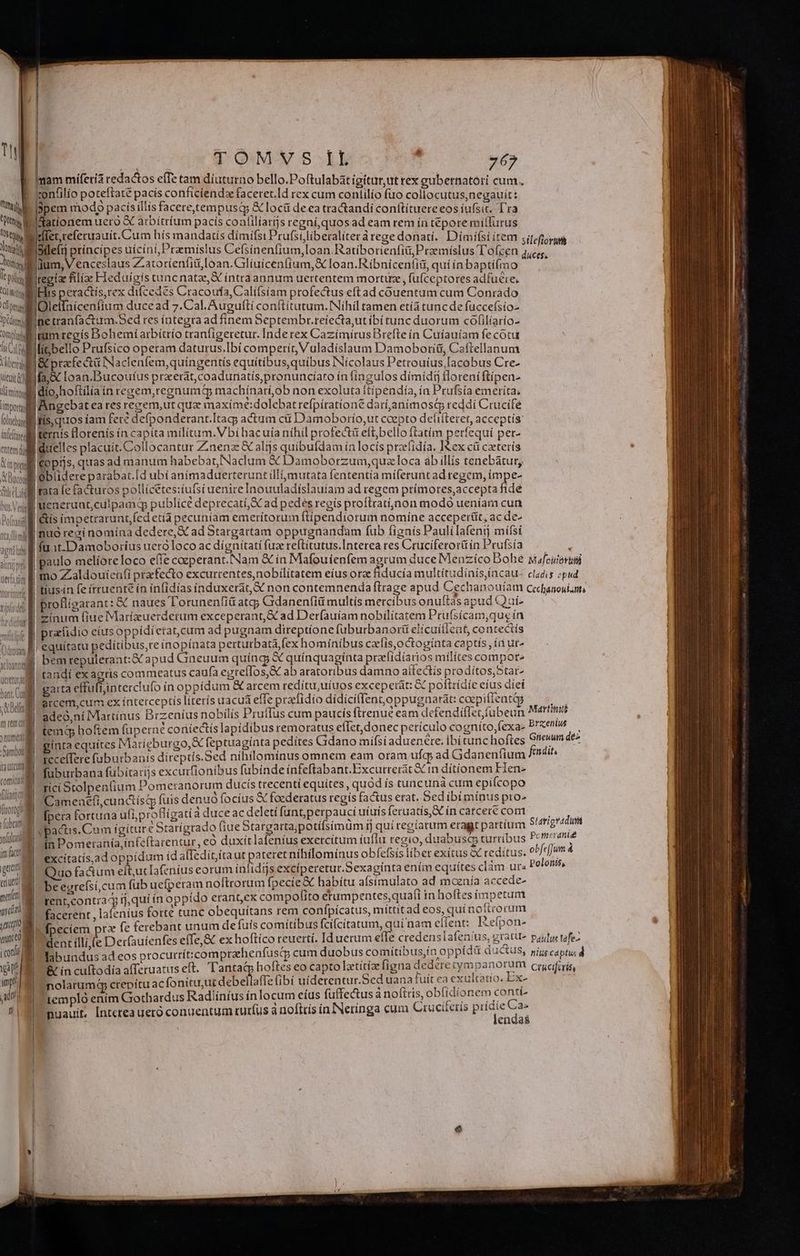 imam miferi redactos effe tam diuturno bello.Poftulabát igitur ut rex gubernatóri cum. xonfilío poteftate pacís conficiendz faceret.Id rex cum contilío fuo collocutus negauit: Dpem modo pacís illis facere,tempusa &amp; loci deca tractandi conítítuereeos íufsit. Tra gationem uero X arbitríum pacís coalilíarijs regní,quos ad eam rem ín tepore miflurus T. tte E tos VQ m Y | otlefij ptíncípes uícini,Pramislus Cefsiínenfium,loan.Ratibotienfii, Przemíslus Tofcen ium, V enceslaus Zatoríienfiti,Ióan.Crliuícenfium,X Ioan.Ríibnicentia, qui ín bapti(mo Iregiae filiae Fleduígis tunc natae, X intraannum uertentem mortuz , fü(ceptores adfueie; IHis peractis,rex difcedes Cracoufa, Califsiam profectus eftad couentum cum Conrado pr l'Olelfnicenfium ducead 7.Cal.Auguíti conftítutum. Nihil tamen etía tuncde fuccefsío- Imline tranfactum.Sed res íntegra ad finem Septembr.reiecta,ut ibi tunc duorum cofilíario- onjwegam regis Bohemí arbitrío tranfígeretur. Inde rex Cazímirus Brefte ín Cuíauíam fe cotu liGifiebello Prufsico operam daturus.Ibí comperit Vuladíslaum Damobortiü, Caftellanum Uie B pracfe ctü Naclenfem,quíngentis equiítíbus,quibus INícolaus Petrouíus,Iacobus Cre- utu ml fa c Ioan.Bucoutfus prxerat,coadunatís,pronuncíato in íngulos dímidi tloreniftipen- limimlllidio hoftilíain regem,regnumdtQ machínaráob non exoluta itípendía, ía Prufsía emeríta; í iiL S) ; ; - ; . ; ; itl ngebat ea res recem,ut quz maxíime:dolebatrefpíratíone darí,animosti reddi Crucifé bbs fis quos iam fere defponderant.Itacp actum cit Damoborío,ut coepto delifteret, acceptís: bii ternis llorenís ín capita militum. Vbi hacuía nihil profectü eft;bello ftatim perfequí per- milii duelles placuit. Collocantur Zinenz &amp; alijs quibufdam in locís przefidía, I&amp;ex cá caeterís lel Cops, quas ad manum habebat, Naclum € Damoborzum, quac loca ab illis tenebátur, A Buil | oblidere parabat.[d ubí animaduerteruntillimutata fententía miferunt ad regem, impe- iiL fara fe factutos pollícétes:tufstuenireInouuladíslauíam ad regem prímores,accepta fide hts Vl Meneruat,cuipamd publice deprecati,X ad pedes regís proflratínon modo ueniam cun ttl itis impetrarunt,fed etíà pecuniam emerítorum ftípendíorum nomíne acceperit, ac de- | nuó rezí nomína dedere, X ad Stargartam oppugnandam fub fignís Pauli afentj mífsí wil fat-Damoborius uero loco ac dignitati fuz reftitutus.Interea res Cruciferorü ín Prufsía ! I'proflígarant: &amp; naues l'orunenfid atg Gdanen(iü multis mercibus onuítàs apud XQuí- zinum (iue Marízuerderum exceperant,&amp; ad Derfauíam nobilitatem Prufsícam,que ín .&amp; B pracfidio eius oppidíetat,cum ad pugnam direptíone fuburbanorti elícuílicat, contectís a Bi equitatu peditíbus,re inopínata pertutbatà,fex hominibus cafís,octogínta captis, ín ut^ ] bemrepulerant:&amp; apud Gneuum quíng &amp; quínquagínta prafidíarios milítes compor- taudí exagris commeatus caufa egtefIos,S&amp; ab atatoribus damno aíIectis prodítos;Star- garta effufiinterclufo ín oppídum &amp; arcem redítu,uíuos excepetát: &amp; poflrídíie efus díeí arcem,cum ex interceptis literis uacua effe praclidío didíciflentoppugnarát: coepiffentqg MAIN hor t Cm Dafi UUf No | m ) numeri Sambot ^ nena nm E T ; ze A 1 12 t) un | füburbana fubitarijs excurfionibus fubinde infeftabant.Excutrerit € in dítionem Flen- M LN Stolpen(ium Pomeranorum ducis trecenti equites, quód ís tuncunà cum epifcopo 1 n A j d f &amp; 2 A 1 TN * Un a iDamenefi,cundtísq fuis denuó focius &amp; foederatus regis factus erat. Sedibimínus pto- horno * S | dej js fto [pera fortuna ufi, proflígatià duce ac deletí funt,perpauci uíuis feruatís,R ín carcere com fub ví jm fact z » amtoeqmeuh ín Domeraniía,inteftarentur, eo duxítlafeníus exercitum íuflu regio, duabusc turribus * excitatis,ad oppidum id alTediít;íta repe nihílomínus obfefsís libet exítus aX reditus. ?* D Quo fa&amp;ium elt,ucIafeníus eorum ínfidgjs exciperetut.Sexagínta ením equites clàm ur« uut M aes rrefsi cum fub uefperam noftrorum fpecíe&amp; habítu aísimulato ad moenía accede- mots rent,contrag ij, qui ín oppido eranGex com políto etumpentes,quaf(i in hoftes mpetum wig facerent , lafenius forte tunc obequitans rem confpícatus, mittit ad eos, quinofirorum Mur fpeciem prz fe ferebant unum de fuís comitibus fci(citatum, quí nam effent: .Refpon- quM e dli (e Der(autenfes efTe, &amp; ex hoftíco reuerti. Iduerum e(Te credenslafenius, gratu pautyi tafe- inia labuadus ad eos procurrít:comprahenfusqp cum duobus co mítibus,ía o ppídü ductus, pigs captus d v Rr ín cuftodia afferuatus eft. Tanta&amp; hoftes eo capto latitiz figna dedere tympanorum crufiris im. nolarumq ME atc de belaffe fibí uiderentur.Sed uana tuit ca exultatio. Ex- SE ubl templo enim Giothardus Radliíníus ínlocum eíus fuffectus a noftris, obfidi onem contí-  nuauit, Interea uero conuentum turfus à noftrís inINerínga cum Crucüeris pricie Ca. lendas
