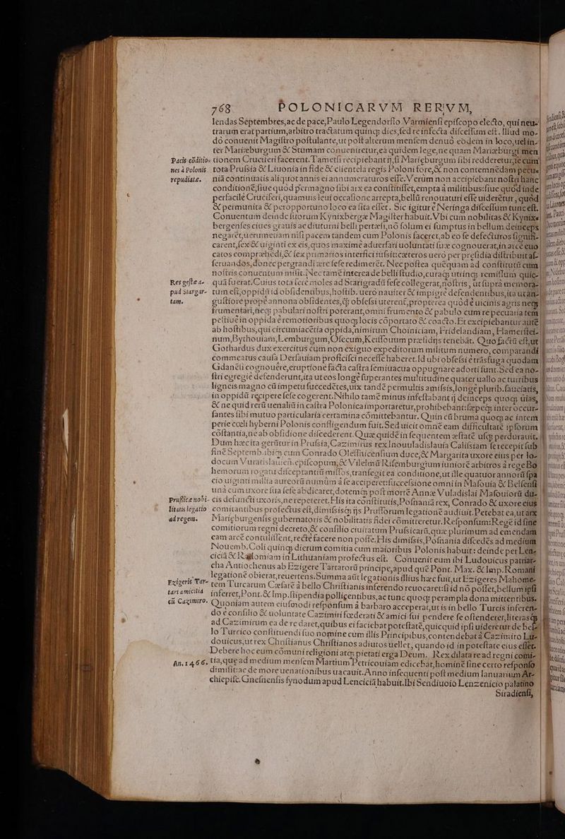 tall NU HR CRUCEM ; |. dodie lendas Septembres,ac de pace,Paulo Legendorfío V armíenfi epicopo electo, quí neu. yit trarum erat partium,arbítro tractatum quinq dies fed reínfecta difcellum et t.Iliud mo- indc dó conuenit Magiftro poftulante,ut poltalterum menfem denuo eodeim ín loco,uelín. indir S  4 Ode ( voc IN 17e ls cvi i D ter Marieburgum &amp; Stumam conuenítretur,ea quidem lege,ne quai n Mariae burgi men | usq 2 TA ^ EROR ED [AERE TIT E ga ei b à 10US 1 Pacis códitio: tionem Ctuciieri facerent. T'ametfi recipiebant i Marieburgum fibí red M ic e   ] . 7 ;] iile UA IRTAUE IRAM, ies Q7 Y -- j à ui nes à Polonis. tota Pruísta &amp; Liuoníain fide &amp; clientela regís] oloni forex non contemne bacs | Snunigi repudite, | níacontinuatis alíquotannís eíannumeraturos efie. V erum non accipiebant noit hanc | folocio conditionejfiue quod permagno fibi arx ea conítiti(Ietempta a militibus:fiue quod inde, indo ie] One i Viiv H , em A] arrepta,bellü renouaturí efle uideretur, qued, l £^ Cu TS i feruandes, donec pergrandiztrefefe redímeret. [Nec poftea quequam ad conftituti cum | noftrís conuentum mtíit.INectame T fi [i guftiorepropéannonaobfidentes,d obfefsi uterent pao £t d ular AREAAA VÁtc Lex ^y» ex TOP C luli NO períe coelí hyberni Polonís confligendum fuit. Sed uicit cóftantía,ne ab obfidí Dum hzcíta gerütu: d) DER HE 3 N32 REA ERR TEZLES liac oebptemb.iDI i t 2465 Ps tíc iro poffe. cicia X I5aglomíam in Lithuaníam p cha Antiochenus ab Ezigere T legatíone obierat,reuertens tem l'urcarum Czíare à bel tar atmicild. inferret Pont. &amp;T ci, Caqumiro. Quonfam aut 1 rofectus el. Conuenit eum ibí Ludouicus patríat- artarorü príncipeapud qué Pont. Max. &amp; Imp. Romattí .Summa aütlecationís illius hac fuit, ut Ezigeres Mahome- lo Chriftianisinferendo reuocaret:(i íd no poffet;bel mp.ftipendiapollicentibus,ac tunc quoc; perampla dona míttentibus. em eiufmodi refponfum à barbaro acceperatnutís ín bello 'T'urcís ínferen- Eziperis Tdr- do e confilio &amp; uoluntate Cazímíri fcederati X amíci fuí pendere fe Wa Va) Min per ad Cazimirum ca de re daret, quibus ei faciebat poteftate, quicquid ipfi uíderecur de bebe || MM lo Turcico conflituendifuo nomíne cum illís Principibus,contendebatà Caziímiro Lite | m douícus,utrex Chriftíanus Chríftíanos adiutos uellet, quandoid ín poteftate eius effet. | TN Deberehoceum cómunireligioni atcp pietati erga Deum. ]zex dilataread regni comi | TOM An. 1466. tía que ad medíum m enfem Martium Petrícouiam cedicebat,homíne (ine Certo refponfo | Bout. dimifit:ac de moreuenationibus uacauit. Anno ínfequentípofl medium lanuarium At-. | bitur chiepifc.Gnefneníis fyaodum apud Lencícahabuit.]bi Sendíuoío Lenzenício palatino lion Siradienfi, 4] *