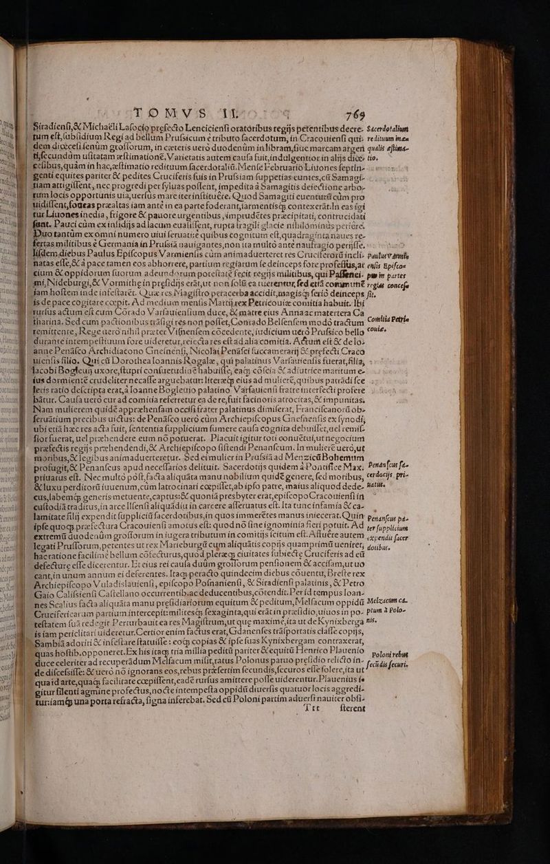ort [al It Jj TO M VIS. Docs 769 mum e(t,ubí(idium Regíad bellum Prufsícum e tributo facerdotum, ín Cracouienfi quí: reditum inea dem diceceli enum groflorum, ín caeterís uero duodenüm inlibram,fiuemarcati atgen qualis eftina- tb(ccundüm ufitatam zftímation&amp;,. Varíetatís autem caufa fuitíndulgentior ín alijs dioc» tie. cclibus,quàm ín hac,zftímatio redítuum facerdotalia.Men(e Februario Liuones feptin- genti equites pariter &amp; pedítes Cruciferís fuís in Prüfsíam fuppetiaseuntces;cii Samagi- tiam attigillent, nec progredi perfyluas poflent, impedita d Samagitis deiectione arbo- rim locis opportunís uia uerfus mare íter íínftítu&amp;ce; Q uod Samagiti euentur&amp; cüm pro uidil[entfodeas praaltas íam anté in ea parte foderant,tarmentístQp contexerát.In eas (oí tut Líuones inedia, ftigore &amp;€ pauoreurgentibus ,imprudétes przcipítati, contrucidati fant. Pauci cüm ex ínfidijs ad lacum eualiffent, rupta tragili zlacíe nihilomínds períóre: Duotantüm exomni numero uíui feruati:e quibus cognitum eft,quadraginta naues re- fertas militibus € Grermanía in Pruísia nauigantes,non ita multó ante nautragío perijffe. ias lifden; diebus Paulus Epifcopus Varmieníis càüm animaduerteret res Cruciferorü incli, Pasturvnis natas efle,&amp; à pace tamen eos abhorrere, partium regiarum fe deínceps fore profeffus;at enfis Epifco» cíum &amp; oppídorum fuorum adeundorurm pote(iat£ fecit regis militibus, qui Paffenei- pw n partes mí, Nideburgi,&amp; Vormithe in prefidijs eràtut non folti ea ruerentum, fed eti comm un£ regu conca fam hoftem inde ínfeltarét. Qua res Iviagíflro peracerba accídít,magisi feríó deínceps fir, is de pace cogitare coepit. Ad medium mentis Mattijrex Petrícouiz comítía habuit. lbí rurfus actum eft cum Córado Varfauíeníium duce, &amp; matre cíus Annaacmaterteta Ca tharína, Sed cum pactionibus tráfigí resnon poffet, Conrado Belfenfem modó tractum Comis Petrie remíttente, Reuse aero nihil preter Vifneníem cóocedente, iudicium ueró Prufsico bello *?!4 durante ínrempeftiaum fore uideretur, reíccta res ef ad alia comitía. Adtum eft &amp; delo: anne Pená(co Archidiacono Gneínenfi, Nicolai Penàafcí fuccamerarij &amp; prefecti Craco uieníis filio. Quí cii Dorothealoannisogalz, qui palatínus Varfauíenfis fuerat,filía, - ius dormíente crudeliter necaíIe arguebatur: líterzeQp eius ad muliere, quibus patradí fce lecís ratio defcripta erat loanneBogleuio palatino Vatfauien(ü fratre incerfecti profere bàtur. Caufa uero cut ad comítía referretur ea de re;fuit facínotís atrocitas, X impunitas. INam mulíetem quíde apprzhenfam occifitrater palatínus dimiferat, Fraucifcanorá ob» feruatium precibus uictus: de Penáfco uero cüm Archíepifcopus Cinefnenfis ex fynodf, ubi etía haec res acta fuit, fententía fupplicíum fumere caufa cogníta debuiflenael remit fiotfuerat, uel przehendere eum nó potuerat. Placuit gitur totí conuétuíutnegocium prafectis regis prehendendi,&amp; Archiepifcopo (iftendi Penanfcum. In mulierc uero,ut moribus,X legibus anímaduerteretut. Sed eimulier ín Prafsía ad Menzícü Bohemum n profugit, &amp; Penanfcus apud neceffaríos delítuit. Sacerdotijs quidem a Poncfice Max. 3h foli príuatus eft. INec multo poft;factaaliquata manu nobilium quíd£ genere, fed motibus, *€*o9/s. pri- &amp; luxu perdítorü íuuenum,cum latcocínati caepiíTet,ab ipfo patre, maíus aliquod dede- Watuse cus,labemq generísmetuente,captusi&amp; quonia presbyter erat,epifcopoCracoutenfi in cuftodia cradítus,in arce Il(enfi aliquadíu ín carcere alferuatus elt. Ita tuacínfamía &amp; ca- lamítate filij expendit fupplíciáfacerdotíbus,in quos immeretes manus íniecerat.Quín ipfe quog praefectura Cracouíenfi amotus eft: quod nó (ine ignominía fier potuit. Ad extremü duodenüm grofforum ín iugera tributum in comitis Ícítum eft.Affuete autem legati Prufforum,petentes ut rex Marieburgü cum alíquátis copijs quampríma ueniret, hacratione facilíme bellum spieckurus qui adusta ciuitates fubiecte Cruciferís ad eü defe&amp;ure efTe dicerentur. Et eíus reí caufa duum groiforum penfionem &amp; accifam,ut uó cant,in unum annum eí deferentes. Itagy peracto quindecim diebus couentu, Drefte rex Atchíepi(copo V uladíslauienit, epifcopo Pofnaníenti ad Sitadienfi palatinis, &amp; Petro Gaío Calífstenti Caftellano occurrentíb.ac deducentibus,cótendit.Períd tempus Ioan- nes Scalíus facta alíquára manu prelidíariorum equitum d pedítum,Melfacum oppidü spon Cruciferícarum partíum íntercepítimilítesqy fexagínta,qui erát in prafidío,uíuos ín po. ptum à Polo- teílatem fuá cedezít Percurbauiteares Magiftrum;ut que maxime,íta ut de Rynixberga ni. is iam petíclitari uideretur.Certíorením factus etat, Gdanenfes tráfportatís claffe copi]s, Sambia adorití &amp; ínfeftare ftatuifle : cocp copías &amp; ipfe fuas Kyníxbergam contraxerat, quas hoftib.opponeret.Ex hís ítagp tría millia pedit paríter &amp;equiítü Henríco Plauenío Py duce celeríterad recuperádum Melfacum mifit,ratus Polonus paruo prelidio relícto ín- fecidia fecuris de diícefsiffe: &amp; uero no ignorans eos,rebus praefertim fecundis,fecuros eílefolere,ita ut quaidarte,quag facilitate coepiffent,eade rurfus amittere pofleuíderentur.Plaueníus f» gitur filenti agmine profectus,nocte íntempeftaoppidü Hiph quatn uocis aggredi. tur:íamtp una porta refracta, (igna inferebat. Sed ci Poloní partím ME * qun i Peranfcus pd ter fupplicium «pendit facer dotibur,