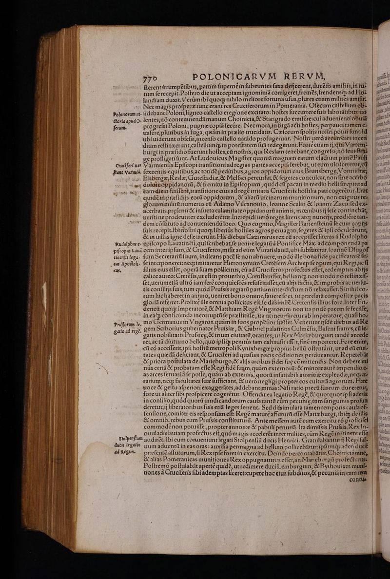 PIS POLONICARVM RBÉRVM, ^ fterentirrumpetibus, partím fuperné ín fubeuntes faxa defjcerent, ductis amifsis idi tu tum ferecepit.Poftero díe utacceptam ígnomínía corrigeret,fremes,frendensC; ad Hoi landíam duxit. Verüm ibí quog níhilo melíorefortuna ufus,plures etíam mílites amifit; INec magís ptofperz tuncerantres Cruciferorum ín Pomeranía. Ofecum caftellum ob- Polonorum ui- fidebant Poloníjligneo caftello eregione excítato: hoftes fuccurterefuís laborátibus uo lentes;nó contemnendà manum Choinícía,&amp; Btarígrado emifére:cui aduenienti obuia progrefsi Poloní, pugna copía fecere. Nec mora,in fuga actí hoftes, perpaucitamene- uaíére,plutíbus in fuga, quàm ín pralío trucídatis. Czeforum fpolijs noftri potiti funt.Id ubi uideruntobfefsi,incenfo caftello natádo profugerunt. INoftri ueró áecürretes incen díum reftínxerant;caftellumd in poteftatem fuà redegerunt.Forte etíam ; qii Varrem burgi ín przíidio fuerunt hoftes,cü noftris, qui Reslam tenebant,congrefsinó leurfftais eprofligatífunt. Ac Ludouicus Magifter quontà magnam earum cladium parte Pauli Cruciferi uae emtrolR Bpifcopí tranfitíoni ad regías partes accepta ferebat, uteum ulcifcereturyed fiant Varmis. fexcentís equitibus,ac totídé pedítibus,azros oppidorum eius Brunsberoe Vordiidiaes ,, Elsbergz,Reslz, Guteftadiz,&amp; Melfaci percurfat, &amp; (egeres conculcat;non fineacérbo »5 dolateoppidanotü, &amp; fremitu ín Epifcopum , quód cti pacatí in medio belli ftrepítu ad osos eamdiem fuillentrranfitione eius ad rege ítrítatis Crucíteiis hoftilia patí cogererur.Erat quidéinprafidijs eor oppidorum , &amp; alíarü uícinarum munitionum, non exiguus rez giorum milit numerus c Adamo Vilcanouío, loanne Scalío &amp; loanne Zaco:fed exe acerbatís prefenti &amp;C infueta calamitateoppídanort animís, moenibus ij fefe contínebát, ueriti ne prodeuntes excluderétut.lacrepídi ueró regijs lirerís atqj nuncijs, prodiere tan- ? demcoóflüituto ad conueniendüloco. Quo cogníto, Magifter Bartenfteínü fe cum copt]s éloria apud O- fem. : : , : ex  , ;  pm , , ^ &amp; in uillas igne defzeuierunt.Hís diebus Cazimírus rex ct accepillecliteras à Rudolpho Rudolphi e epifcopo Lauatíncfi,quífcribebat,fe uenirelegatià Pontifíce Max. ad cómponenda pa tinenfis lega- fum Secretarítt fuum, índícans pac&amp; fe non abnuere, modo illebona fide pacificatore fe tus Aposloli. feinterponeret:necg ímitaretur Hieronymum Cretefem Archiepifcopum;qui Regf,acfi £M. filius eius eíIet, operá fuam pollicitus, cáiad Cruciferos profectus effet, redemptus ab tjs calice aureo: Cretefís,ut eft in prouerbío, Cretiflauiffetbellumá non modó no reftínxit fet,uerumet(a ultro íam fere conquiefces refüfcitaffer, ct alis factís,&amp; improbis ac uerfu- tís con(ilijs fuís.tum quod Prufsis regíarü partium interdictum nO relaxaffet.Si nihil eo- rum híc haberetín anímo, ueníretbono omíne,fauerefe ei, ut prcclara compofite pacís gloríà referret. Prolíxé ílle omnia pollícítus e(tfe difsimile Cretenfis illius fore.Inter Fri- deríci quoq; Imperatore, € Matthíam Regé Vngarorum non it? pridé pacem fe fecilTe, íneatm conficienda íncorruptü fe praciirifle, ita utincurfaretur ab Imperatore, quafi hoe mo Germanus ín Vngaros.quám ín fuos prope(ior fuiffet. V enerunt ijfdé diebus ad Re gem Scíboríus gubernator Prufsiz , &amp; Gabriel palatinus Culmefis, Bafení fratres,cüle- gatís nobilítatís Prufsíce, X tríum cíuitarüorantes, ut Rex Marizeburgum tande accede retactá diuturno bello,quo ípfiG penítüs iam exhaufli «fT. tfine imponeret.Fore enim, cit eo PE hoftíüi metropoli Kyníxbergz propíus bellá oftentarit, ucad éü ciuis tates quadà deficíant, € Cruciferi ad quafuis pacis códitíones perducantur. R epetebat &amp; priora poftulata de Marieburgo, alijs arcibus fidei fue cómíttendis. [Non debere mi nüs certà X probatam effe Regi fide fuam,quám externo:á: &amp; minoreaute impendio e as atces feruari à fe pofTe, quàm ab externis, quorü ínfatiabili auarítize explendaeneci ae ratíum,necg facultates fuz fufficiant, &amp; ueró negligi propter eos culturá agrorum, Haee Prijforim le- gatio ad rege. fore ut aliter fibi profpícere cogeretur. Offendit ea legatio Rege, &amp;€ quotquotipfi aderat ín confilio,quód quortt uíndícandorum caufa rantü cüm pecunic,tum fanguínís profun deretut,ij liberatoribus fuis etíà leges ferrent. Sed dífsimulara tamen temporís caufaof- fen(ione,comíter eís refponfum etf Reg? mature 2ffuturá effe Marixburyi, ibí&amp; de illis &amp; omnib. rebus cum Prufsís conftituturü. Antemel(Tem aut&amp; cum exercitu cà profícifel commodenon potuííIe, propterannonz &amp; pabuli penuríà. Ita dímifsis Prufsis, iex In- ouuladíslauíam profectus eft,quó magis accelerét ínter milites,cüm Rege in tinere effe Siolpenfium audiret. Ibí eum conueníuntlegati Stolpenfià ducís Henríci. Gratulabanturij eei faE- dutis legatio itm aduentü ín easoras: auxilia permagna ad bellum pollicebatur: ipfumiá adeo duce 4l&amp;cge^ — prefenteaffuturum,fi Rexipfeforet ín exercítu. Deinde perconrabátur, Choiníciáómneg &amp; alías Pomeranícas munitíones Rex oppugnaturus efferan Mariebured profecturus, Poftremó poftulabataperte quide, ut redímere ducí Lemburgum, &amp; Bythouism mun? tíones à Cruciferis fibi ademptaslíceret:cupere hoc eius (ubditos,X pecunia in eam rem conte , | iifelp EN auo fm qiierdis mA jjcimbog iimuaf pyiarc, Dt jama » bof germ 0 i mentum à gondid fbidcSlod Pasibroulu jit domi! Diap itti ndis fic Wteor MN  am jUugladísl as Vatt tuis : Addeir Wien | Celeten B recoflio