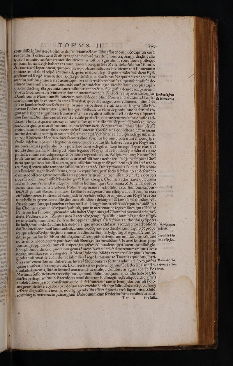 m | TOO vis. rb E | ontulíffe.Ipfum ueró hoftibus dídiciffeiam odo millibus florenorum, & captiuis eorü | reddendis. l'ectius ueró &C obíter agebát. Si forté dux de Choínicía, Stargartha;fiue alía | quapía munítíone Poómeranica deciderecum hoftib; regijs aliqua conditione poffet,ut | ipli cüm bona Kegís habereeas munitiones liceret; ín fide & clientela Polonorü futuro; | Adtamuafrálegationem, quippe qux nó obfcure indicaret Henricum totí Pomeraniae ánhiare, nihil aliud refpoli datüm eft, quám ut dux ipfe poft quíntamdecimà díem Byd- goltíam ad tege ueniret, de illis, qme poftulabat,cora acturus. Ne quátamen pecuníam interim hoftibus numeraret,neüe captiuos redderet. Ferret potíüs aliquatifperadhüc de« ttímentum amiflarti munitionum.Id aute prouidebatur,ne uíres boftiüm receptis captí- uis,conductisc illa pecunia nouis militibus reficerétur, Bydgoftía deínde tex peruenit. Vbi deSlochouiz arcísinterceptione nuncium accepit. Prxfedtus eíus accis ei | tt, quada ibus M francs i adcad TU yodetdi Aeptit nebat impedi dant rorum^ 9 quc etipli | uiis pr | pod PEL | grt es T iod xci vectitll VnLU. ^ Dambrouíus Martínum Siflouicium nobile & copiofium Pomeranü, é dítíoneHenricí ís (e in familiaritate przefectí ítajüt liberidsía arce diuerfaretur. Erantibtín prafidío Po-. merani Polonis íntermixti.Cum bís igiturSiffouicius elàm de prodítione pactus;cü có- :gnítam haberet anguftia rei frumentaríz ín arce, ulttó pollicitus eft de domo aliquantá uim farinze.D imillus eam obrem à credüló prefecto, quatuorcurtus farína onuftos ads duxit. Elis uero. quaternos expeditos pedites qua(i cuftodíiz, & przefidij caufa adiunxe- atbitrabaturadíuuantíbus excondicto Pometanis prefidíaris, cóprefrendit,SCín imam turrim detrulit,arcemtp in poteftate fuam redegit. Vehemens erat fufpício,fino iubente, certé nQiníciente Henrico duce facínusillud ab ipfius homínib.patratum effe,eot fpe- nitiones,(i quas pacto alíquo ín poteftate (uam redegifTet. Itagj íncrepítilegati etus, qui nondi dímilsieràt. Mifluschs ad ipfumlegatus à Rege,quií de fraude € perfidía c&teo ex poftularet:mínastp adijcerec ni Slochouiaregiredderetur. Ad ipfum quoq; Martina Sif fouicium miffüs alius dereftituenda arce,nil nifi bona uerba retulit. Quo tempore Choi ;nícía quogs.duces hoftid aderant, pecunía Martíno-grandé pollicentes,fi (ibi arce trade- nís Dradebburgenfis cóliliaríus, cum 4 o equitibus qtrafi focíü (e Martino ad defenden- ,damarcé offerens, ütéatromiffus arce potíretür: uerdm intromiffus nó eft. Acrex cá con uocallet colilium,omilTo Marízeburgo & Kyníxberga, Choinicía adorírínec quícquam reclamatibus Prufsis,ftatuít,quo militibus hoftíum,qui € Giermanía &€ Bohemía deduce bantur,tranfitum íntercluderet, Poloníamt maíore nehoftilib.excurfionibus expone: tuncbellum gerere decreuifTe,díuturna ob(idione defatígatí, X fame íam laborátes,reli- v &ís reb.omníbus,quáa patebat exítus,noctufilétí agmíne excefsere:X equítes quide fpar Paníeuio feu Pníouio,quemadmodü habet Vapouíus,ad Choínícia przemtfsi erátjinci--. deret. Pedítes uero ín Zantfrá uícüfe recepere,templücs V íftule immines,unde nauigá-- tes infeftarét,muníuere. Poftero.díe oppidani, dilapfis defectíonis authoribus,cOpotes:: res,quí aderatBydgoftie,fuos comitatus adíunxerüt:ipfi Bydeoftie cárege maferunt.Lu bus cíngi oppídü coeptum eft, erüpere,frequetes,X ínuadereoperiiíntentum milite;glo- bosq bombardis X omne teloritígenus é moeníb.eíaculari. Ad extremum ímbutís uere 'no faoíttís utí,ac temere uagates,ut folent, Polonos,infidijs excipere. INec paruís íncom- modis nofttos afficiebát , donec fübmífsis à rege Líthuanis ac 'l'artarísequitibus,liberi- Martinus SífTouícius ex atce cofpícatus,omnib.militibus quos ín prefidío Sce a ductis perfequi inftituit. Sacerdotes rant dua cum ludímagiftto,X al(quot aen y adolefcetíbus ín arce remáferant: quí quauis Pomerani, tamen benígníoribus ufí o- nís,permolefte ferebüteos per dolum atce excidiffe. Hiergofolitudíne nactíocca y ceferendií gratíà bene merítís, no dece oram fibi effe RF GUN callibus Oed s ; :oftíoc tutti gíum Dà m cum fexde : : .re:oftíot turris refracto , Georgium Dàbrouíum cu Ao rr