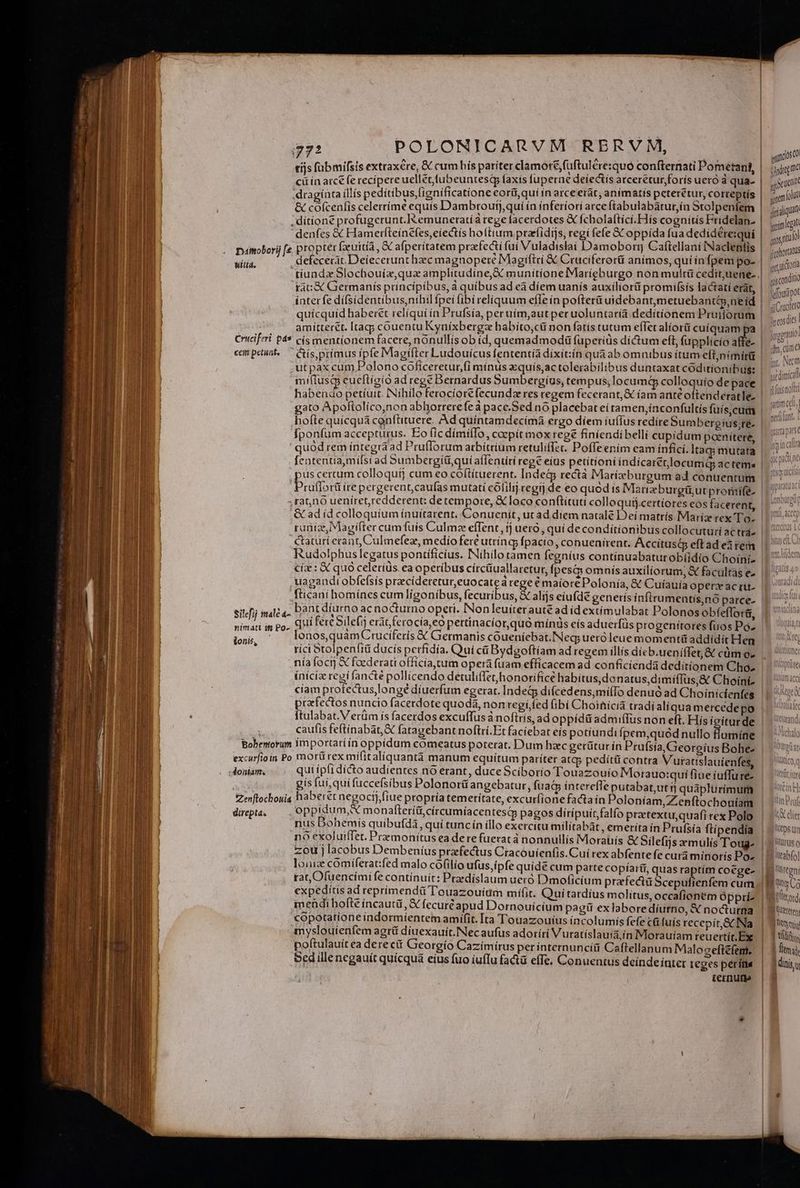 tijs fabmifsis extraxere, &amp; cum his pariter clamoré,fuftulére:quó confternati Pometant, cii in atc fe recípere uellet fubeuntesq faxis fuperne deíectis atceretur foris uero à qua- draginta illís peditibus,fignificatione eorii,qui in arce erát, anímatis peterétur, correptís &amp; cofcenfis celertíme equís Dambroufj,qui ín inferiori arce ftabulabárur,ín Stolpenfem denfes € Hamerfteínefes,ciectis holttum prarfidijs, regí fefe X oppida fua dedidére:qui pamoborij [e propter [uitia , &amp; afperitatem pratfecti fuí Vuladislai Damoborr Caftellani INaclentis defeceràt. Deiecerunt hzec magnopere Magiftri &amp; Cruciferorü animos, qui infpem po- tiundz Slochouiz,qua amplitudine,€ munitíonefMaríeburgo non muitü cedit;uene- rát:X Germanis principibus, à quibus ad eà diem uanís auxiliorü promifsís lactatí erat, Witt. amitterét. Itagp couentu Kyníixbergz babíto,cü non fatis tutum eflet alíorii cuiquam Criciferi pas cís mentionem facere, nonullís ob íd, quemadmodá fuperiüs díctum eft, fupplicío affe- miflusm cueftígio ad regé Bernardus Sumbergíus, tempus, locumG colloquio de pace | fponfum accepturus. Eo ic dimiffo,, ccepit mox rege finiendibellí cupidum paenitere, quod rem integra ad Pruflorum arbitrium retuliffec. Poffeením eam infici. ltacj mutata fententia,mífsi ad Sumbergitiquía(Tentiri reg eius petítíoni indicaret.locumQ ac tems rufforü ire pergerent,caufas mutati cólilij.cegrj de eo quod is Marzburgitut proniife- rano ueníret,reddetent: detempore, € loco conftituti colloquij.certíores eos facerent &amp; ad id colloquium ínuitarent. Conuenit, ut ad díem natale D : runía, Magifter cumfuís Culmz effent, tj uero, quí de conditionibus collocuturí actrá- ctaturí erant, Culmefez, medio fere utrincg fpacio, conuenirent. A ccitusc eft ad eem : ^ 2h. , 4 A  ' TE , Ciz : X quo celeríus. ea opetíbus círcüuallaretut, fpes&amp; omnís auxiliorum, &amp; facultas e uagaudtobfefsís praecíderetur,euocatea rege € maiore Polonia, &amp; Cuíauía operz ac ru- fticanibomínes cumligonibus, fecuribus, € alijs eíufdé generis infirumentis,nó parce- sitéfij mald 4- bant díurno ac nocturno operi. INonleuíterauté ad id extímulabat Polonos obfeffora, í[ 4 0x * A e , hd * H * .  M * nimati in po. Qui fere Silefi erat ferocía,eo pertínacior,quó mínis eís aduerfüs progenitores fuos Po- nía focij X faederati officía,tum opera fuam efficacem ad conficienda deditionem Cho» praefectos nuncio facerdote quoda, nontegífed ibi Choihicià tradíaliqua mercede po ftulabat.Verüm ís facerdos excuffus à noftris, ad oppidit admiffus non eft. Hís iciturde Bobentorum importatiín oppídum comeatus poterat. Dum hzc gerütur íri Prufsía, Georgius Bohe- excurfioin Po mortt rex mifitaliquantà manum equitum pariter atqp pedítü contra Vuratislauíienfes debilis qui ipfi dícto audientes nó erant, duce Scíborio Touazouio Morauo:quí fiue íuffu re- gis fui, qui fuccefsibus Polonorü angebatur , fua&amp; íntereffe putabat,ut tj quaplurimum Zenftocbouia haberet negocíj,fíue propría temetítate, excurfione facta ín Poloníam,Zenftochouíam Máy: oppídum, X monaftetiticírcumíacentesd pagos dirípuit,falfo praetextu, quafi rex Polo nus Dohemis quibufdi, quí tuncín illo exercitu militabát , emerita ín Prufsia ftípendía no exoluiffet. Premonitus ea dere fueratà nonnullis Moraüiís &amp; Silefijs xm ulis Tod zou j lacobus Dembeníus prafectus Cracouienfis.Cuí rex abfente fe cura minoris Po» rat, Ofuencími fe contínuíit: Pradislaum ueró D'moficium prefectü Scepufienfem cum expeditis ad reprimendü Touazouium mifit. Qui tardíus molitus, occafionem Opprí- mendi hofte incautü, € fecuréapud Dornouícium pagit ex laborediurno, X nocturma copotatione indormíentem amifit. Ita Touazouius íncolumis fefe c fuís recepit &amp; Na myslouienfem agrü diuexauít.Necaufus adoríri Vuratíslauiá ín Morauiam reuertit.Ex poftulauit ea derectt Georgio Cazímírus per internuncíü Caftellanum Maloceficfenie Sed ille negauít quícquá eius fuo iuffu fact effe. Conuentus deindeiíntet teges per íti« ternurie guns sindrome utt gol juialiqun geimegat apos tto! (cohoratu irc, uictortà gjyconditi Mfoufipot si Cracltcto Jreosdies | Jggrato: ihn, com a jp, Nem ydimical (üisaott nutim cl, peint, quarta pats tX dier Ittps um ltürtis o lteabfo] Tu Megn ett ord, B Uereten ASIN ] titio | Atti 1 dínis u il