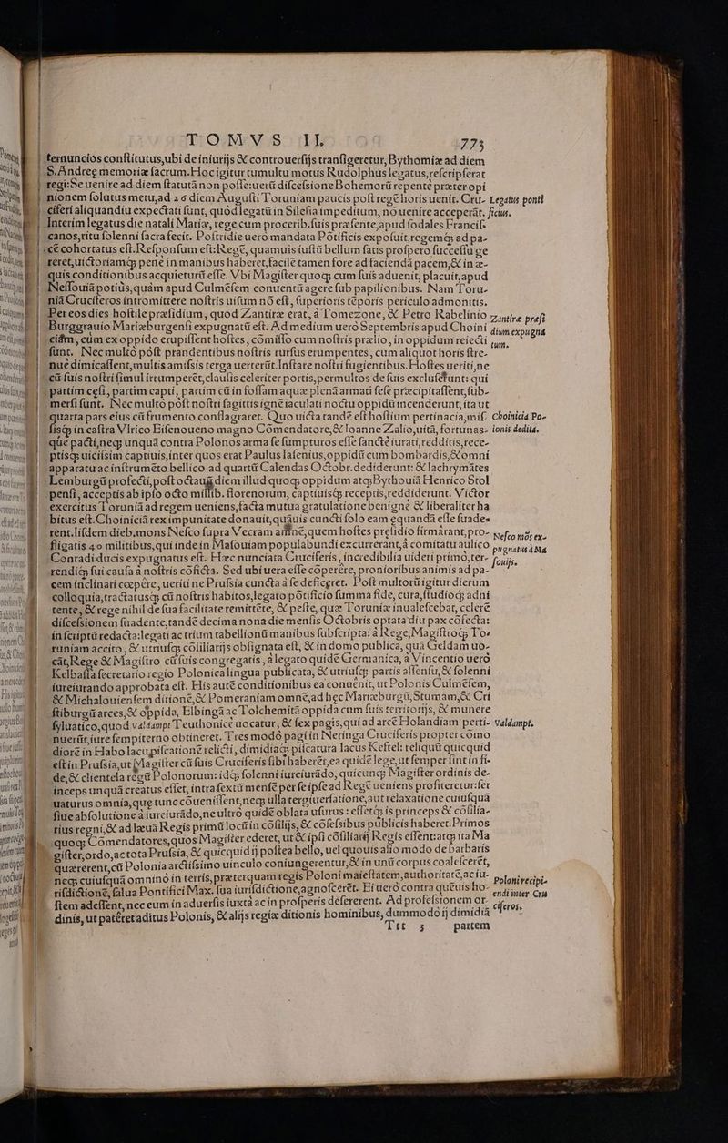 E A r7 — vERS- *- N—2 c2 as £9 zx Lj -—E2 z E — z ES ji t z ! Prog y  Ie nii Odit ' y H Joplin NI | to del tendant LJ 3 D i tC—— CE OH fq act, 4 CODUTenet hoinide n amer Fisigiti d ullo fiut yoius od qtislauiet ifiueiufl tipluri nflochot vital oia fitt mulio imitirts za pino inima GUNUL TUE qui qa [Rr TOMVS IL 775 5, Andree memoria facrum.Hoc igitur tumultu motus Rudolphus lezatus,refcripferat z ; ] » ' . -— ^ ] regi;;eueníre ad díem ftatutànon pofle:uerü difcefsione Bohemorü repenté prxter opí Interím legatus díe natali Maríz, tege cum proceríb.fuís prafente,apud fodales Francif. canos,titu folenní facra fecít. Poftridie uero mandata POtificís expofuityregemt ad pa- ««€ cohortatus eft. efponfum eft: egt, quamuis íuftü bellum fats profpero fucceffu ge teret, uictoríamty pene ín manibus haberet facilé tamen fore ad faciendà pacem, ín x- quis conditionibus acquietur&amp; efTe. Vbi IMagilter quocp cum fuís aduenit, placuit,apud INeflouíà potiüs,quám apud Culm£íem conuentü agere fub papilionibus. Nam Toru. níà Cruciteros íntromíttere noflris uifum nó eft, (uperíorís teporís perículo admonitis. Per eos dies hoftile prfidíum, quod Zantírz erat, à l'omezone, X Petro Rabcelínio Burggrauio Matizburgenfi expugnatit eft. Ad medíum uero Septembrís apud Choíni »€íam, cüm ex oppído erupiffent hoftes , comííIo cum noftrís przlio in oppidum reiectí funt. INecmultó poft prandentibus noftrís rurfus erumpentes, cum aliquot horís ftre- nué dimícaflent, multis amifsis terga uerterüt.Inftare noftri fugientibus.Hoftes ueriti,ne cit (uís noftri fimul írrumperet,claulis celeriter portís,permultos de fuis exclu(étunt: quí partím ceíi, partim capti, partím cü ín foffam aquz pleniarmati fefe przecipitaffentfub- Amerfi funt. [Nec multo poft noftri fagíttis ieneiaculati noctu oppidü íncenderunt, ítaut peus pats eius cü frumento conflagraret. Quo uícta rand? eft hoftíum pertínacia mif: isip in caftra Vlríco Eifenoueno magno Comendatore,E loanne Z.alío,uítà, fortunas- que pactí,neg; unquá contra Polonos atma fe (ampturos effe fancté iuratí, reddítís,rece- apparatu acínítrumeto bellico ad quart Calendas Octobr.dedíderunt: € lachrymátes Lemburgü profectí,poft Vg OR illud quog oppidum atcpBythouià Henríco Stol peníi, acceptís ab ipi octo míllib. florenorum, captíuísQ receptis,reddiderunt. Víctor exercitus I oruníáad regem ueníens,facta mutua gratulationebenígne &amp; liberalíter ha bítus eft. Choínícià rex impunitate donauit,quáuís cuncti folo eam equandá efle fuades rent.lí(dem díeb.mons INefco fupra Vecram afine,quem hoftes prelidío fírmárantpro- fligatís 4o militibus, quí índeín Mafouíam populabundi excurrerant,á comitatu aulíco Conradí ducis expugnatus eft. FIec nuncíata Crucifetís , ínccedíbilía uideri prímo,ter- rendí&amp; fui caufa à noftrís cofícta. Sed ubíuera effe coperére, proníoríbus animís ad pa- cem íaclínatí coepere , ueríti ne Prufsía cuncta à fe deficeret. Poft multorü igitur dierum colloquía,tractatusq cti noftrís habítos,legato potificío fum ma fide, cura,ftudíocy adní tente, &amp; rege níhil de fua facilitate remíttete, &amp; pefte, que T oruníz inualefcebat, cclere dí(cefsionem fuadente,tandé decíma nona die menfis Octobris opu díu pax cófecta: ín fcriptü redacta:legati ac trííum tabellíonü manibus fubfcripta: à -ege, Magifirotg lo runíam accíto , &amp; utríufc; cofilíarijs obfignata eft, X in domo publica, qua Geldam uo- cat, Rege €t Magiítro cü fuis congregatis, alegato quide Grermaníca, à Vincentio uero Kelbafía feccetatío regío Polonicalingua publicata, utríufcg partís affenfu,&amp; folenní iureíurando approbata eft. Flísaute conditionibus ea conuenit, ut Polonis Culmefem, &amp; Michalouienfem dítíoné,&amp; Pomeraníam omné,ad hec IMariízeb urgü,Stumam, X Cut ftiburgü arces, &amp; oppída, Elbíngaac Tolchemítaoppída cum fuís terrítortjs, &amp; munere Ífyluatíco,quod valdampt T euthonice docatut, &amp; fex pagis, qui ad arce Holandiam pettí- nuer(üt, iure fempíterno obtineret. 1 res modo pagíín INecinga Cruciteris proptercomo díore ín Habo lacupifcatione relicti 3 dímidiaG piícatura lacus Kettel: teliquü quicquid e(t in Prufsía,ut ME gíller cü fuís Cruciferís libi haberet,ea quide lege,ut femper [int ín fi- de,&amp; clientela rec&amp; Polonorum: id&amp; folenni futeíurido, uicund REOR rds ds inceps unquá creatus eflet, íntrafextiá m enfe perfeípíead INege BEDICDSPIO ug et uaturus omnía,que tunc couení(lentnecy ulla tergiuerfatione,aut relaxatíone cuíufquá fiue abfolutíone à iurcíurado,ne ultro quide oblata ufurus : effetà is prínceps &amp; goRla- tíus regni, S ad laeua Regis primüloctin cóiltjs, &amp; cofefsibus publicis haberet.I ugs :quog; Comendatores,quos Magifter ederet, ut &amp; ipli cofiliau I«egís effent:atg Bs a gifter,ordo,ac tota Prufsía, X quicquid tj poftea bello, ucl quouis alio modo de Hei aris quarerent,cü Polonia arctifsímo uínculo coníungerentur,&amp; ín untcorp s coa Gus neg cuíufqua om ninà ín terrís,praterquam regis Poloni maíeftatem,aut 10t Ses ud ri(di&amp;ione, falua Pontifici Max. fua iurifdictione,agnofceret. Eiueto oiii: 10 ftem adefTent, nec eum ín aduerfis iuxtà acín profpetís defererent. 3s ERE US dinis, ut patéret aditus Polonís, &amp;alijs regia dítíonis BoerUE 0 1j dímidiàa Te: partem zantire pref dium expugná tum. Cboinicia Po- lonis deditd. Nefco mos ex- pugnatus à Md [ovijs. Valdampt. Poloni recipi endi inter Cru ciferes, —————Ó——————— pucu————————