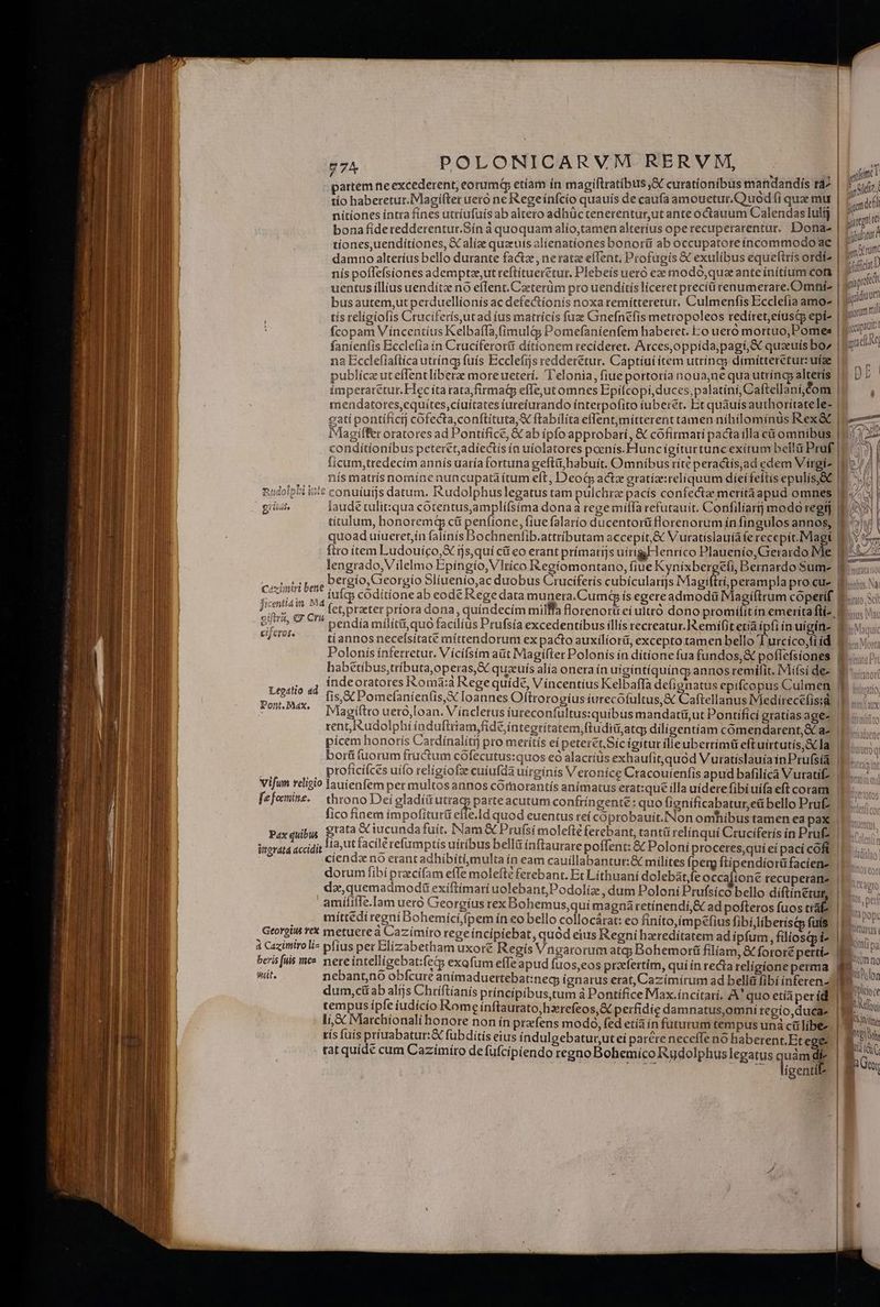 — n — ES e cU apbefee z a RM : Mr run E ? siu E - ACTA p Pj s ud^olh^o)a m 1i ds dedidiiud [: 97^ POLONICARVM RERVM,  | fimt partem tie excederent, eorumq etíam in magiftratibus &amp; curatíonibus mandandis tá D m tío haberetur.IMagifter uero ne Regeínfcio quauís de caufa amouetur.Q uod (i quae mu -amddfl nítíones intra fines utríufuíis ab altero adhüc tenerentur,ut ante octauum Calendas lulij | —-  bonafideredderentur.Sín à quoquam alío,tamen alterius ope recuperarentur. Dona- | 4 iji tiones,uenditiones, GC alíz quauis alienationes bonorü ab occupatoreincommodo ac | Pann damno alteríus bello durante fact , neratz effent, Profagís &amp; exulibus equetttís otdi^ qn) nís poflefsiones ademptze,ut reftítueretur. Plebeís ueró ez modo,quzante initium com | ^ n uentus íllius uendítz nó effent.Caeterüm pro uenditís liceret precíüi renumerare.Omni- E s busautem,ut perduellíonís ac defectionis noxa remítteretur. Culmenfis Ecclefia amo- | E iii tis religiofis Cruciferísut ad íus matrícís fuze Ginefnefis metropoleos redíret,eíuscp epi- | al e fcopam V ííncentíus Kelbaffa,fímulàg Pomefaníenfem haberet. Eo uero mortuo, Pomes | m Dim fanienfis Bcclefia ín Cruciferor&amp; dítionem recíderet. Arces,oppida,pagí,&amp; quauis bo» | na Ecclefíaftíca utríncy fuís Ecclefjs redderetur. Captíuí ítem utríncg dimitteréturufge |o — publíce ut effentliberz more ueterí. T'elonia, fiue portoría noua,ne qua utríngp alterís | D impetaretur.EFec íta rata;firmag efle,jut omnes Epifcopi, duces, palatini, Caftellaní,Com mendatotes,equítes,cíuitates íurefurando ínterpofito iuberet. Et quauísauthoritatele- | gatí pontíficij cofecta,conftituta,&amp; ftabilita eflent,mitterent tamen níhílomínüs Rex&amp; | iMagífer oratores ad Pontifice, &amp; ab ipfo approbari, &amp; cofirmari pactaílla cit omnibus | condítíonibus peteret,adíectis ín uíolatores poenís.Fluncigiturtunc exitum bellü Pruf | ficum,tredecím annís uaría fortuna geftü,habuít. Omnibus ríté peractís,ad edem Vírgiz li nís matris nomíne nuncupata ítum eft, Deod actz gratize:reliquum dieífeftis epulís,SC [E ^. gii laude tulit:qua cotentus,amplífsíma donaa rege míífà refutauit. Confilíartj modo regt E - titulum, honoremq cü penfione, fiue falario ducentor&amp; florenorum ín fingulos annos, f^ quoad uíueret,ín falínís Bochnenfib.attributam accepít,&amp; Vuratísiauíaferecepit.Magí IE. 0. ftto item Ludouíco,X ijs,quí cif eo erant prímarijs uirtgFenríco Plauenío, Gerardo Me $^ lengrado,Vilelmo Epíngío, Vltíco Regiomontano, fiue Kynixberge(i, Bernardo Sum- mem ADNE. bergío,Georgío Slíuenio,ac duobus Cruciferís cubícularijs Magiftri perampla procue Esos Eois iuícs codítione ab eode Rege data munera.Cumt ís egereadmodü Magiftrum copetif Bio Scl JI gus etpraeter príora dona, quíndecím milffa Borenorti eíulttó dono promilitín emeríta fi- iiss Mim - d  pendía mílítü,quo facilius Prufsía excedentibus illís recreatur. I emifit etia ipfiínuígine f vsus ^j Cr03. - Pont, Ma tiíannos necefsitaté míttendorum ex pacto auxílíorii, excepto tamen bello T urcíco,fi íd Polonís ínferretut. Víciísim aüt Magifter Polonís ín dítione fua fundos,&amp; poflefsiones [RD habetibus,tributa,operas,E quzuís alía onera ín uigintíquínc) annos remifit. Mífsides Wu índeoratores Romà:à Rege quíde, Vincentius Kelbaffa defignatus epifcopus Culmen P ,.. fis,X Pomefanientis,X loannes Oftrorogíus ttrecofultus,&amp; Caftellanus Medirecelisd. | Magiftro uero,loan. V íncletus íureconfultus:quibus mandatti,ut Pontificí gtatías age. | rent, Rudolphi induftiiam,fide,íntegrítatem,ftudiü,atq; dílígentíam comendarent,Sc a- | pícem honorís Cardínalítij pro merítís eí peteret.Sic igitur ilieuberrímü eftuíirtutis,&amp; la borü (uorum fructum cófecutus:quos eó alactíüs exhaufit,quód V uratislauíain Prufsía. | proficífces uifo religiofze cuiufda uirginis Veroníce Cracouienfis a pud bafilica Vuratif- | X» fico finem impofitur&amp; effe.ld quod euentus reí coprobauit.Non omhibus tamen ea pax fia, utfacilé refumptis utríbus belli ínftaurare poffent: &amp; Poloni proceres,quíeí pací cft. |I... ciendz nó erant adhíbiti,multa ín eam cauillabantur:&amp; milites perg ftípendíor&amp;faciens |f... — dorum fibí przcifam effe molefte ferebant. Et Lithuaní dolebat fe occafione recuperare da,quemadmod&amp; exiftimari uolebant;,Podolíz , dum Poloní Prufsico bello diftínetut, amiíliífe.Iam uetó Georgius rex Bohemus,quí magnáretínendi,&amp; ad pofteros fuos traf míttédi regni Bohemíci,ífpem ín eo bello collocárat: eo finíto,ímpefius fibíi,líberis&amp;p fuis beris [uis guit, mc nereintelligebat:feG exafum effe apud fuos,eos praefertim, qui ín recta religione perma. M. nebant,no obfcure animaduertebat:necg; ígnarus erat, Cazímirum ad bellá fibí ínferen B dum,cü ab alijs Chriftianis príncipibus,tum à Pontífice Maax.incitarí. A' quo etíiper id. d MA tempus ípfe íudícío Rome ínftaurato,hzrefeos,&amp;c perfidíe damnatus,omni regío,ducae i ANC li, &amp; Marchíionalí honore non ín prafens modo, fed etía in futurum tempus unà ca líbe. | MOX tís fuis priuabatur:&amp; fubditís eius índulgebatur,utei parre neceffe no haberent, Et ege | Ac tat quídé cum Cazímíro de fufcipiendo regno Bohemíco Rudolphuslegatus quàmdí | B j jw UT AE MR Tigentll | |] ei