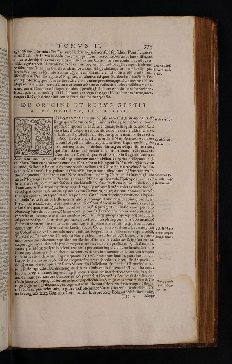 Nn Xie | M H tt, Due Ommybe 3 MIU Tite a tare E minys Red i iciomti uve iden Viol ilisquiil apud omi rt modo apuosamy Vi» ^M EQUIP. Mm trnatdo sy implapióqe f e trum copi ^ An eme M 1s Untm || iecs deratiosapl darent a tuitutis uisinPril (lic ura TM | ulfrfi cora etbello Pria pne pla iferisin ra yicipadti virdladt reco pr Jo dif c erosfüosti iibeisq MU. r(ooipet a jpompama jlinlres »diüped gio dud gni EA sea Et gs qua - d ila atm. o m OUPGO NUVSS: TE 775 aliquem de filijs fuís cum exercitu mififfet: uerüm Cazimirus eam confultationé ad co- Antonij Sabel- lici error mul- tiplex, co fabulatur Antoníus Sabellicus;fcriptor alioqui dílíges folam,ut arbítrorfamà popu- larem,X rumores R iui altífecutus.Quuem res ípía fatís refellít.Nobís ídobiteradmonu natíorum miilítum,ne nihil ageret finitis ftipendijs,Pelníciam oppidü ín tractu Stolpen- EP ORFGINE ET REB.VS,GES TIS E POLONORVM. LIBER, XXVIL 1NSEQVENTIS anní ínítio, ipfisadeó Cal,Ianuaris natus eft ary, , 467. Regi apud Cozinice Sígifmundus filius pacata Pruísia, bono quodà omíne conficiendarü relíquíarü belli Prufsíci, quod Cru ciferi fucceffu téporis renouartit. Sub fine ueró eiufde mélis rex in Líthuanià profectus eft: duobusd pené menfib. ibí exactís, E» 925 lin Poloniàreuertens, ad tertiam diem Maij Petrícouíz comítía Comitia Petr f || habuit.Ibi poftulantibuslegatís Cruciferorü,quorum Mgifter (5, , 314 1| Ludouícus paucís íllis diebus obíerat;pax relíquorüi procetum, 5 (o $ 77i qui l'oruniz non adfuerant, folenni iureiurando cofirmata eft. : Ao i conítitutz etíà res reliqua Prufsíz, qua ín Regia ditíorie erat: &amp; mutata unouuinii magtítratud atcp honorum ratío,nobilítatís ates cíuttatülegatis faví^ tantibus. Nam gubernatione extíncta,X palatínatu Elbíngenfiín Marízburgeíem com mutato , Scíborius Dafenus eo honore cohoneflatus eft: Caftellanus uero eíutde loci, Fa- bíanus IMaulíus factus: palatinus Gidantfis,fiue,ut nuncufus obtinuit, Pomerania: Ote ínfenatu Pruísico, Gabriel Bafenus uíuebat adhüc. Audita eft etía Nurduuuladí nouí flaemincnia. 'Taurícanotü Tartarorum príncípís,quí Ezígeri patri ante fepte menfes extincto fuccet- feratlegatio, foedus, X amicítía paterná cum Cazímito, eíustg ditionís hominibus cóftr mans,&amp; auxilía cotra quofuís hoftes pollícés. Confultatti deinde de exoluendis fiipen: dijs milít&amp; coto Prufsico bello merítís, quor permagnus numerus cif coniugibus, X li- berís aduenerat. Decífum c&amp; equitibus quide octonis florenis ín fingulos annos,ct pedi tibus ueró quaternís.Quaz fumma ad bis centi, &amp; feptuagínta míllía florenorü peruenís ebat:eag íntra duos annos,X femis exoluí promiíTa, Tunc quidem bíni modo aurei nus metati ín milítem:quatetni intra menfem promifsi. Neg; quicqua opereprecij tuncfactá eft per totos feptendecím dies, propterea quod nobilitas plerag; omnís in Corcínenfi,&amp;C Sredenfi conuentíbus renuerat tributum agraríüin eam rem petiti. Itacs placuítnouos conuentus, Colí quidem ad diem fancti Iacobi, Corcini ueto ad díem 5.Lautrentij,quo Vuladislai D4 ex Colen(i maíores Poloníaduenirentinftitui, Aere autem milítes ín eo acquiefcebàat, Muladíslao Damoborío Caftellano Naclenfi,homíne turbulento, fedítíofo,in primis anímos eorum follícítante: quí dudum Slochoura íntercipere adortus, &amp; Ípe fua fruftra- tus, ex agro arci illi fubiecto predam egerat: milites eíus arcís praclidiarios fide data euo- catos , perfide crucídárat: Naclenfi territoríó pecuniam tmpetarat: Gnefnenfis Ecclefiae bona populatus erat:GCadulterínum numum cudere inftituerat:nec ín futurum tempus ijureturus eíIe uidebatur. Isígítur quamuís clara Topororum familia, patre Inouuladi(- lauienti palatíno ortus ,&amp; fenator regius effettamen fponfores date iuffus de quíefcen- do:cim non daret,captus, € Petro Samotulío Caftellano Pofüaníeníi&amp; przfecto ma- moborijimpro bii as,et ctdess fupplícío repreíla tame funt utcung latrocínía, qua íam increbefcere cacperat, ita ut Io an. R.effouius canonícus Cracouíenfis, X prafectus Corcínefis Petrícouía do mü reuere £és,in itínere, direpta, qua fecum uehebat fupellectili fua &amp; regta XM idle C e Georgij regis 'orgij Bohemilegatio,cuíus prínceps erat loan.Hicínius Morauus fcedetís dpud. lOBO- ivo utio ad Ca uii (cti Cazimírü admonés,ne procerib.Bohemís,&amp; Vuratíslauienfib.perduellibus cO- «ir Ttt 4 &amp; cum