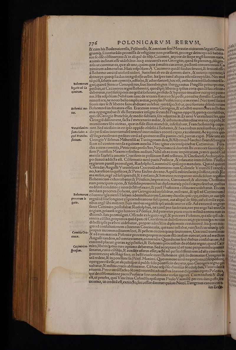 &amp; cum hís Budeouicenfis, Pelínenfis, &amp; omnium fere IMorauíae ciuitatum legati;Gieore giumd,fi iureíurádo promííTa de religione non przftaret, pro rege deinceps nó habítu. ros fe elle coftitueran:X in alique de filijs Cazímiri , utpote deflirpe regü fuorum natis, anímís inclinati effe uídebátur.ltacg anteuertés eos Greorgíus,quod fit plerungy,dilígen- tiüs ut curentur ea,qux ab uno,quam quz à multis curantur, pactorü conuentorum Ca zimirum admonebat. Huicrefpofum:A ' Cazimiro quíde fcedus feruari,&amp; feruatü efie áBohemo uero id uiolatü uideri. Satísfieríab eo de damnis datis, € iníurijs oportere,fi tó poftfolutís iam comíttjs,adfucre,&amp; aducrfariorti hoc eff, orthodoxorü Bohemorüle. Bobettiori catí quorü Stenco Conopífcíus,fiue Sternbergius Burgerauíus Pragé(is prínceps etat) legstioad C4. petétes,ut Cazimirus regni Bohemici, quodipfi liberíscs ipfius certa quada fuccefsione ximirum. ^ debereturcuráfüfciperet:negoid a fcelerato,perfido &amp; heretíco ínuaforeoccuparí patere tur. His refpofum:INihilíam tunc dere tanta ftatuí recte poffe,conuetu dímítlo. Cauebat nímirü rex,nenouo bello ímplicaretur,pertefus Prufsici ut qui maximé.INec tame fuccel fionís íurefe&amp; liberos fuos abdicare uolebat: uerü fpectabat, quo fortuna dífsidentium Bobeniici mo. Bohemotü inclinatura effet. Eratením armis Gieorgíus,&amp; rebellíü munítídhes in Bohe« tus. mía oppugnabat:&amp; íili Buzeouice infigne fecundü Pragam oppidüquings confulíbus, qui cá Georgio fentiebat,de medio fublatís, (ibi adiunxerat.Eruero Vuratislauicfes,quo Geeorgíü diftínerent, facta é mercenarío milite, &amp; urbana multítudíne manu, oppída, &amp;C munítiones fibí uícínas , quz ín fide illius manebat, infeftabant, Franchefieintig coepe- Vuratislauien- yant.Ged uicifsim ín eo ipfo oppído obfefsi à Bohemis, &amp; Saxonibus auxiliaríbus,oppt. fium dades à- do petícalas íntertumultü temere ínter milites coortü capto,exciderunt. &amp;cequítes qui« pud Franche. dé fuga euaferunt:pedites uero ad quatuor millia partím cadi, partim capti. Miferantaül fum Pontíficís Maximi referetes audiuit. Nihil ab eo tuncimpetratum,przter quod Cul po denuo addicta eft. Cofirmatío ueró pacis Prufsicz , &amp; relaxatio interdictiin Pruffos Calendas Augufti Vuratíslauía Cracouía adueniens cum Gabríele V eronefí Francifca no,bztefeon inquifitore,&amp; Petro Ercleo decano A qu£(i cubícularío potifício,recés Teo rum príncipum opem, fübfidia promítiebat:diplomatag potifícía proferebat, quibus eadem conditione ínterdictü relaxare,I pace Prufsicam cofirinace uidebatur. Et com modum proceres Dohemí, quí Gieorgio aduerfabátur, miferant, &amp; ipfiad Caziímirume Bohemorum couentu Iglauienfi Heliam admíniftratorem Lutomyslienfis epífícope,orates,ut aut ípfe procerum le. tegnüidíinelongiorecóperendiínatione fuíciperet, autaliqué de fülijs,uel ci mille equi. fante Cazimiro,poftulabat Rudolphus, ne tam£ pro fcederato,nec pro rege haberet Ge orgium,príuatü regío honore POtifice, fed pateretur píam crucis militiácontra eumin| ditionib.fuis promulgari.Offendit ealegatio rege, X proceres Polonos,qui tüc ipfi ade- rantín cólilio,propterea quód pax cíí Cruciferis in dubiti reuocari,pretextusc renouam, dibell(ipfis preberí uidebatur, propter adíectáín díplormatis conditione. Itags tes íhte« gra ad confultationem couentus Corcínenfis, quitunc inftabat reíecta:ócuentusa ipfe. Comitia cy4.. P'OPter incommoditatem]locí, &amp; peftem círcumquaq Geuientem, Cracouia translatus: j adeum maíoris Poloniz proceres propternouam illà caufam euocatí,uíx ad medium; Vise Augufti tand Ó ; indecím feré dí ; | g em,noomnestamen,conuenere. Quíndecím fere díebus confultatum. Ad) extremi placuit gratías agi potífici,&amp; Bohemis proceribus deoblato regno,quod Cazí Caximiri re- mito, líberísco eius íureoptímo deberetur.Sed acceptare íd etf tunc propterinfrequentia | portere:cure atit Regi fore, ut belli cíuile ínter Bohemos glífces díríimatur:Georgíus in uiaredeat, ín poteltate fit Po6tíf. Maximi, Quo minoreueró negocío ea cóficípofsint, opereprecíit eflet alíquátifper à publícado pontificio decreto,quo Georgius regno pti) uabatur,X milítía crucís abftíneatur. Cit hoc tefpóofo dímifiíus Rudolphus, Vurarislatia) reuertit.Petro ueró Ercleo Romáteuertéti adiunctus Ioannes Sépinius eques Potonua,| quí de cófirmatione pacis Prufsicz fine conditíone rurfüs ageret, Cui mandatü &amp; illu efut petefet, quo Vincétías Culmefis epifcopus Paulo Varmíeli per eos díes peffe)fel | ueneno, ut credítü eft, extincto, fücceffor dareturiquáuís INícol, Tungenus canonícuse | ius Bcde ] 100 | qr Ama y Eben Incertus gos Qu! fecerunt Aii fam ett gio Vino gflumq Srt (oce gealatronti jit Dohem quia juenta adm yhemicatut grs, conuen jto Pontif itueto atq Í T enr Legeres a ACQUE 3 uu» sz HTCUAZAT Viomucen thia TTE Nit (urs. QTMNIUM Viale Baffinir U