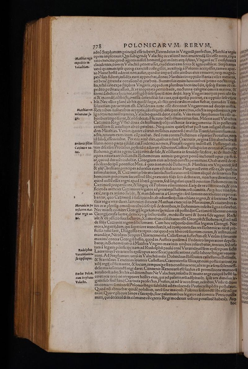 adeó Stephanum principe cffe iuberetB erendeíus in Vngaría profectus, Miatthíz regís: wi opem ímplotauit.ui fubigende V alachie occafioné non amittendg fibi efferatus, copa | ju ; rato:exetcítu quadiacíntamtilli hominü,per motesatq; Iyluas, V ngarià ac T'ranfyluania ica claudentes,cüm ín Valachía penetraífet,crudelíter cam ferro &amp; igni uaftarat. Stephanus | «010 uero quamuísipíe quoq exercítt collecifIet, auxilíatg a Polonis accepillet,tamen aper- | 3 to Matte hoftéadoriri non aufus;quodie impare efleuíribus eius cerneret,necy magno- gam perc fuis fideret,infidis eum apperebatdonec IMatthías ín oppído Banía caftra metatus, | dou reibene cerenda occaíione ei prebuit. Summi(sis ením homínibus prima noctis uigi. | y Adan lia,nihil cale expectatibus Vngarís; oppidum plutíbus locis íncedít, ipfedy ftatim cü ex- | gru? pedito pedítatu aftuit, X re ínopínata perturbatís , nocturna caltgíne omnia matora;&amp; | bulirtg: formidabiliora faciente, coliigedi (efe fpacíü non dedít. Ita Vngari ancipiti perículo fer| Qu ri &amp; incendtj coftriGi,omila defendedi fuí cura qua quifq poterat, ex oppido fcfeeijcie | mgl * bát. Necullusplanéab hís quide fug, ab illís ueró cadis modus fiebat, quoad.ín Tran | coc) fyluantam peruentum eft. Defiderata tunc effe dicuntur Vngarorumad decem millia, | sat Matthias vex Mex tribus ualneríbus acceptís,cürelíquis difsípati exercítus,relictis ímpedimentisper| ppt nulneratus fu- ignotos montíü tramítes, Valacho quodà duce, cuafit. Vías enim Stephanus fuccifis 20 AIT git. botribusimpedierat e obfederat. Híc tunc belli ilíus exitus fuit. Miferataute Valachus | oat Cazimiro Regi Viln3 dona dehaftiumfpolijs uíctorize fuzcargumenta: &amp; in pofterum | | oefct con(ilium &amp; auxilium ab có petebat.: INecg ením quíefcebat poft tam infigne illam lac | Lis it dem Matthías, Verüm quater cetenis millibus.aureorü e mulcta 'Franfyluanienfium c9-| Lm Mattbie regis expeditio it Valáchiarnt, .actís,nouum exercitum coparabat. Bed eum contra Bohemos coparari Protafius teo V. Mor íd falso,affeuerabat, Pereos aute dies,quibusis fuít Cracouíz, regína Blizabetha íexiit Ibo vublicy griderici filiis filiam nono pattu edidit: cukEriderictínomen, Protaítj rogatur índttü eft. Pofteaquaatt-lt ini cupid Caximiro na- 't&amp;m diífce(sit Protaítus,poflridieaduenit AlbertusCoftca Po(tupicius oratori aGeoroio psp! fui Bohemo,gratías agens Cazímiro.de fide, &amp; coftantia ín feruádo focdere, ac de ftudio Ro à operanauatarecociliandís Bohemorum anímis: pergeret porró ínchoatii opus perfici PNATTS re,quoad durarérínducía. Creorgíum eius arbitrio cuncta permittere.Orabat etia de 3 Breudetur cocilíando ipli pontifice Max.à quo nonmodo Bohemi,&amp; IMatthías rex Vngarorü (edipi &amp; alij Chufliani príncipes adueríüs eum cócítabantur.Purgatutit eum elfe eade quibus ínfimularetur, &amp; Cazimiri arbitratu fatísfacturü:cuius ctia filium alique defententía Bol. hemorum procerum fucceflore fibi prateritís filijs fnís deftinaret, non hzreditatío (02 quod null effet regni apud liberà gentem,fed (ingularí quada omníum Bohemoruminb or Cazimirü propenlione,X lingug cii Polonis comunione.Eai derecoftitwenda,&amp; con. ficienda mitteret Cazímiruslegatos ad proxima Dohemorí comitia. Atq; hzcnon fyn- Y owe cereneg; exaníimo fiebàt, € mandabantur à Georgío:fed fümma nece(sítate exprime su, b bantur, quo Cazímíra à ufcipieado ab aduerfarijs fuis oblato regno,X a focíetate Mats! ... tiiiz regis retardarer. lam enim duxerat Matthias exercitü ín Morauíam,&amp; ciuitatibus é». Morauiain po ius or pleri(cg omnibus ultro fefeipfi dedentibus,in Bohemíam infe(ta figna inferebat, teflatem Mat INec minds comiter Georgij legatíonirefpon(um eftpoftrídietCazimirülibenteromnia P. tbi£ regis ue- Georgii caufa facere, deincepsqy fa&amp;turü efle, modo illeueré € bona fideageret. Red! gi. atit GCex officio fuo factüros, X fuísrebus cofulturos effe Georgiü &amp;Bohemos,fi no nili. de filijs Cazimiri regemfibi famant. Cum hocrefponfo dimiflus legatus Georgij. INec mora,legatítjdem,qui fuperioreanno fuetát,ad componendas res Bohemicas iterg pto- ficifci iufsi fant, Diuzoflo excepto: cuí quod rex liberorü fuorum curam, ínftitutíone. mandarat,Nícolaus Scopus Ofuencimenfis Caftellanus fuffectus eft. V erüm ij feruente. maxime contra Gieorgíübello, quod ín Aufttía quidem à Friderico Imperatore depelle-| batur,ín Bohemia uero aMatthía Vngaro maxímís uiribus inferebatur, tentata, fed refür RUM tataà legatis potificijsrnam ad Rudolphü paulo anté Vuratíslauicfem epífcopum fadt ueo'P?*5 I aurentius etrarien(is epifcopus accefTerat) pacíficatíone,caffo labore fatíoati reuerte-. Au s 5 a islauletts . Q : .: Qt de pst : LEgts Rec Eee din runt. Ad Srephanum uero in Valachía mífsi Dobeslaus Biffouius caftellanus Belfenfis,| ^ ^ fis &amp;pifcopu- y Stanislaus T'encinius loannís Caftellani Cracouienfis filius;ut eum pollícítatíone,au, p mtrare xilij egt cofímarent, € locum,tempusc ctreoconftítuerent,ubí ís prefens folennefi- I. delítatis íufiurandü regi daret, C'ansenir Irenouanzeft foedus cit promifsíone mutuorü o podus Polon, 8üXiliorüi:adiectís hís coditionibus:Ne Valachus;ínfcícte &amp; inuito regecuíquá bellá ^ m cum Stephano CCt€t:rex uero ne receptaret hoftes eius,quí ad palatinatitadfpiraret. Ipfe rex dímifsis ex] piu Valacho, gatís fub fine luni Cracouía profectus,Prufsís,ut ad (e accederet,oratibus, Víslicia díuet|! [ttm ticconuentü mínorü Polonortt egit:fubfiditi ad exoluenda Prufsica ftipedia poftulauit.| dit Qu uodno abnuebat qüídé nobilitas, uerü (ine imaiorib. Polonis fcifcenda fibi e(Te nó pu| qoos tauit.Quare placuit bínos € fatrapíjs fiue palatínatibus legatos ad comítía Petrícoutefía| Eolo míttí,quidecernediin comunecü ceteris egimoderati tributi poteítate haberet. Atq bo hoc iis