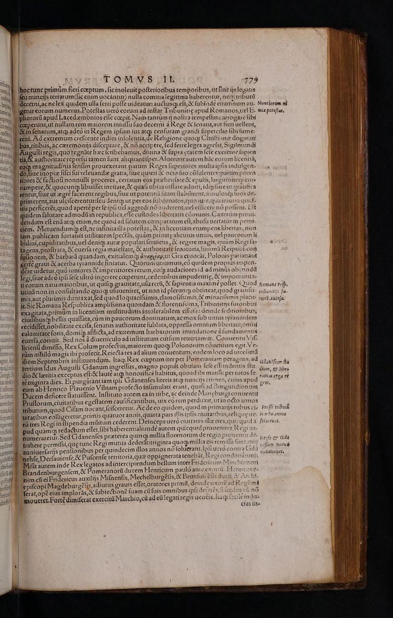 jum [| | Tot via tl, E M ! Cg MT di at Amt pericli ido eda Odi T tóm , dimi Iboctunc prímüm fieri coeptum fic inoleuítpofterioribus temporibus, ut fine ijs legatis frinundis terrarum(ic ením uocántur) nulla comítía legitíma baberentur, neq tributü decérníjac nelex quidem ulla ferri poffe uideatur: auctusqy eft;&amp; fübíndé etiamnum aa- etur eorum numerus.Poteftas uero eorum ad inftar Tribunitig apud Romanos,uel E- phororü apud Lacedamoníios efIe cocpit.Nam tantum fj rioftra tempeftate arrogase fibí caeperunt,ut nullam rem maiorem iníuíIu fuo decerni à Rege &amp; tenatusaut fiert uellent, &amp;iínfehatum,atg adeo ín Kegem ípfíum íus atgy cen (uram grandi fupercilio fibi fume: went. Ad extremum crefcente indies infolentía,de I&amp;elígione quocy Chriliíanz dogmati tía, X authoritate reprefsi tamen (unt al(quantifper. Aluecuütautem hàc eorum licentía, coq; magnitudinis fenfim prouexerant partim I&amp;eges füperiores multa ipfis indulgeri- do,liue inopi fifci fui releuandz gratia, liue quieti X ocio fuo cófulentes:partím poren tiotes X factio(i nonnulli proceres , certaum eos prehbenfare X epulís, ar&amp;ítionecie cora Us fucci i? Va n 1  uu fog ( ute V. [rtp (r d A ^j ol ütcill Diet naft hi n CUR | uM Olfa utor edo [ludit Cot ftudio onn Dabei deae itímerentaut ulcifcerentur:feu Jenícs ut per eos fubornatos;quo iure, qua iniuria quide , 7 - . a 2 - , -— Co - (Y? AES uis perficetét,quod aperte perfe ipli uel agatedi no auderent, ucl effícete nó poftenc. Ett dendum eft etia atqp etíiam,ne quos adfalutem compatatum eft,abufu uertatur ín perni dem. MetuendumgG eít,ae infinitailla poteftas, X in licentiam erumpens libertas, non bidíní,cupidítatibus,uel denícp aurz populatí feruíens , &amp; regere magis, quàm Kegi fa tacens,proltrata, &amp; euería regia maíeftate, &amp; authoritate fenatoría fur mà Ikeipubl.con fulionem, &amp; barbara quandam, exitialemG évagyte,ut Gira c(uocái, Polonis pa íatiaut uU ^uem / ; -, ; ; ^ P ere graui GC acerba tyrannide finiatur. Quorum utrumuís,eo quidem propius t pen- l b i j ] 2 2 / ] : 9. UN E - n uidetur, quo iuniores X ímperitíores rerum,eotg audaciores íd ad mínus ob«nadü  mis,aut plurimis duntaxat,fed quodloquacifsimís,clamofifsimis, SX minacifsmis placu: ir. Sic Romana Refpublíca amplifsima quondam X florentífsíma, l'ribunitrs furoribus «calamitate forís, domíd afflicta,ad extremum barbarorum inundatione à fundamentis euetía,corruít. Sed nos à diuettículo ad ínftitutum curfum reuertamur. Conuentu Vit cogant xuainfett entero puc. Auli mot ino qergf. (as itti Vinfritu jm fent sore doy nato edi fropun i tiyari re muspelt Vicio enpfoltmm UE S dimissi iic dig pos xi efti Jettict abet »-— Med licien(i dímiffo, Rex Colum profe&amp;us,maiorem quog; Polonorum cóuentum egit. Ve rüm níhiló magis ibi profecít.] eíecta res ad alíum conuentum, eodem loco ad utceíimá diem Septembris ínítituendum. Itag; I&amp;ex coeptum iter per Pomeraniam péragens, ad tertium Idus Augufti Gdanum íngreíTus , magno populi obuíam fefe effandentis ftu dio &amp; lzetítía exceptus eft:&amp; laute atqp honorifice habítus, quoad ibi manfit pertotos fe. tetríginta díes. Et purgarantíam ipli Gdanenfes literis atqj nunctjs crímen, cutus apu eum ab Henrico Plauenío Vilnam profecto ínfimulati erant, quafiad Ourgundionum Ducem deficere ftatuíffent. Inftituto autem ea in urbe, ac deínde Marieburgi conuentü Pruflorum,cíuítatibus egeftatem caufificantibus, uíx eo rem perduxit, ut ín octo annos ttibutum,quod Cifam ttocant,fcifceretur. Ac de eo quidem, quod in primarijs tribus ci^ uitatíbus colligeretur,prímis quatuorannts,quarta pars illis ipfis ciuitatibus, relique üe: tà tres Regí ínftipendia militum cederent. Deinceps uero ciuitates illae tes,quic quid à. pud quam qp redactum effet fibi haberent:aliunde autem quicquid proueniret R egían- numeraretur.Sed Gdanenfes praterea quinc millía florenorum deregío p rouenra de. Irahete permífsí,que tunc Regímutua dederátitríginta quocp millia eis remila fün ads anníuer(arijs penlionibus per quíndecím illos annos nó foluerant. IH ucró contra Gd3 Beníe Deruienfe Pufcenfe terrítoría qua oppignerata tenebat, Regicondónárunb Mifit autem inde Rex legatos ad íntercipiendum bellum ínter Friderí: um Marchíoneni Brandenburgeníem,&amp; omeranorü ducem Hentícum paulo anie exorti. H nticasée nim cii ei Fridericus auxilijs Mifnen(fis, Mechelburgetis à Branfui élis ducti, &amp; As thi epifcopí Magdeburgéf/is,adíutus grauís efTet;/oratores prímif, deíindeuxore ad Rege: ferat,opé eius implotás,X fubiectione (uam cü fuis omnibus ipfi de! «ics, i coctus eG nó mouetet.Forté dimiferat exercitii Marchío,cü ad ei legati regis uenére.liac facie n da: TOUT TT cías iita Nunclorum ni mia pote[las, Rorand re[b, L HUS tribunitiis fu- Gdancfium ftá dium, € libes rálttas eY o4 ré gem. DIE d Prufti tribit&amp; in oclo annos fcixcruat. Kevis ey Gdá ucfium mutus dulátioBes.