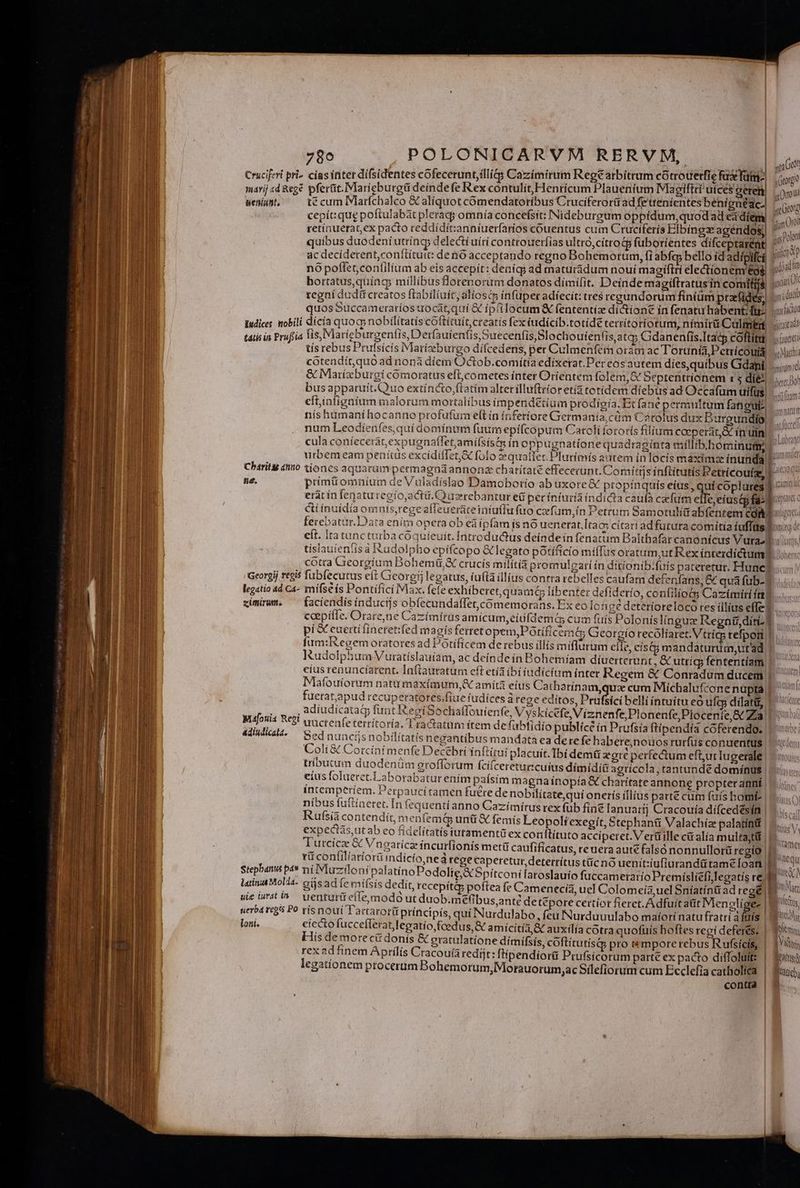 Cruciferi pri- cias inter difsidentes cofecerunt,illig Cazimirum Rege arbitrum có trouerfie fudefütmo | ico marij «d &eg& pferüt.Maricburgü deindefe Rex contulit, Henricum Plauenium Mlagiftt uices gerel | oou &eniunte t€ cum Marfchalco & aliquot comendatoríbus Cruciferorüt ad fetteníentes benígnédc | [p jJ h rs : 31 agam Uns cepít: qug poftulabát pleragj omnía concefsit: INideburgum oppidum, quodad ea díem E09 retínuerat,ex pacto reddídít:anniuerfarios couentus cum Cruciferís Elbingz agéndos) ^ Polon quibus duodeníutring delecti uítí controuerfias ultro,cítro& fuborientes difceptarént c m ac decíderent,conftítutt: deno acceptando regno Bohemorum, fi abfq bello íd adipilci 1 o nó poffet,con(ilium ab eis accepit: deníq; ad maturadum nouí magiftri electionem eg Ol bortatus,quing; millibusflorenorum donatos dimifit. Deinde magiftratusin comitiis p 4 tegni dudit creatos ftabilíuftaliosc infuper adíecit: tres regundorum fíniüm praef er m quosSuccameraríos uocat,quí & ip'ilocum fententia di&ione ín fenatu habent; fi- j iin Iudices mobili dícía quos nobilitatis coftítuit,creatís fex iudícib.totide terrítoríorum, nímirü Calmtnt titotadd tatis in Prufiia lis, Marieburgzentis, Derfauienti s, Suecenfis,Slochoutentis, atq; Gdanenfis.Itaty coftitui puce tís rebus Prufsícis Marizeburgo dífcedens, per Culmenfern oram ac Torunía,Petricoutd i: cótendit,quo ad nonà díem Octob.comítia edíxerat.Per cos autem dies,quibus Gdani, iiic & Marízburei comoratus elt,cometes ínter Orientem folem,& Septentrionem r5 dies busapparuit.Quo extínco,ftatim alterillufttioretia totidem díebus ad Occafum uifüs 4 eftinfignium malorum mortalibus impendetium prodigia. Et fané permultum foangui^ —..;; nís humaníhocanno profufur efL ín ínferíore Germania, cüm Cétolus dux Burgundio. ...; num Leodienfes,quí domínum fuumepiícopum Catoli fororis filium coeperat, & ín uin cula coníecerár,expugnaflet,amifsist in oppugnatione quadraginta míllibhominum ^. urbem eam penítis excidilTet,& folo zequatlec Plutimís autem in locis maximse ínunda Mp Charit tio tiones aquarum permagnáannonz chatítaté effececunt. Comí ttjs inftítutís Petrícoufas 1^ ne. primi omnium de Vuladislao Damobotío ab uxore &€ propinquis eius , quí coplures 2 ! | Li f) bett Dot ditam. m I erat ín fenaturegío,actü. uzrebantur ed perinturía índicta caufa cafum efTe,eiuscp fas poc: cti ínuídía omuis,regeaffeueraceintutfu fuo cefum,ín Petrum Samotulit abfentem copo ferebatur.Dara enim opera ob eáípfam ísno uenerat.[tac cítari adfurura comitia iuffüs eít. Ita tuncturba cóquíeuit. Introductus deínde ín fenatuim Balthafar canonicus Vurast: tislauieníis à udolpbo epifcopo & legato pótífício miffus oratum,ut Rex íntezdíctumD cótra Gieorgium Bobemü,& crucís milítià promulgari ín ditionib. fuis pateretur. Hunc? Georgij regis fubfecutus eít Georgi legatus, iuflaillius contra rebelles caufam defenfans, & qua fub-f .. legatio 4d Ca- mifse ís Pontifici Max. fefe exhiberet, quam C líbenter defídetío, confilio Cazímiri ín ximirum ^ facíendísinducijs obíecundalfet,cómemorans. Ex eo lc nge deteríorelocoó tes illius effe. caepítle. Orare,ne Cazímíras amicum,eiüfdem G cum fuis Poloníslinguz Regnti diti. pi & euertifinetet:fed magis ferret opem,PGtificema Georgio recolíaret. Vtricg tefpori fum:R'egemoratores ad Potíficem de rebus illis miflurum cile, cís&gmandaturum,utad | — ^ IRudolphum Vuratislauíam, ac deíndeín Bohemíam diuerterunt Cutríg; fententiam |. ^ eius renuncíarent. Infiautatum eft etia bi iudicium inter Regem & Conradumducem |. Mlafouíorum natu maxímum,& amítá eius Cathatínam,quz cum Míchalufcone nupta | fuerat,apud cecuperatotes/fiue fudices à rege editos, Prufsici belli íntuítu eo ufg; dilatis 1 ox adiudicatai funt egiSochaffouienfe, Vyskicefe, Viznenfe,Plonenfe,Plocenie,& a3 ponat uucteafeterrítoría. Tractatum ítem de fabfidío publícé ín Prufsía ftipendía cóferendo, Munuce Bed nuncíjs nobilitatis negantíbus mandata ea dere fe h abere,nouos rurfus conuentus | uou Coli & Corcínt menfe Decebri ínftírui placuit. Tbi dem& agte perfectum efb,ut Iugerale | iu tríbutum duodenüm grofforum fcifcereturtcuius dimídiü agticcla, tantundé dominus | i eíus foluerct.Laborabatut enim paísim m agnaínopía € charitate annone propter anni ||. ss íntemperiem. Perpaucitamen fuere de nobilitatequi onetrís illius parte cum fuís home | 40 nibus fuftíaetet. In fequentíanno Cazímirusrex füb fine lanuaríj Cracouía dífcedésin Lm Rufsía contendít, men femd uni X femis Leopolíf'exegít, Stephanti Valachíze palatínif | 5... expectas,ut ab eo fídelítatís iutamentü ex conftituto acciperet. V ert ille c& alía multa;tii | » d Turcicz & Vneaticzincurfionis metü caufificatus, reuera aut falsónonnullorüregio |. ^ rü conlilíariorüindícto,neà tege caperetur, detertítus tüc nó uenit:iufiurandütame [oan | b pus Stepbanus pa» ni INluziloni palatíno Podolie;XSpitconilaroslauio fuccameratio Premíslíefi legatis re | bL Bionieg de —— Mfotia Reti adiudicala. latina Mold4- oás ad fe mifsís dedit, recepit& poftea fe Camenecía, uel Colomeía,uel Sníatín& ad rege) Po uie iwati» uenturüt efleomodo ut duob.mefibus,anté de t&pore certíot fieret. Adfuit atit IMenolígez | M us uerba regis Po vís noui Tarrarorü príncipís, quí Nurdulabo, feu Nurduuulabo maíorí natu fratri à fülís KC ENT loni. eíecto fuccefleratlegatío,fcedus,& amicitia AX auxilía cotra quofuís boftes regi deferes. | Ten His de morecii donís & gratulatione dimifsis, coftitutísdg pro tempore rebus Rufsícis, |. 1i rex ad finem Aprilis Cracouiaredijt: ftipendiorü Prufsícorum parté ex pacto diffoluite | Bui; legatíonem procerum Bohemorum, Morauorum ,acSilefiorum cum Ecclefia catholita | Sui, a contra