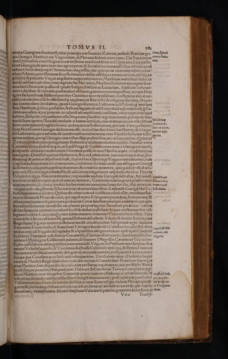 m prat i hber mi Cu vts cl Vi Perl vibus Qu Oftem M | mw ftum n tuu | xri ll bhorsimg xicveini SPetritodi | qi Coplyg Ge lus Ile Cet omitiaiuf CLOCeT UC E rote Hoy e PIDEN Regni Vu q A $ OC QUUM tics tel | UDINE plate dum dud :| ! Jj ( j | eren propt fadi(cei m hi pd alia mul xullorítg jftaméd fhgiti a jitaditg IWAN io fus M eng ini idt Rui s dif | jc (v L TOMVS IL 58t contra Georeium fentientíd,ctitus prínceps etat loannes Zaíecius,audíuit. Erat íam era- uís Georgio Matthías rex Vngarorum, ín Morauíahabens exercitum . Cui Bauarorum dux Otto ualída crucé fingnatorum millium auxílía adduxerat € Ger nanía.Itaqs poftu- ? lante Gieorgíio;de pace inter eos agí ceperat: &amp; fortafsís ea conueni(Izt fine arbitris apud uillam Oroíicíam prope Olomuciam congreflos, nec quícquam íntercedentibus orato- Dni tibus Poloniís,quos Romam &amp; ín Bohemíam míílos elle fuprà memorauímus;nifi legati 3 Cice fionatt conira Bohee igitur factum fuum Bohemi proceres Cazimiro tunc excufabant;cunctatíone eius et ne- «eisítate adactos (dfe fecife:fimulc rogábant;ut Rex recte de relígione fentiens, (ibi po^ tius fauerecídem fentí£tibus, quàm Greotgiohzretíco. V tilíorem ipfi Polonf sqi amícam fore Matthíam,d illum perfidum.Ad hanc legatione níhil tuncalíud refponfum eft; d Ca- zimirum relata re pet prímam occafionéad ampliífsímü confilium, cuius copíatüncnom - haberet; Bohemís refponfürum effe.Neq;ením placebat regi ín utramuís partem tüc fenz tentíà fuam aperíre.'Non difsimulauít ís tamen latítíam, cum ei renuncíatum efTet filiam fuurn natu maxímü íngentí fauore acclamatíone Bohemorum,quí cum Georgíoféntiez y ^. oobe- bantfücceflorem Georgio deítínatum effe, oratoribus fuís Stanislao Brezío; &amp; Grego», eroi ) : b^ morum defi» tio Lubrantío,quos ad eum de condítíonibusinducíarum cum Matthía factarum (cífeiz gnatus, Qoladislass Cazimiri fi- ZLaiecio quidem principilegationis Bohemícze audítuíucundum accídít, Faitebat ením azimiíti liberis, (uabebatcp ei, ut fi ipf Praga &amp;&amp; Carlofteínum mox à Georgio tradere£'; acceptaret oblatam condiítionem.Fíerí entímpofle,ut cum Matthia zequís condicionibus tranligerec.Dimifía legatione Bohemica, Rex ín Líthiuaníam cum uxore íterhabuít2a- domi de tatíone depelleridí belli, fi quód forte fibtàrege Vngarorum infeicetur, cum contilíarijs,trequentes eó conuenerant,confultauit.Ibí eum confecuta eftlegatío Georgij j &amp; Bohemorum;quífn partibus eíuseranz.Recenfebat autem ea , quicquid per illud tem | puscum IMatthíá reseactumeflet,&amp; ad Cazímirílegationes refponfa referebat. Deinde /vladíslao regio filio natu maximo , reenum fecundum Georgiíit deferebat, his eondí/ conditiones tíonibus:utid Greorgíus quoad uíuererretíneret, Cazímírus eum ín gratía potíficís ma^ oblate 4 Bo ximíreponeret,&amp; contra quofuís hoftes tueretur:uxorí etus bona dotatía,, fiij s principa bemis regni. ts,proceiíb. magiftratus X honores attributi ut faluí eflenc : Ludimilà Georot) filia Vv- tuluislao, ladíslausuxorein duceres. Quibus derebus cum ad confilium relatii effer; uaríabantfenz tentíae Senatorü.Plutes tà erant, quí regnü armís &amp; (anguíne parandum, focietatemde &amp; affinitatem homínis heretici non probarent.Cuíus fentétíze príncípes erant epí&amp; copí: quia busetíam factorum ínterdícto utí.placuít propterlegatos hzretícos prafentes : uéerim dehacfententía contentionealiorti facile fe deduci pafsí func. In quo conftanti üs fuit coz legítum baíilicze Craco uienfís,cum rjdem orateres redeuntes Cracouía díuertiffent. 1 ota enim urbe à faciís cefíarum eft, quoad Bohemí diífceflerüt. Vítum eft deínd e fenatuí cum Rege denuo legatos míttereín Bohemiam de conditionibus fufcipiendi regni. loannes Tarnouíus Voinícienfis,X Staníslaus Vátropca Sandecefis Cattellani íre iulsi.Ad cotro ueríías uero c&amp; Vngaris dífceptádas &amp; coponedas deligna: i loanes epifcopus Craceuíe fisjoanes Tencíiníus.caftellanus Cracoutéfis, Detslaus I ichufanius Sendomiritiis, Sta: níslaus Oftrorogíus Calífsienfis palatíníSC Ioannes Dfugollus Canonícus Cracoufen- fis)bíscalTo labore defatígati funtjnonueníentib.Vngaris.In Prufsíam ueto lacobus Sen | neníus V vladíslauíenfis,&amp; VíncentiusKelbatfa Culmeníis epíícopi; &amp; Petrus Duninus | Succamerarius Sendomíríenfis delegatiad res conftítuendas,et cóponendas controuer? |] Íías,ne qua Cruciferís noui bellí anía relinqueretur. Diícebantur cB a Friderico Impe- | | ratore &amp; Matthía IRegeclam ad res nouadas íncitarí,Cotenditfane Fridericus fiue ín gra | btíam Matthíz,fiue aliquaalía decaufa;tum perlíterasata oratores;tum per feipte Ronis 1 profe&amp;us,ne pontifex Max.paceínter Polonos Cruciferos Toruniz compofitaapp- | baret.Matthías uero fatagebat Cazimírti quauís tatíone à Bohemícís rebus atrertere, cif Stepbani Vala ipfe mínus fecindo rer&amp;fucceílii cotra Gieorgía tuncuteretur, poft capti perproditi OrÉ ebrexcurfio- ! Victorínum eíus filium. Eratenimab Héríco captí fratre íafieni clade íri Motatiía proflí- nes profpera gafusi&amp;Cplerorumq; Bohemorü anfmos aíc abalíenarat:nónulli etíam ex tjs qui 53A o : sd iem fentícbant, extínctieranit. Et uero Stephaní Valachorü palatini geminata exeurtione tn Wm B rado fi j Vuu 'Tranfyl- Legati ad con- uentum cum Vngatlsa