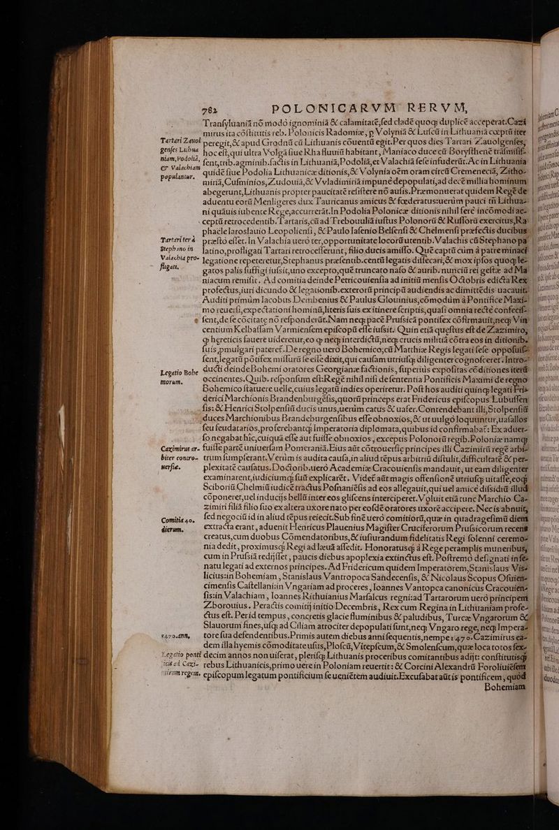 Tranfyluanii nó modó ignominia &amp; calamitate ;fed clade quoq; duplice acceperat.Cazi mirus íta cóftítutis reb. Polonícís Radomiz, p Volynía &amp; Lufcü ín Lithuania coeptü fter e j - 2 Po  , Us - m e o genfe: nf ^ hoceft,quíultra Volgafiue ha fluuít habitant, Maníaco duce cit Doryfthené uafmifif- Wisi d fenttrib.agmínib.factís ín Líchuanía, Podolía,et Valachía fefe infuderüt.Ac ín Líthuanía 1c ! DEM : , : - , x  - an € ^5 Si ur uídé fiue Podolía Líthuanícz dítionís,&amp;: Volynía oem oram círcüi Cremenecià, Z'itho- míría, Cufmíníos,Z:udouía,&amp; V vladímíríaimpuné depopulatíi;ad decé millíahomínum aduentu eorü Menlígeres dux Tl'aurícanus amicus &amp; faederatus:uerüm paucí tri Líthuaz ceptü retrocedentib. T artarís;citad Trebouulíàíuftus Polonorüi &amp; Ruflorü exercítus,Ra phaelelaroslauio Leopolíenfi, &amp; Paulo Iafenío Belfenfi &amp;&amp; Chelmenfi praefectis ducibus Tarttriter4 praefto eífec. In Valachíaueró ter,opportunítatelocor&amp;utentib.Valachis cá Stephano pa Mane P'?* Jegatione repeteretur,Stephanus prafentib.centülegatís diffecarí,&amp; mox ipfos quoqle- em gatos palis fuffigi íufsít,uno excepto,qué truncato nafo &amp; auríb. nuncíü rei geftze ad Mia profectus,iurí dícundo &amp; legatíonib.exteroríit príncípi audiendis ac dímíttédís uacauíte fent, defe cocitate nó refponderüt.Nam neg; pacé Prufsíca pontifex cófirmauít)neg; Vim centíum Kelbaífam Varmíenfem epifcopü efle iufsit. Quín etíá queftus eft de Zzaazimiro; fuis pmulgarí pateret.Deregno uero Bobemíco;cü Matthiz Regis legatí fefe oppofuifo fent,legatü potífex miíurü fe eile díxit,quí caufamutríufty díligentercognofceret; Intro- -degeis Babe du&amp;i deínde Dohemí oratotes Greorgíanze factionis, fuperius expofitas códítíones íterü EA GUMS occínentes.Quuíb. refponfum eft:IRegé níhil nifi defententía Pontíficís Maxímí de regno: Bohemico ftatuereuelle,cuíusTegatü indies operíretur. Poft hos auditi quíngg lese derící Marchíonís Brandenburgefis,quorti prínceps erat Fríderícus epífcopus Lubuffen duces Marchionibus Brandeburgenfibus efTe obnoxíos,&amp; ut uulgó loquuntur,uafallos : , liy / ; , ; ? 7 -€ feu feudatarios,proferebantq Imperatoría diplomata,quibus íd confirmabat: Ex aduet- ^ , - :  ] - t: d , fo negabat hic,cuíquá effe aut fuiffe obnoxios, exceptis Polonorü regib.Poloníaz namq; biter conro-. trum lumpferant. V erüm ís audita caufajin alíud tépus.arbítriü díftulit;difficultate &amp; per- werfie. plexítate caufatus.Doctorib.uero Academíz Cracouíienfis mandauit, ut eam díligenter examínarent,iudíciumeqy fud explícarét. Videt aüt magis offenfioné utriufq uítafle cogi coponeret,ucl índucijs belli ínter eos glífcens íntercíperet. V oluit etía cunc Marchío Ca- Kien extracta erant , aduenít Henrícus Plaueníus Magifter Cruciíferorum Pru(fsícorum recens creatus,cum duobus Comendatoribus,&amp; íufiurandum fidelítatís Regi folenni ceremo- nía dedit, proxímusc; Regíadlaua affedít, Honoratusq à Rege peramplís muneribus; natu legati ad externos príncipes. Ad Friderícum quídem Imperatorem,Stanislaus Visa licius:in Bohemíam , Staníslaus Vantropoca Sahdecenfis, &amp; Nícolaus Scopus Ofuiere fis:ín Valachíam , loannes Ríthuíanius Marfalcus regní:ad Tartarorum ueró príncipem dem íllahyemís coómodítateufus,Plofci, Vitepfcum,&amp;c Smolenfcum,quz loca totos fexe Leg«tto ponti decím annos nonuiferat, pleríías Líthuanis proceribus comitantibus adijt: conftítutisqy 752i C«i- rebus Líthuanícís,primo uere ín Poloníam reuertít: &amp; Corcini Alexandrü Forolíuicfett TIRTOBUÉe epifcopumlegatum pontificium feueniétem audiuit.Excufabataütís pontificem, quód. Dohemíam M descri J qindis li sifinta | igual | iid cómo. iic p | agora Afficolta   /' e p | t luo qs Ntge hito [trm ad Iionori Rüütden [usd | guy LUN ubíily idüod
