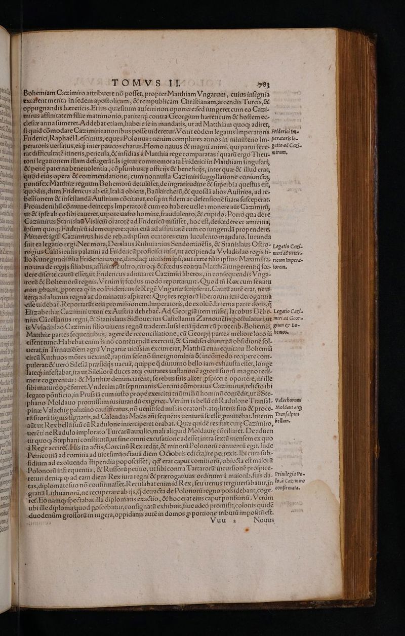 ets iu UE 1 d hLi WM: ak Bu Komody] TOMVS IT 784 Bohemíam Cazimíro attribuere nó poffet, propter Matthiam Vngarum , cuíus íinfignía extafent meríta ín fedem apoftolícam , &amp; rempublícam Chriftianam;arcendís Turcis,&amp; oppugnandis hzretícis.Ei ius quzfitum auferri non oportere:fed íungeret cum eo Cazi- fi quid cómodare Cazímíri rationibus poffe uideretur. V enít eódem legatus Imperatorís Friderici tma Fridetíci, Raphael Lefciníus, eques Polonus : uerüm complures annos ín niinifterío Im» peratoris le- tóní legationem (llam defugeràt.Is (gitur commemorata Fríderíci ín Matthiam iingularí, dide d etinm j Pattemin | losquogi gel dS Sedi dis tad Xitice Ma NR | Nitseg t Zizini Sit dito A ceret. mi (iones miden | EA legato n us Lobu NO | cis xii yum et nni certi muneil gnat asus pu 0i i Craco a 0 pin yp 4m pma | mirus t9t09/ ftit roli cmi Job quod eíus opera &amp; commendatione, cum nonnulla Cazímírifugeillattone cóntuncta, pontifex Matthíc regnum Bohemotrü detulífíet,de inoratitudíne &amp; fuperbía queftus eft, quodis, dum Fríderícus ab eft,Italià obíens,Baükircheri;S quofda alios Auftrios, ad re- beliíonem &amp; ínfeftandà Auftríam cócítarat;eofcp in fidem ac defenfione füám fufceperat. Proíndenihíl comune deínceps Imperatore cum eo habere uelle: monereaüt Cazímírir, Gazímirus Staníslaü Vísliciti oratoré ad Friderici mififlet,hoc eft;defoedere et amicitía) ipfum quoc Fiderícit ídem cupere:quin età ad affinítaté cum eo íungendá propendere; Mitteretígít Cazímírus hís de reb.ad ipfum oratores cum luculento mándato. [ticunda fuit ealegatio regí.Nec mora,Derslaus Ríthuíaníus Sendomiriefis, &amp; Stanislaus Oftro- Legatio Cazi- ro2iusCalí(sienlis palatíni ad Fríderícá profíciíci iufsi;ut accipienda Vvladislao regis fi- miri at rrizc- lio Kunegundi filia Friderici uxore dandad uícífsim ípfijaut certe filio ipfius Maximilía- ricum mpera- nouna de regijs filíabus,;affinitffe ultro,cítrocj &amp; foedus contra Matthá (ungerentid foc- terea, dere dií(erte cautü e(le;ut Fridericus adiuaret Cazímíáliberos; ín confequeadis Vnga- itor &amp; Bohemorütegnis. Verum) fedus modó reportarunt.CYuod t ex cum fenatu non pbauiít,ppterea o ín eo Eríderícus feiéege Vngaríe fcrípferat.Cauttü aute erat, nett dtertp ad alterius regna ac dominatus afpíraret.Quue res regíori liberorum tuti derogarurá elfeuídebat.R eportarüit etía promí(sionem.Imperatorís,de exolueda tertía parte dotís,d Elízabethz Caztímíri uxori ex Auftria debebat. Ad Georgíü ítem míísi; Iacobtis DDébe- Legatio Cazi- inius Cácellaríus regni; S Stanislaus Sídlouecíus Caftellanus Zarnoutéfis;poftulaturí;ut miri «d Gcor- is Vvladislao Cazímírí filio uíuens regni traderec.lufsi ecíardem cü procerib. Bohemís, £!«n &amp; Bo- Miatthíz partes fequentibus, agere de reconcilíatíione, cit Georgij partes melíoreloco íà heitioe e(fenttunc.Habebat ením ís no conteénendü exercitii, S Giradífct diuturna obfidione fol. uerat;in Tírnauíe(em ogrü Vingaríz uicífsim excurrerat, Matthía cum equitatu Bohemía circá Kuthuos mótes uexante,raptimfefeno fíneígnomínía X íncoómodo recipere com. pulerat:&amp; uero Silefià praefidijs uacua, quippe q diuturno bello íam exh aufta citet, longe Tatecj ínfeftabat;íta ut Silefiorü duces atcp ciuitates uaftatíone agrorü fuorit magno redí» merecogerentur: &amp; Mlatthíze denuncíarent, fe rebus fuís. alíter Ppfpicere oportere, ní ille fibi mature opeferret. V ndeeim atit fepti manís Corcíni cómoratus Cazíimirus,relícto ibi Jegato potificio;ín Prufsíà cum íufto prope exercitu triti mili hom i in contédit,ut aSte- iphano Moldauo promífIim fusturandü exigeret. Verüm ís bellü cit Radulone 'Tranfal- Valachorum »pínae Valachíe palatíno caufifícatus,nó uenítifed mitsís oratorib.atq; liteiís fuo &amp; proce ns m fiori fienis lígnatis,ad Calendas IMaías anífequetis uenturü Íe effe pmittebat.Interím Tranfalpit adtutc Rex bellá fui cá Radulone intercíperet orabat. Quz quide res fuit cure Cazímíro, ^ -xerctí neRadulo íimplorato Turcarü auxilío;mali aliquid Moldauic cóciliaret. De adaen «tu quoq Stephani conftítutü;ut fine omni excufatione adeítet intra fextü menfem ex quo 'à Rege accíret.Hís íta actís, Corcinü Rex redíjt,&amp; mínorü Polonorti conuentü egit. Inde Petrícouíá ad comítía ad uícefímáoctaua díem Ociobrís edíctayíre perrexít. Ibí cum fub- fidium ad exoluenda ftípendía popofcílfet, qd' erat caput comítiori, obíccta eftmaíorü Polonorüínfrequentía, &amp; Ruflorü petítío, utfibíi contra Tartarorü íncuríion éprofpíce- no 'retur: deníq) qp ad eam diem Kex íura regni &amp; prerogatíuas ordinum a maíorib.fuis dd. Ur or :tas,díplomatefuo nó confirm affec.R ecufabat enim fd Rex, feu uerius tegi uerfabaturín Vacoup -gratía Líthuanorti;ne recuperare ab ijs, detracta de Polonorttregno po sidebant,coge- 'ret.Eó namq fpectabat illa diplomatis exadtío, &amp; hoc erat eíus caputpotifsimt 2: erum ubí ílle diploma quod pofceb atur,confignatit exhibuit fiue adeo promifit, colonis quide sduodenüm grollorü ín tugera;oppidanis auté ín domos p portione ttíbutü fmpofiti eft. - | Yuu.-z INouus