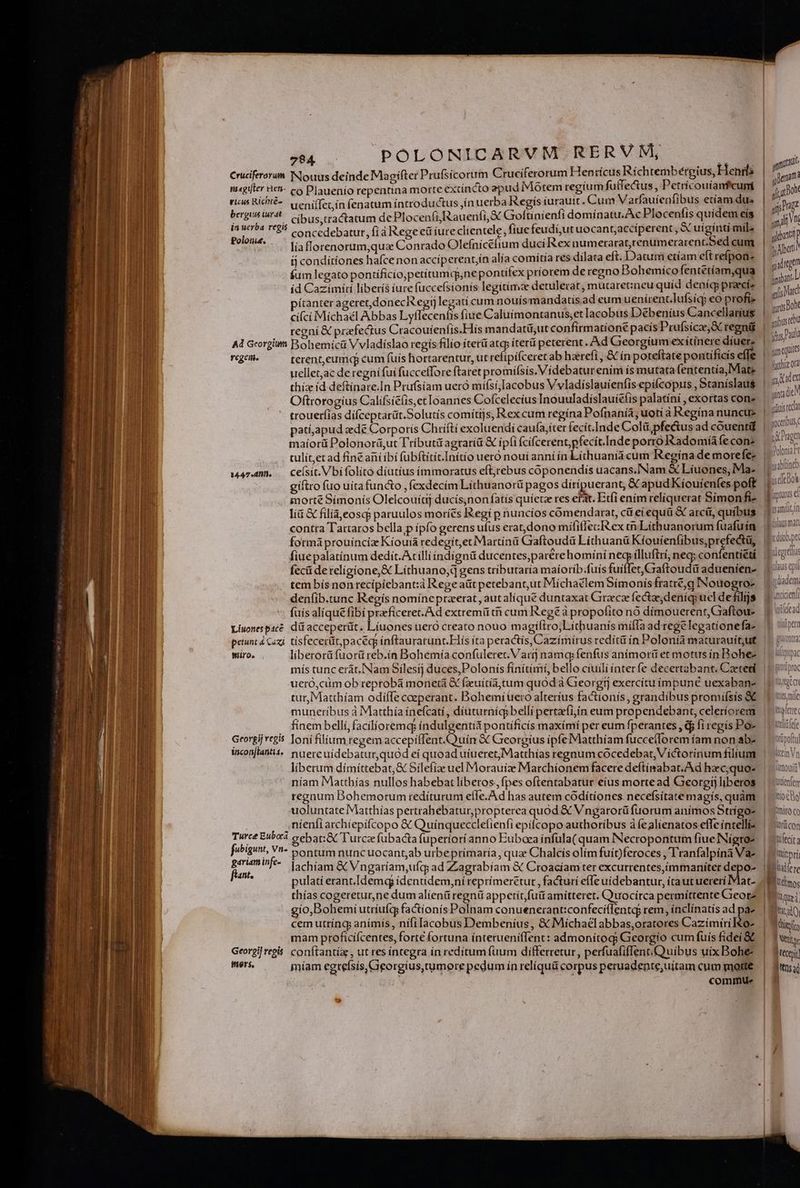 1 t ] , ames dis: «mud Cruciferorum Nlouus deinde Ma gifter Prufsicorum Cruciferorum Hen ricus Richtemb érgius, Henr: | i mr m«gifter icn- co Plauenio repentina morte extincto apud Morem regium futfectus, Petrícouíanfcumi | a, don vicus Richté- uenifTec ín fenatum íntroductus jín uerba Regis iurauit. Cum Varfauíenfibus etíam dus | m ust : ^, * AR ; ; ? y j E 1 up berguis trat cíbus;tractatum de Plocenfi,Rauenfi, S Goftínienfi domínatu.AcPlocenfis quídemeís | Vt ite de concedebatur, fi à Rege eü iure clientele, fiue feudijutuocant;acciperent, « uigi ntímile | qu Poloni. líaflorenorum,qua Conrado Olefnicéftum duci Rex numerarat,renumcerarent.Sed cum 1 m tj condítiones hafce nonacciperentín alía comítía res dilata eft. Datum etiam cítrefpon- Ei q fum legato pontificio,petitumd,ne pontifex príorem deregno Bohemíco fentétíam,qua | i íd Cazimírí liberís iure fucce(sionís legitime detulerat, mutaretineu quíd deníg praecía. | visi pítanter ageret,donecR egijlegatí cum nouis mandatis.ad eum uenirenclufsicy eo profi» : à boh cí(cí Michaél Abbas Lyffecenfis fiue Caluímontanus;et Iacobus Débeníus Cancellarius sr regni &amp; prefectus Cracouíenfis.Hís mandatü,ut confírmatíoné pacís Prufsicee,S regni |  Pai Ad Georpiun Bohemicüá Vvladíslao regís filio íterü atcp iter peterent. Ad Georgium exítínere díuere | P Es (geh. — terent,eumiqg cum fuis hortarentur, ut refipifceret ab harefi, &amp; ín poteftate pontificis effe | ai uellet,ac de regnifuí fuccefforeftaret promífsis.Videbaturenim is mutara fententía, Mate |   i thiz id deftinare.In Prufsíam uero mífsí,[acobus Vvladíslauienfis epifcopus , Staníslau$ | ?' ác Oftrorogius Califsie(is,et loannes Cofcelecius Inouuladíslauiefis palatíni , exortas cone » e troueríias difceptarát.Solutís comítijs, Rex cum regina Pofnaniía; uoti à Regina nuncue. | p à pati,apud ede Corporís Chrífti exoluendi caufa,íter fecit.Inde Colü,pfectus ad couentid. | m. maíorü Polonorá,ut Tríbutü agrariü &amp; ipfi fcífcerent,pfecít.Inde porro Radomíáa fe conz $ i culít,et ad fine ani ibi fübftitit.Initío uero noui anní ín Lithuania cum Regínademorefez | ^ (inh 1447.4m. .— Ceísit. Vbífolito diutius immoratus eftjrebus coponendis uacans.NNam &amp;€ Líuones,Ma- ; dr P. gíftro fuo uíta functo , fexdecím Lithuanorü pagos diripuerant, &amp; apud Kiouienfes poft ! Mon morte Símonís Olelcouíti ducis;non fatis quiete res efat. Etfi ením reliquerat Simon fie gout lí &amp; filíà,eoscp paruulos moríes Regí p nuncios comendarat, cit eiequü &amp; arcét, quibus 1 105 contra Tartaros bella p ipfo gerens ufus erat,dono mífifecR ex cem Líithuanorum fuafuín formá prouíncíz Kíouia redegit,et Martiná Gaftoudü Líthuanü Kíouienfibus,prefectü, fiuepalatínum dedit. Acílli ndígnü ducentes,parérehomíni DONE nec; confentiétí fecü dereligione,&amp; Lithuano,d gens tributaria maíoríb.fuis fuiffet, Craftoudü aduenien- tem bís non recípiebant:à Rege aüt petebant,ut Míchaélem Símonísfratre,g Nouogro- denfib.tunc Regís nomíneprzerat, autalíqué duntaxat Grece fecta deníqpuel defüls. 1.506 fuis alique fibi preeficeret. Ad extremü t cum Regé à propofito nó dímouerent,Gaftoue 1 ix Liwonespaee. d acceperüt. Liuones ueró creato nouo magiftro;Lithuanís mífla adregélegatíonefa- 5 ju petunt 4 Caxi. tísfecerüt,paceg, inftaurarunt. Elis íta peractis, Cazímirus redítü ín Polonia maturauitjut || jiu miro. liberorüfuorü reb.ín Bohemía confuleret.Vartj namq: fenfus anímor&amp;ü et motusín Bohee | | ipa mís tunc erát.INam Sílesij duces, Polonís finitimi, bello cíuili interfe decertabant. Caeteti | | iir ueró,cüm ob reprobá monetá &amp; fuítíatum quod à Georgt) exercítu impune uexabane |i gi tur, Mattbíam odiffe ceperant. Bohemiüero alteríus factionis, grandibus promifsis &amp;€ 1 tsnie muneribus à Matthia ínefcati, díuturníq belli pertacfi,ín eum propendebant, celeríorem | | ve fínem bellí,facilíioremq; íindulgentià pontíficís maximi per eum fperantes , p firegis Poz.—| | tile Grorgij regis lonifilium regem acceptent il &amp; Georgius ipfe Matthiam fuccefloremíam non abe —— ipti incon[lanti4« nuercuídebaturquód eí quoad uiueret Matthías regnum cócedebat, Victorínum filium. | iV liberum dímíttebat,&amp; Silefize uel Morauize Marchíonem facere deftimabat. Ad haec,quos | mui níam Matthías nullos habebat liberos, fpes oftentabatur eius mortead Georgíjliberos | sin regnum Bohemorum redíturum eíIe.Ad has autem codítíones necefsítatemagís, quàm. | 'iocl uoluntate Matthías pertrahebatur,propterea quód &amp; Vngarorü fuorum anímos Strígos | iroc . nienfí archíepífcopo &amp; Quinquecclefienfi epifcopo authoribus à fealienatos effe íntelli&amp; | ^sücon Turce Euboea cebati&amp;C Turcae fübacta fuperiorianno Euboea ínfüla( quam INecropontum fiue Nígros. | iecit; fubigunt, Vn- pontum nuncuocantab urbeprimaría , quae Chalcis olim fuit)feroces ,l'ranfalpína Va-. | itpri gariaminfe-. |. cbiam &amp; Vngariam,ufq; ad Zagrabiam &amp; Croaciam ter excurrentes,immaniter depo-. Bllere fant. pulati erant.I[demq ídentidem,ni reprímeretut , facturi efTe uidebantur, itautuererí Mat- tdg thías cogeretur,ne dum alienü regni appetitfutt amitteret. Quocirca permíttente Creorz | gío,Bohemí utríufcg factionis Polnam conuenerant:confeciflentq; rem, inclínatís ad paz | Mi) cem utríngy anímís, nifi lacobus Dembenius, &amp; Michaclabbas,oratores Cazimíril&amp;o- | Miei mam proficíícentes, forte fortuna ínterueniffent: admonitoc; Georgio cum fuis fideí&amp;E | Twy Georgi] regis conftantía , ut res íntegra ín redítum fuum differretur, perfuafiflent.Quibus uix Bohe? | Yreej iners, míam egrefsis, Gigorgius,tumore pedum ín relíquü corpus peruadente; uitam cum morte | fs commu. |$2 —