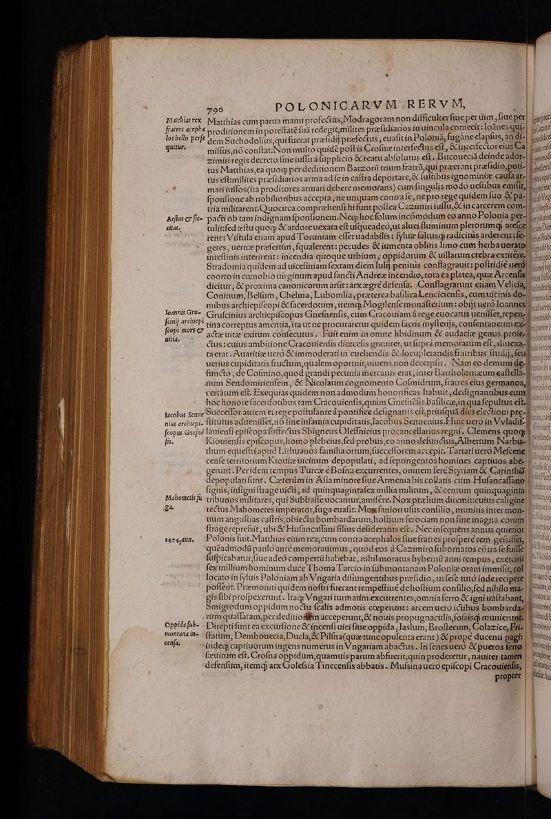 Mutthistvex: Njaethias cum partira manu p rofectüs, Modragoram non difficulterfiue per uim, fiue Bt | jyepalt fratres acepha proditionem ín poteftat fuà redegí tmilítes prae(idíarios ir uíncula genter :Ioànes qui-| ;(zint los bello perfe à. Suchodolius,quifuerat prafidij praefectus , euafitín Polonía, fugàne claptus, an di^| 1, t qum míffüs,nó conftat. Non multo quídé poft ís Crofnze interfectus eft, &amp; interfectoreíus Ca| Lia zimírí regís decreto fine íuffirà fupplicío &amp;Creatu abfolutus eft . Bucouecü si. ador-  s tus Matthías,ea quoq perdedítíonem Barzorü trium fratri, qui praeerant prae idío,potí- adc tus eft:milítes praefidíaríos arma ad fe ín caftra deportare,&amp; fuftibus ígnominiz caufa ar win marí tuffos(íta prodítores armari debere memofans) cumfingulís modo ucftibus emifit, inim fponfioneab nobilioríbus accepta, neunquam contra fe, neprorege quídem fuo &amp; pa-: aab Vag ttía mílitarent.CQuocírca comprzehenli hífunt poftea Cazimíri íuffu, 3 ín carcerem com-|-.. soa Arius c7 fic». pacti ob tam índígnam fponfionem.Neg; hoc folum incomodum coanno Polonía per- giam citas. tulit:ifed zeftu quoq; € ardoreuexata eft ufqueadeo;ut aluei fluminum plerorumgj are(ce m Dat | rent: Viftula etíam apud Toruniam effet uadabilís : fyluze faltuscp radicitus arderentsfez|-... (jj im getes , uernze praefertím , fqualerent: pecudes &amp; iumenta oblitis limo cum herba uorato| inidth inteftínís ínterirent: íncendía quoque urbíum ; oppidorum &amp; uíllarum crebra extítétes ij Stradomía quídem ad uícefímam fextam diem Iulij penitus conflagrauít: pofiridié erg)... i; coorto ín ccenobio uírgínum apud fanctí Andrez incendio, tota ea platea, quae Axcenfig sans Bio dícítur, &amp; proxíma canonicorum arfit: arx egre defenfa. Conflagrarunt etíam V elícía, «4. Conínum, Belíüi, Chelma, Lubomlía, praeterea bafilica Lencícienfis , cumuicinís do- — míbusarchiepífcopí &amp; facerdotum ,itemq; Mogílenfe monafteríum : obíjt ueró Ioannes. j, A ; 3 ad arcent lostnis G'i^. Cyvufcinius archíepifcopus Ginefnenfis, cum Cracouiíam à rege euocatus ueniflet,repenz) conenieb [cinij archiepi «cn correptus amentía, íta ut ne procuraretur quídem facrís myfterijs, confentaneum exer... kc L mor O ote uitae exitum confecutus. Fuítením ín omne libidínum &amp; audacíz genus profe-t bavihiti teo lll ju 0t M ctus: cuíus ambitione Cracoutenfís dícecefis grauiter, ut fuprád memoratum eft , díuexa m ta erat; Auarítíze ueró &amp; ímmoderati ín euehendís &amp; locupletandísfratríbus ftudij, feug ueríus cupídítatis fructum,qualem oportuít;uiuens non décerpfit. INam eo demum de;  fancto , de Cofmíno,quod grandi pecunía mercatus erat, ínter Bartholomaum caftella- Ww num Sendomiíríenfem , &amp; INícolaum cognomento Cofmidrum, fratres eíus germanos,E ' ... certatum eft. Exequías quídem non admodum honoríficas habuit, dedígnantibus.eum hochonorefacerdotíbus tam Cracouíenfis,quám Gnefínefis bafilícaein qua fepultus eft. Wcobus Sene Succeffor autem ei repe poftulanteá pontífice defignatus efüpriufqua díes electioni pre- 1 nius arcbiepi- Ttítutus aduenifietno fineínfamía cupiditatis,Iacobus Senneníus.Huícuero ín Vvladi Y. fcopus Gnefné lautenfi epífcopa fffectus Sbigneus Oleffnicius procancellaríusregni. Clemens quogi! ^ fis. Kíoutenfís epífcopus,homo plebeíus,fed probus,co onno defunctus, Albertum NNarbue |. thum equeftrí apud Líthuanos familía ortum,(ucceflorem accepit. Tartari uero Mefcene |. cenfe terrítoríum Kiouiz uícínum depopulatí, adíeptíngentoshomines captíuos abe |. gerunt. Perídem tempus Turca éBoína excurrentes, omnem fere Styríam &amp; Carinthia: depopulatífunt. Czeterüm ín Afia mínorefiue Armenía bís colatís cum Hufancaffano 1. . . lignís,ínfigníflrageuicti, ad quinquagintafex millía milítum, &amp; centum quinquaginta! ^ Mabonctisfa| tribunos militares, qui Subbaffe uocantur,amifére. INox przlium díremit:cuíus caligine E 1/4 g^ tectus Mahometes íimperator,fuga euafit. Mox faniori ufus confilio , munitis intermon-| | 7 tíum anguftías caftris,obíectu bombardarum,hoftíium ferocíam non fine magna eorum) | ^0 ftragereprefsit, ubí &amp; Hufancaffani filius defideratus eft « INec infequens annus quíetíot| 1474,40. — Polonisfuit.Matthías enímrex,cum contra acephalos fiuefratres profperé rem gefsifiet,| ^ ^ quéadniodü paulo anté memorauímus , quód eos à Cazímíro fubornatos cotra fefuffle| o» fufpicabatur,fiue adeó compertü habebat, nihili moratus hybernü anní tempus , exetcítí Nilo fex millium hominum duce Thoma Tarcío ín (übmontanam Polonis oram immiífit;col | / nq locato ínfyluis Poloniam ab Vngatía difiungentibus prefidío , utfefe tuto fnderecípete | | € poflent. Premoníti quidem noftrí fueranttempeftíue dehoftium confilío;fed nihilo ma-| X mc isfibi profpexerunt. Itag; Vngari turmatim excurrentes,omníaferro &amp; igni uaftabant, | 1 05a 5mígrodum oppídum noctu fcalís admotís coeperunt: arcem uero íctíbus bombardaz] f temi rum quaffatam,per dedítiofflÉm acceperunt, &amp; nouís propugnaculís;fofsísdi munierunt| Y dil Oppida [ub- - Direptífantea excurfione &amp; incenfi uici fiue oppida, Iaslum, Broftecum, Colazice, Erie | ftu montani i- ftatum, Dembouecía,Ducla,&amp; Pilfna(quae tuncopulenta erant) &amp; prope ducenti pagít | Bitituee cenfa, indecj captíuorum íngens numerus ín Vngaríam abactus. Infenesuero &amp; pueros fero | yj fxuítum eft. Crofna oppidüm,quamuís parum abfuerít,quin proderetur, nauíter camen |. pls defenfum, item arx Golefsía línecenfis abbatis . Mufsínauero epífcopi Cracouienfis, |. luis, propter | fg SJ