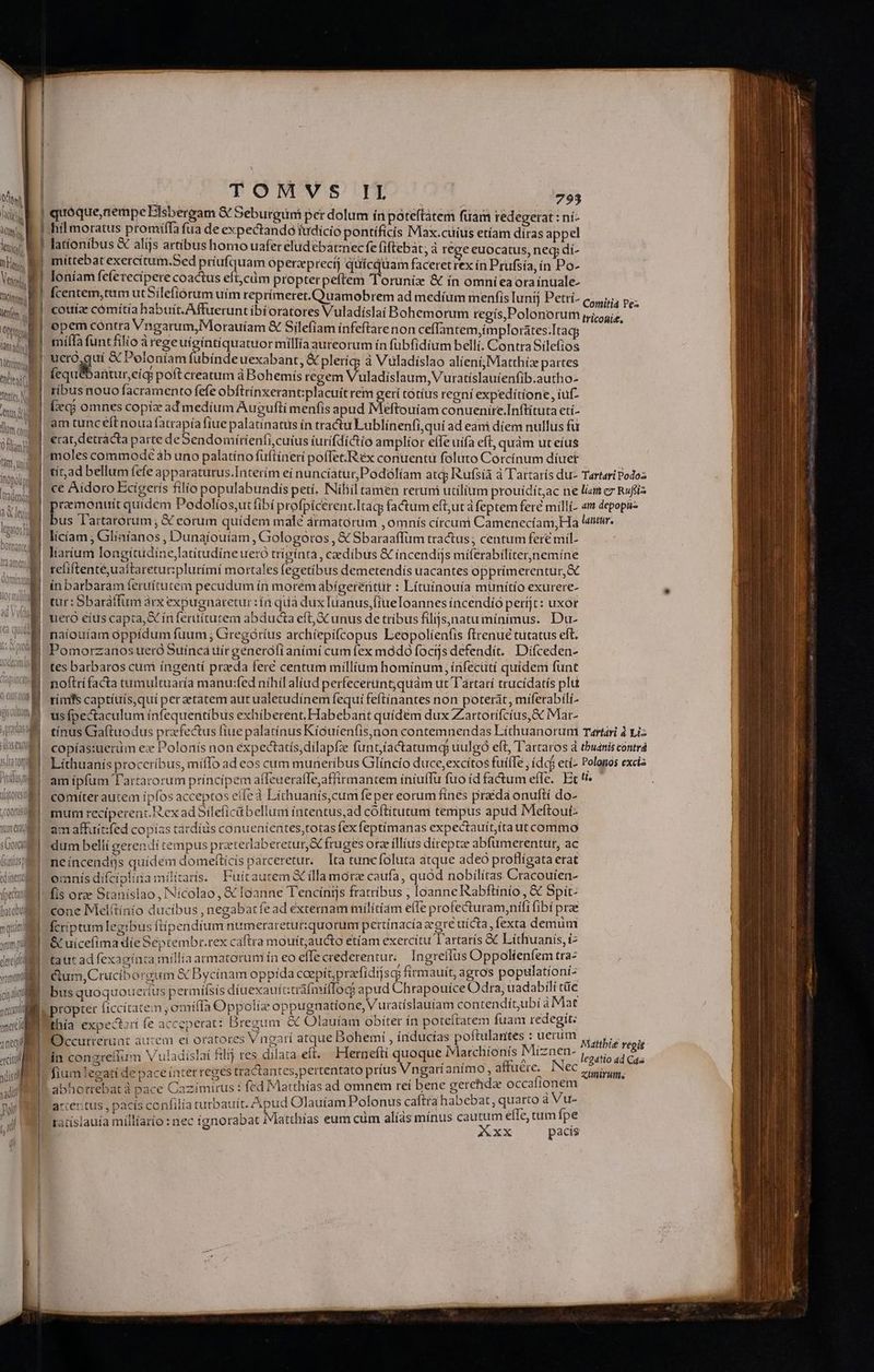 Vier j i lk A, STE ln. lm C0n) Oan frt. unid itoboid Mates] datori Yum qr s Gor m - —- yum PM deci yam | MD sand ema Q (t E h i | D 1 TOMSVS IL 793 quoque, nempe Eisbergam &amp; Seburgüni per dolum íri poteftàtem fuam redegerat : ni- hil moratus promiíffa fua de expectandotudició pontificis Max.cuius etíam diras appel lationibus &amp; alijs artibus homo uafer elud cbat:nec fe fiftebat, à rege euocatus, neq; dí- mittebat exercítum.Sed priufquam operzprecíj qufcquam faceret rex ín Prufsía, in Po- loniam fefe recipere coactus eft;cáim propterpeftem Toruniz &amp; in omnieaora inuale- fcentem, trm ut Silefiórum uim reprímeret.Cuuamobrem ad medíum menfis Iunij Petrí- c5, p, cotríae cómítia habuit. Affueruntíbíoratores Vuladíslaí Bohemorum regís,Polonorum MHGNS. r opem contra Vngarum,Morauíam &amp; Silefiam ínfeftàre non ceffantem,implorates:Itagg ] miífa funt filio à regeuígintiquatuormillía aureorum ín fübfidium belli. Contra Silefios ucró,guí &amp; Poloniam fubíndeuexabant; &amp; pleríq; à Vüladíslao alieni, Matthíz partes Íequ&amp;bantur,cíg poft creatum à Bohemís regem Vuladíslaum, Vuratíslauíenfib.autho- ribus nouo facramento fefe obftrínxerant:;placuitrem gerí totíus regni expeditione, íuf- (qj omnes copiz ad medium Augufti menfis apud Meftouíam conueníire.Inftituta etí- am tunceftnoua fatrapíafiue palatínatus ín tractu Lublínenfi,qui ad eani díem nullus fü erat, detracta parte deSendomiíríenfi,cuíus iurífdíctio amplior elfe uífa eft, quam ut eíus moles commode àb uno palatíno füfiíneri poffet; Réx conuentu foluto Corcínum díuet tíad bellum fefe apparaturus.Interím eí nuncíatur;Podólíam atcj Rufsíà à Tartarís du- Tartari Podoz ce Aidoro Ecigerís filio populabundis peti, Níliil tamen rerum utilium prouídit,ac ne lian ex Rufiz E quidem Podolíos,utfibí profpicerent.Itaq fatum eft;ut à feptem fere milli- «m depopa- us lartarórum; € eorum quidem malé ármatorum , omnis círcum Camenecíam;Ha len. licíam ; Glíaíanos , Dunaíouíam , Gologotos , &amp;€ Sbaraaffüm tractus; centum fere miíl- líatium longítudíne,latitudíne uero triginta, caedíbus &amp; incendijs míferabíliter,nemíne reliftentéuaitaretur:plurími mortales fegetibus demetendís uacantes opprimerentur,&amp; ínbarbaram feruítutem pecudum ín moremàabigereiitür : Lítuínouía münítío exurere- tur: Sbaráffum àrx expugnaretur :ín qua dux Iuanus,fiueToannes íncendio períjt: uxor naíouíam oppídum fuum ; Giregóríus archiepifcopus Leopolienfis firenué tutatus elt. Pomorzanos uero Suínca ttír generófí aními cum fex módo focijs defendít. Di(ceden- tes barbaros cum íngentí praeda fert centum millium hominum, írifecütí quídem funt no(trífacta tumultuaría manu:fed níhil aliud perfecertint;quàm ut Tartari trucidatís plu ríimfs captíuís,quí per etatem aut ualetudínem fequi feftínantes non poterát, míferabíli- usfpectaculum ínfequentíbus exhíberent.Fabebant quídem dux Zartorífcius, S Mar- tínus Graftuodus prafectus fiue palatínus Kíouíenfis,non contemnendas Líthuanorum Tartari à viz copías:uerüm ez Polonís non expectatís,dílapfze funt,íactatumq; uulgó eft, Tartaros d tbuánis contrá comíter autem ípfos acceptos elfe à Líthuanis,cum feper eorum fínes praéda onuftí do- am affuit:fed copías tárdíüs conuententes,totas fex feptímanas expectauítita ut commo dum belli zerendi tempus przeterlaberetur&amp; fruges orze íllíus díreptze abfümerentur, ac neíncendás quidem domeftícís parceretur. — Ita tuncíoluta atque adeo proflígata etat omnis diífcíplíiaimilitatis. Fuítaurem &amp; illa motz caufa, quod nobilítas Cracouíen- fis ore Staníslao, INícolao, &amp; IGanne Tenciínijs fratribus , loanne Rabftínio , € Spit: cone Melftinio ducibus , negabat fe ad externam militíam efle profecturam,nifi fibí prae fcriptum legibus flíipendíum numeraretut:quorum pertínacía egre uícta : fexta demum &amp; uicefima die Séptembr.rex caftra mouít;aucto etíam exercítu T'artarís &amp; Líthuanis, i taut ad fexaginta millia armatorum ín eo effecrederentur,/ Ingreffus Oppolienfem tra- &amp;um,Cruciborgum &amp; Bycinam oppida coepit; pracfídijscg firmauit, agros populationi- bus quoquouciíus permifsis díuexaufttráfmiflog: apud Chrapouice Odra, uadabili tüe propter ficcítateim , omítla Oppoliz oppugnatione, Vuratislauíam contendiít,ubi à Mat | thía expectzdi fe acceperat: Bregum &amp; Olauíam obíter in poteitatem fuam redegit: | Occurrerunt aucem ei oratores Vngari atque Bohemi , índucías poftulantes : uerum ín congreffum V uladíslai fili res dilata eft. Herneftí quads M fium legati de pace ínter reges tractantes,pertentato príus Vngaríanímo, aftuére. lec abhotrebatà pace Cazímirus: fed Matthías ad omnem reí bene gerehdz occafíonem Mattbie regis legatio ad Ca xumirums accer tus , pacís confilía turbauít. Apud Olauíam Polonus caftra habebat, uer. à us taiíslauía míllíario : nec ignorabat Matthías eum cüm alíás mínus cautum effe, tum fpe AUXX pacís