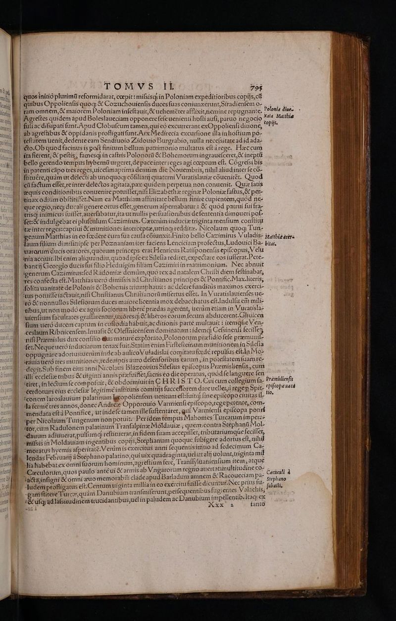OSLGLLLALLESEÁLEE!NLUL LG —9 c2 cei aat « exc lí mi. 1 lent cr Vicent ionxe bap yeu, prop n TOMVS Ik | 755 Aagreítes quidem àapud Boleslauecíam opponere fefe uenienti hoftí aufi, paruo negocío ab agreftibus & oppídanis proflígati funt. Arx Medirecía excurfione illa in hoftíum po- teflatem uenít,dedente eam Sendíuoío Zídouío Burerabío, nulla necefsítate ad id adaz cto.Ob quod facinus ís poft finitum bellum pattímonío multatus eftárege. Ficcum (ta fiérent, & peftís, famesq ín caftris Polonorá & Bohemorum íngrauefceret,& inepti bello gerendo tempus hybernü urgeret, depaceínter reges agí coeptum eft. Cogrefsi bís in patenti cápo tres reges,uicefimaprima demum díe INouembris, níhil alíud ínter fe co» ftítuére,quám ut delecti ab unoquoq cófilíarif quaterni Vuratislauize coueníret. Quod cü factum effet, re ínter delectos agítata,pax quidem perpetua non conuenit. Quae fatis equís conditionibus conuenire potuiflet;nift Elizabetha reginae Pólonize faftus, & per- tinax oditim obftítiffet. Nam ea Matthiam affínitatebellum ftníre cupientem,quod nes que regío,nec; ducali genere ortus effet,generum alpernabatur : & quod patrui fui Íra- ttíscj ínimícus tuíffet;auerfabatur,íta ut nullis perfuafionibus defententía dímoueri pof- fet:& indulgebat eí plufculum Cazímírus. Caeterum induciz trígínta menfium conftítu tx ínter reges:captíui & munítíonés íntercepteeutríncg reddítz. INícolaum quoc; Tun- uarorum ducís otatóres,quorum prínceps erat Henrícus Ratífponenfis epifcopus, V elu iníaaccítiitIbi enim alíquendítr quoad ípfe ex Sile(ía redíret,expectare eos fullerat.Pete- ibantíj Georgio ducís (oi filio Heduigim filiam Cazimíriin màtrímonium. INec abnuit igenerum Cazimitus:fcd Radomíic demiüm,quo rex ad natalem Chrifti diem feftinabat; Yes confecta eft. Matthías uero díniifsís ad Chriftíanos princípes & Pontific.Max.líterís; folita uanítate dePolonís & Bohemís tríumbhauit: ac delerefundítus maxímos exerci- tibus,utnón modo ex agrís [octórum libere ptzedas agerent, uerum etíam ín. Vuratíslae uienfium facirltates grafTarenturuxóresco & liberos corum fecum ab ducerent.Gliuicen fium tieró ducem captum ín cuftodía hábuit,ác dítíonís parte multauit : í temq&e Ven- ceslaum Ribnícenfem.Inuafic &c Oleffnícenfem dominatum : idemq Cefsínenfi feciíTets nifi Praemíslus dux confilio élus mature explorato,Polonotum prafidío fefe pramunit- fet. Nequeuero inducíarum tenax fuí tSta tím éním Firftefi teínum münítionem in Silefía oppugnare adortusiuerüm índe ab aulicoV uladíslai comitatu foede repulíus eft.In Mo- (tàuiatretó ttes muriitiones;tedeaiptis auro defénforíbus eatum ;.ín poteftatem fuamre- eoit.Sub fíném éíus anni Nicolaus Blàazeoüíus Sílefíius epiícopus Praemislíenfis cut illi ecclefia tribus & uf gínti annis praefuiflet,facris eo díe operatus, quód fe languere fen 'tíret ; ín lectumfe compofuit; c obdormíuitin C H R19 T O. Cuí cum collegium fa- : j sid (S 275 9i Eo 4A t conem laroslauium palatínum lgeopolíenfem uetítum eft:fuita fine epifcopo cíuítas il- da fermetres ánnos,donec Andrée Opporoüio Varimíenfi epifco po,tcge petente, com- mendata eftà Pontífice, ut índefe tamen ille fuftentáret, qui Varmienft epifcopa potírí iper Nicolaum T'urgenum non potuit. Pet ídem témpus Mahomes Turcarum ím Vari itot,cum Radulonem palatínum Tranfalpinze Mioldauiz ; m contra DMfphang 2 $ «dauum adiuueratpulfum teftí creratín fidem fuam accepiliet, tributaríumque eci Ae Amí(sís in Moldaüíam ingentibus copijs,Stephanum quoque fubigere adortus eft, M moratus hyemís afperítate. V erm ís exercitus anni fequentis íriitio ad fedecímum y lendas Februartj àStephano palatíno;qut utx quadraginta;uekut alij uolunt;trigínta mt c L * V FT^ 2d » T3 1 PA L Y » ^4 dia habebat ex omnífüórum homínum,agreftium fere, L'ranffyluanienfium ítem; atque -gamiftitere Turcos; quám Danubium tranfmíferunt;petfequentibus fugientes Valachís; ^3.