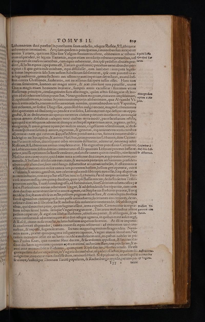 ' | | l vi Cn ! niente Tem pac d Vd d Xie decedere | US tamen | ME tlt Bg Gletcum lt ttncty M ll ! Iüs ind ICaUS QX. 1UU ral í CUld QUU í ilu n i cto C2 *3 jrgtcct sf lbeit iDslo lal DIM lont yg yr md | | TOMVS IL | as | Lithuanorum duci parebat in poteftatem fuam redactis, reliqua Rufstze,& Lithaaniae uehementer íminínebat, | Amplum quídemís príncíipatum,à maíoríbus fuis acceperatt eum Tartarís, quítrans ha fiue Volgam fluutum íncolunt, obnoxium ac tríbuta- ríum ufqueadeo , ut legatís 'T'artarícís , atque etíam ueredartjs tributum petentibus, uel | diret , & factís equíní (qui potus eft, T'artarís gratifsímus) poculum uenerabundus por» tigeret : fí qua guttaindeín íubam, equí díftillallet , eam lamberet : ínterpretí legen» | ti líceras Imperatorís felectam ueftem Sabellínam fübfterneret , ipfe cum proceribus e« as legi auditurus, genua flecteret: nec ullum tyranní ímperíum detrectaret , etíamfibeL lum contra Chriftianos , foederatos , aut neceifaríos füfcipere íuffus effer. Hanc tam | &xrzeca magis etíam homínem ínaitante , fumptís armís excuflerac : finítímos: etíam Rutlorum príncipes , confanguíneos fuos aftu magís, quàm armís fubíugarat: & lon- gíus adoccidentemfolem prouectus, Nouogrodum magnum,cíuítatem amplífsímam, & opulentifsímam;ac totíus Septentríonís emporio celeberrímam ,qua Alexandrí Víz toudi armís adacta;centum millía aureorum numtim, quemadmodum uult Vapouíus, fiue cíclorum , utfcríbít Diugofilus , quos Rublos uulgo uocant, magno Líthuanorum ducí quotannís ad illud tempus pendere eratfolíta, Líthuanorum ope deftítutam oppu- gnatat, & ín dedítíonem acceperat: trecentos cíutum prímores ínterfecerat, eorumqáe copías omnes abítulerat : relíquís uero cíuíbus tertía modo , partefacultatum relícta, quícquíd erat relíquum ademerat:deníque archíepífcopízeraríum auro , argento, geris, margarítís, X omni genere opum per multos annos, cógeftarum refertífsímum, ac dítif- fimum fpolíaratfolumqs aurum,argentum , & gemmas , atq; uniones trecentís curribus aíportarat: nam quí ceteram fuppellectilem portabant currus, fuerunt ínnumerabiler, Indeígi:ur auctus opíbus, &€ animis Mofchus,totas prouíincías Líthuanís,dum Cazími- rus Poionícís rebus, díuería parte orbís terrarum deftínetur, ademerat, ómnemq? adeo Rufsíam;& Lithuaníam animo complexus erat. Hís ergo rebus prouifurus Cazímítus, etere,amííTa optimum factu efTe cenferent,maluítille tamen quíetís confilijs,cum ferocí Mofcho rem componete,quod eum tanta acceísione díuítíarum,atcp prouíncíarum,nu- merofiís,& bellandi aísiduirateexercitatís,&€ memoría partarum uíctoríarum przefíden- tibuscopijs abundare,fuos uero longa defuetudíne armorum imbelles, & effaemínatos elle díceret:mercenarío mílíte contra tam potentem hoftem,bellum gerí oportere, cuius €Polonía;& uicinís gentibus, tam celeríter educendi fibícopíanon effet.Itag; aliquotat norum índucías,cum eo pactus eft.Hactuncin Líthuania.Períd tempus autumní Tur- carü centum míllía,cum quíng ducibus,quos ípíi Baffas uocant, deductis (ecum Tráfat^ !'pínorum auxilijs, l'ranfyluanía íngrefIa,ad Sobínouíam, fiue Cíbíntum urbem caftrape füére.Praefenferant eorum aduentum Vngari, € ad defendenda fua trípartíto, cum totíe dem ducibus accurrerant:forté ín unum agmen,cuí Stephanus Bathorus przerar, l'urce íncidére.Stephanus ubi (eín arcto pofitum pugnam detrectare, & cum relíquís duobus Íuorü agmíníbus coníungere,fenon pofleaním aduertit,facít tamen €os certíores, dene- f centís turifiurandi admonens:cum ecce duo relíqua agmína, ín quíbus erant aulici regij, & Raíci , cítato curfu ínuecta ín latus hoftium impetum fecerunt... At illí re ímprout- fa coníternati alíquandiu ; tamen conuerfis equis reflíterunt: ad extremum uero con- ; we 2 b el (ME £& , Ws Jab E Tus Di turbatí , & (mpulft, fugam fecerunt, Ibi tuncmagna fugientium ftrages edita. ca nem enim , prater quínquagínta ínfigaíores captíuos , Vngari uíuum léruabant. ec 'ramen íncruenta ceísit eís uíctoría : cecidere multi fortes uírí, ín quíbus nobiles in pri mis Paulus Knes, quo nomíne 5lauí ducem, & facerdotem appellant, X laxítíus i«a- Ícíus ductores agminum: quorum epera maxímé, uíctoríam fllam,tam i in o mní zuo memorabilem DBathorus , quanquam &ípfe (aucíus,Matthée retulít. [lleem í riY pn ^ 0x12 if1Q * m í 2t uulgaretur,eum extrernum claufile diem,ueneno fublatit. bed pt obauitis, annofequeti — Lp d | arn r AEN Neue: roS s DR E fe uiuere, Auftría per Thomam Tarcíü populatus, & Ikachesburgo oppico;per uim po Equitii 1«dtfis ufus apud Tay Nottogtodum captum 4 Mo Cazxinirm lo abborrit, Turcis. ta 4 Marbis ex Vrgarise